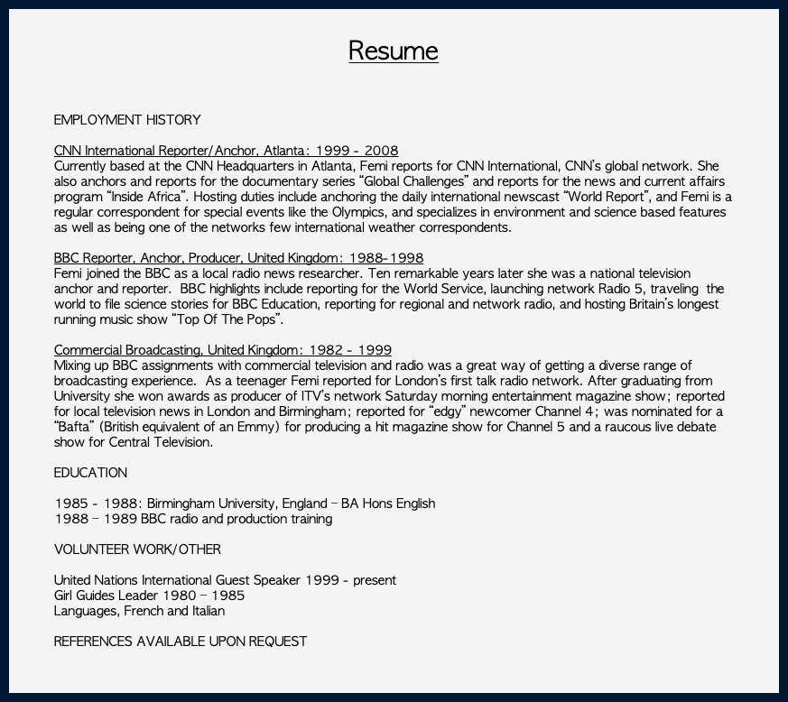  Resume EMPLOYMENT HISTORY CNN International Reporter/Anchor, Atlanta: 1999 - 2008 Currently based at the CNN Headquarters in Atlanta, Femi reports for CNN International, CNN’s global network. She also anchors and reports for the documentary series “Global Challenges” and reports for the news and current affairs program “Inside Africa”. Hosting duties include anchoring the daily international newscast “World Report”, and Femi is a regular correspondent for special events like the Olympics, and specializes in environment and science based features as well as being one of the networks few international weather correspondents. BBC Reporter, Anchor, Producer, United Kingdom: 1988-1998 Femi joined the BBC as a local radio news researcher. Ten remarkable years later she was a national television anchor and reporter. BBC highlights include reporting for the World Service, launching network Radio 5, traveling the world to file science stories for BBC Education, reporting for regional and network radio, and hosting Britain’s longest running music show “Top Of The Pops”. Commercial Broadcasting, United Kingdom: 1982 - 1999 Mixing up BBC assignments with commercial television and radio was a great way of getting a diverse range of broadcasting experience. As a teenager Femi reported for London’s first talk radio network. After graduating from University she won awards as producer of ITV’s network Saturday morning entertainment magazine show; reported for local television news in London and Birmingham; reported for “edgy” newcomer Channel 4; was nominated for a “Bafta” (British equivalent of an Emmy) for producing a hit magazine show for Channel 5 and a raucous live debate show for Central Television. EDUCATION 1985 - 1988: Birmingham University, England – BA Hons English 1988 – 1989 BBC radio and production training VOLUNTEER WORK/OTHER United Nations International Guest Speaker 1999 - present Girl Guides Leader 1980 – 1985 Languages, French and Italian REFERENCES AVAILABLE UPON REQUEST