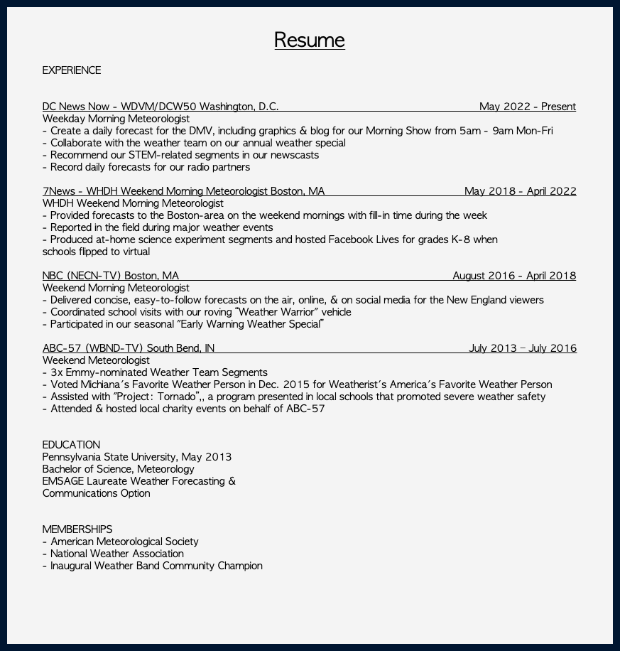  Resume EXPERIENCE DC News Now - WDVM/DCW50 Washington, D.C. May 2022 - Present Weekday Morning Meteorologist - Create a daily forecast for the DMV, including graphics & blog for our Morning Show from 5am - 9am Mon-Fri - Collaborate with the weather team on our annual weather special - Recommend our STEM-related segments in our newscasts - Record daily forecasts for our radio partners 7News - WHDH Weekend Morning Meteorologist Boston, MA May 2018 - April 2022 WHDH Weekend Morning Meteorologist - Provided forecasts to the Boston-area on the weekend mornings with fill-in time during the week - Reported in the field during major weather events - Produced at-home science experiment segments and hosted Facebook Lives for grades K-8 when schools flipped to virtual NBC (NECN-TV) Boston, MA August 2016 - April 2018 Weekend Morning Meteorologist - Delivered concise, easy-to-follow forecasts on the air, online, & on social media for the New England viewers - Coordinated school visits with our roving “Weather Warrior" vehicle - Participated in our seasonal "Early Warning Weather Special” ABC-57 (WBND-TV) South Bend, IN July 2013 – July 2016 Weekend Meteorologist - 3x Emmy-nominated Weather Team Segments - Voted Michiana's Favorite Weather Person in Dec. 2015 for Weatherist's America's Favorite Weather Person - Assisted with "Project: Tornado”,, a program presented in local schools that promoted severe weather safety - Attended & hosted local charity events on behalf of ABC-57 EDUCATION Pennsylvania State University, May 2013 Bachelor of Science, Meteorology EMSAGE Laureate Weather Forecasting & Communications Option MEMBERSHIPS - American Meteorological Society - National Weather Association - Inaugural Weather Band Community Champion 