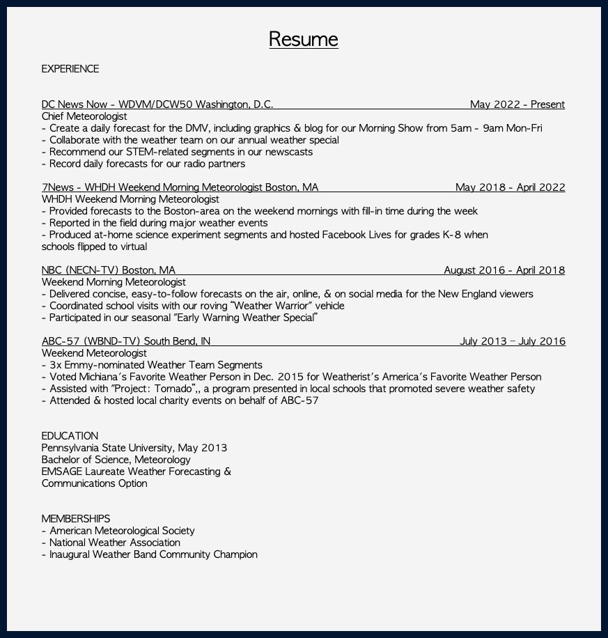 &nbsp;Resume EXPERIENCE DC News Now - WDVM/DCW50 Washington, D.C. May 2022 - Present Chief Meteorologist - Create a daily forecast for the DMV, including graphics & blog for our Morning Show from 5am - 9am Mon-Fri - Collaborate with the weather team on our annual weather special - Recommend our STEM-related segments in our newscasts - Record daily forecasts for our radio partners 7News - WHDH Weekend Morning Meteorologist Boston, MA May 2018 - April 2022 WHDH Weekend Morning Meteorologist - Provided forecasts to the Boston-area on the weekend mornings with fill-in time during the week - Reported in the field during major weather events - Produced at-home science experiment segments and hosted Facebook Lives for grades K-8 when schools flipped to virtual NBC (NECN-TV) Boston, MA August 2016 - April 2018 Weekend Morning Meteorologist - Delivered concise, easy-to-follow forecasts on the air, online, & on social media for the New England viewers - Coordinated school visits with our roving “Weather Warrior" vehicle - Participated in our seasonal "Early Warning Weather Special” ABC-57 (WBND-TV) South Bend, IN July 2013 – July 2016 Weekend Meteorologist - 3x Emmy-nominated Weather Team Segments - Voted Michiana's Favorite Weather Person in Dec. 2015 for Weatherist's America's Favorite Weather Person - Assisted with "Project: Tornado”,, a program presented in local schools that promoted severe weather safety - Attended & hosted local charity events on behalf of ABC-57 EDUCATION Pennsylvania State University, May 2013 Bachelor of Science, Meteorology EMSAGE Laureate Weather Forecasting & Communications Option MEMBERSHIPS - American Meteorological Society - National Weather Association - Inaugural Weather Band Community Champion 