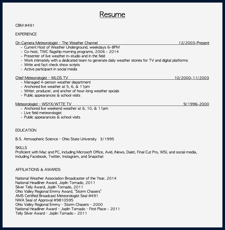 &nbsp;Resume CBM #491 EXPERIENCE On Camera Meteorologist – The Weather Channel 12/2003-Present Current Host of Weather Underground, weekdays 6-8PM Co-host, TWC flagship morning programs, 2006 - 2014 Presenter of live weather in-studio and in the field Work intimately with a dedicated team to generate daily weather stories for TV and digital platforms Write and fact check show scripts Active participant in social media Chief Meteorologist – WLOS TV 10/2000-11/2003 Managed 4-person weather department Anchored live weather at 5, 6, & 11pm Writer, producer, and anchor of hour-long weather spcials Public appearances & school visits Meteorologist – WSYX/WTTE TV 9/1996-2000 Anchored live weekend weather at 6, 10, & 11pm Live field meteorologist Public appearances & school visits EDUCATION B.S. Atmospheric Science – Ohio State University 3/1995 SKILLS Proficient with Mac and PC, including Microsoft Office, Avid, iNews, Dalet, Final Cut Pro, WSI, and social media, including Facebook, Twitter, Instagram, and Snapchat AFFILIATIONS & AWARDS National Weather Association Broadcaster of the Year, 2014 National Headliner Award, Joplin Tornado, 2011 Silver Telly Award, Joplin Tornado, 2011 Ohio Valley Regional Emmy Award, “Storm Chasers” AMS Certified Broadcast Meteorologist Seal #491 NWA Seal of Approval #9810595 Ohio Valley Regional Emmy – Storm Chasers – 2000 National Headliner Award – Joplin Tornado – First Place - 2011 Telly Silver Award – Joplin Tornado - 2011 