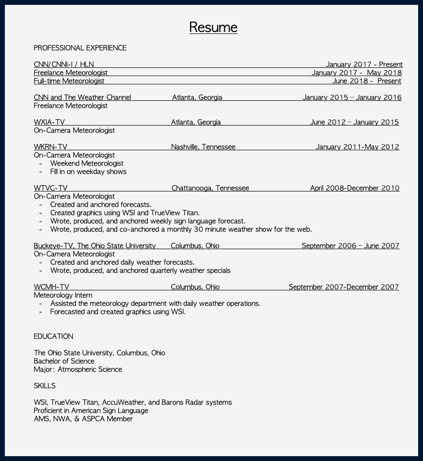  Resume PROFESSIONAL EXPERIENCE CNN/CNNI-I / HLN January 2017 - Present Freelance Meteorologist January 2017 - May 2018 Full-time Meteorologist June 2018 - Present CNN and The Weather Channel Atlanta, Georgia January 2015 – January 2016 Freelance Meteorologist WXIA-TV Atlanta, Georgia June 2012 – January 2015 On-Camera Meteorologist WKRN-TV Nashville, Tennessee January 2011-May 2012 On-Camera Meteorologist Weekend Meteorologist Fill in on weekday shows WTVC-TV Chattanooga, Tennessee April 2008-December 2010 On-Camera Meteorologist Created and anchored forecasts. Created graphics using WSI and TrueView Titan. Wrote, produced, and anchored weekly sign language forecast. Wrote, produced, and co-anchored a monthly 30 minute weather show for the web. Buckeye-TV, The Ohio State University Columbus, Ohio September 2006 – June 2007 On-Camera Meteorologist Created and anchored daily weather forecasts. Wrote, produced, and anchored quarterly weather specials WCMH-TV Columbus, Ohio September 2007-December 2007 Meteorology Intern Assisted the meteorology department with daily weather operations. Forecasted and created graphics using WSI. EDUCATION The Ohio State University, Columbus, Ohio Bachelor of Science Major: Atmospheric Science SKILLS WSI, TrueView Titan, AccuWeather, and Barons Radar systems Proficient in American Sign Language AMS, NWA, & ASPCA Member