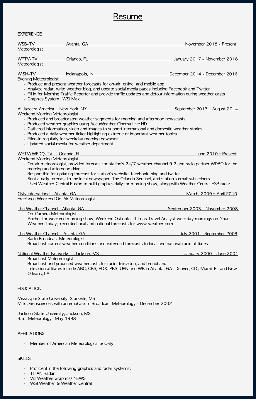 &nbsp;Resume EXPERIENCE WSB-TV Atlanta, GA November 2018 - Present Meteorologist WFTV-TV Orlando, FL January 2017 - November 2018 Meteorologist WISH-TV Indianapolis, IN December 2014 - December 2016 Evening Meteorologist Produce and present weather forecasts for on-air, online, and mobile app Analyze radar, write weather blog, and update social media pages including Facebook and Twitter Fill in for Morning Traffic Reporter and provide traffic updates and detour information during weather casts Graphics System: WSI Max Al Jazeera America New York, NY September 2013 – August 2014 Weekend Morning Meteorologist Produced and broadcasted weather segments for morning and afternoon newscasts. Produced weather graphics using AccuWeather Cinema Live HD. Gathered information, video and images to support international and domestic weather stories. Produced a daily weather ticker highlighting extreme or important weather topics. Filled-in regularly for weekday morning newscast. Updated social media for weather department. WFTV/WRDQ-TV Orlando, FL June 2010 – Present Weekend Morning Meteorologist On-air meteorologist, provided forecast for station’s 24/7 weather channel 9.2 and radio partner WDBO for the morning and afternoon drive. Responsible for updating forecast for station’s website, facebook, blog and twitter. Sent a daily forecast to the local newspaper, The Orlando Sentinel, and station’s email subscribers. Used Weather Central Fusion to build graphics daily for morning show, along with Weather Central ESP radar. CNN International Atlanta, GA March, 2009 – April 2010 Freelance Weekend On-Air Meteorologist The Weather Channel Atlanta, GA September 2003 - November 2008 On-Camera Meteorologist Anchor for weekend morning show, Weekend Outlook; fill-in as Travel Analyst weekday mornings on Your Weather Today; recorded local and national forecasts for www.weather.com The Weather Channel Atlanta, GA July 2001 - September 2003 Radio Broadcast Meteorologist Broadcast current weather conditions and extended forecasts to local and national radio affiliates National Weather Networks Jackson, MS January 2000 - June 2001 Broadcast Meteorologist Broadcast and produced weathercasts for radio, television, and broadband. Television affiliates include ABC, CBS, FOX, PBS, UPN and WB in Atlanta, GA; Denver, CO; Miami, FL and New Orleans, LA   EDUCATION Mississippi State University, Starkville, MS M.S., Geosciences with an emphasis in Broadcast Meteorology - December 2002   Jackson State University, Jackson, MS B.S., Meteorology- May 1998 AFFILIATIONS Member of American Meteorological Society  SKILLS Proficient in the following graphics and radar systems: TITAN Radar Viz Weather Graphics/INEWS WSI Weather & Weather Central  