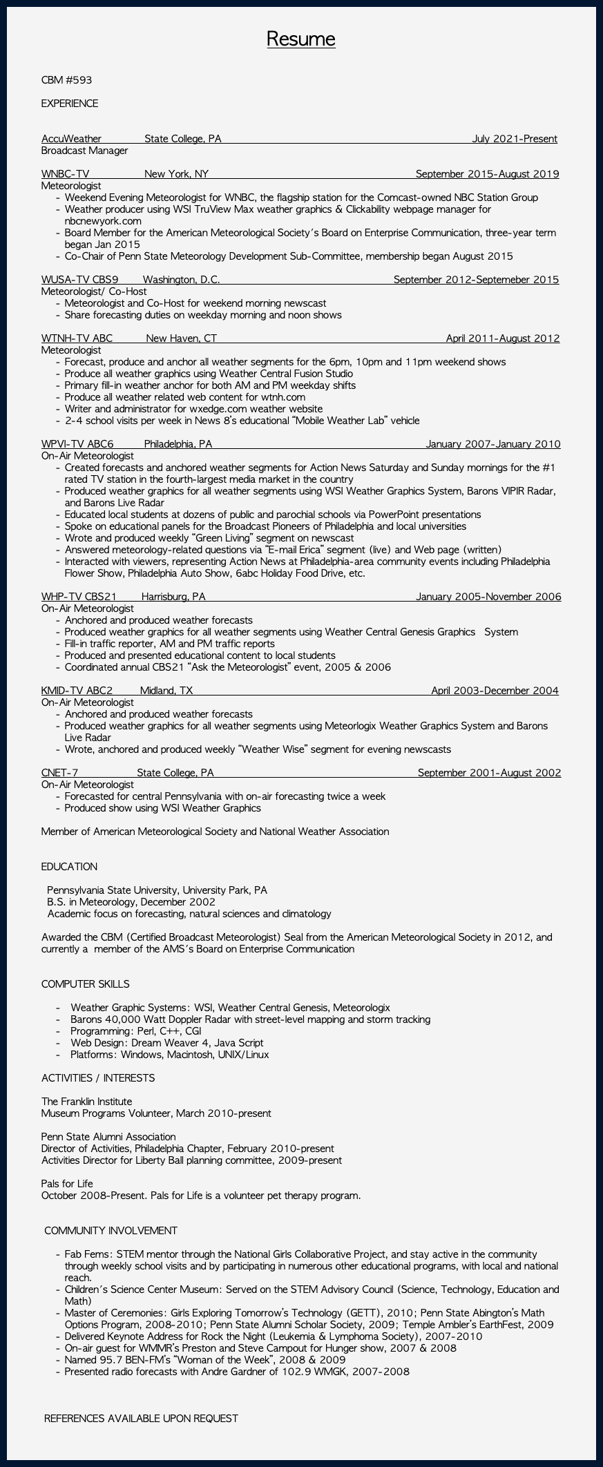 &nbsp;Resume CBM #593 EXPERIENCE AccuWeather State College, PA July 2021-Present Broadcast Manager WNBC-TV New York, NY September 2015-August 2019 Meteorologist Weekend Evening Meteorologist for WNBC, the flagship station for the Comcast-owned NBC Station Group Weather producer using WSI TruView Max weather graphics & Clickability webpage manager for nbcnewyork.com Board Member for the American Meteorological Society's Board on Enterprise Communication, three-year term began Jan 2015 Co-Chair of Penn State Meteorology Development Sub-Committee, membership began August 2015 WUSA-TV CBS9 Washington, D.C. September 2012-Septemeber 2015 Meteorologist/ Co-Host Meteorologist and Co-Host for weekend morning newscast Share forecasting duties on weekday morning and noon shows WTNH-TV ABC New Haven, CT April 2011-August 2012 Meteorologist Forecast, produce and anchor all weather segments for the 6pm, 10pm and 11pm weekend shows Produce all weather graphics using Weather Central Fusion Studio Primary fill-in weather anchor for both AM and PM weekday shifts Produce all weather related web content for wtnh.com Writer and administrator for wxedge.com weather website 2-4 school visits per week in News 8’s educational “Mobile Weather Lab” vehicle WPVI-TV ABC6 Philadelphia, PA January 2007-January 2010 On-Air Meteorologist Created forecasts and anchored weather segments for Action News Saturday and Sunday mornings for the #1 rated TV station in the fourth-largest media market in the country Produced weather graphics for all weather segments using WSI Weather Graphics System, Barons VIPIR Radar, and Barons Live Radar Educated local students at dozens of public and parochial schools via PowerPoint presentations Spoke on educational panels for the Broadcast Pioneers of Philadelphia and local universities Wrote and produced weekly “Green Living” segment on newscast Answered meteorology-related questions via “E-mail Erica” segment (live) and Web page (written) Interacted with viewers, representing Action News at Philadelphia-area community events including Philadelphia Flower Show, Philadelphia Auto Show, 6abc Holiday Food Drive, etc. WHP-TV CBS21 Harrisburg, PA January 2005-November 2006 On-Air Meteorologist Anchored and produced weather forecasts Produced weather graphics for all weather segments using Weather Central Genesis Graphics System Fill-in traffic reporter, AM and PM traffic reports Produced and presented educational content to local students Coordinated annual CBS21 “Ask the Meteorologist” event, 2005 & 2006 KMID-TV ABC2 Midland, TX April 2003-December 2004 On-Air Meteorologist Anchored and produced weather forecasts Produced weather graphics for all weather segments using Meteorlogix Weather Graphics System and Barons Live Radar Wrote, anchored and produced weekly “Weather Wise” segment for evening newscasts CNET-7 State College, PA September 2001-August 2002 On-Air Meteorologist Forecasted for central Pennsylvania with on-air forecasting twice a week Produced show using WSI Weather Graphics Member of American Meteorological Society and National Weather Association EDUCATION Pennsylvania State University, University Park, PA B.S. in Meteorology, December 2002 Academic focus on forecasting, natural sciences and climatology Awarded the CBM (Certified Broadcast Meteorologist) Seal from the American Meteorological Society in 2012, and currently a member of the AMS's Board on Enterprise Communication COMPUTER SKILLS Weather Graphic Systems: WSI, Weather Central Genesis, Meteorologix Barons 40,000 Watt Doppler Radar with street-level mapping and storm tracking Programming: Perl, C++, CGI Web Design: Dream Weaver 4, Java Script Platforms: Windows, Macintosh, UNIX/Linux ACTIVITIES / INTERESTS The Franklin Institute Museum Programs Volunteer, March 2010-present Penn State Alumni Association Director of Activities, Philadelphia Chapter, February 2010-present Activities Director for Liberty Ball planning committee, 2009-present Pals for Life October 2008-Present. Pals for Life is a volunteer pet therapy program. COMMUNITY INVOLVEMENT Fab Fems: STEM mentor through the National Girls Collaborative Project, and stay active in the community through weekly school visits and by participating in numerous other educational programs, with local and national reach. Children's Science Center Museum: Served on the STEM Advisory Council (Science, Technology, Education and Math) Master of Ceremonies: Girls Exploring Tomorrow’s Technology (GETT), 2010; Penn State Abington’s Math Options Program, 2008-2010; Penn State Alumni Scholar Society, 2009; Temple Ambler’s EarthFest, 2009 Delivered Keynote Address for Rock the Night (Leukemia & Lymphoma Society), 2007-2010 On-air guest for WMMR’s Preston and Steve Campout for Hunger show, 2007 & 2008 Named 95.7 BEN-FM’s “Woman of the Week”, 2008 & 2009 Presented radio forecasts with Andre Gardner of 102.9 WMGK, 2007-2008 REFERENCES AVAILABLE UPON REQUEST 