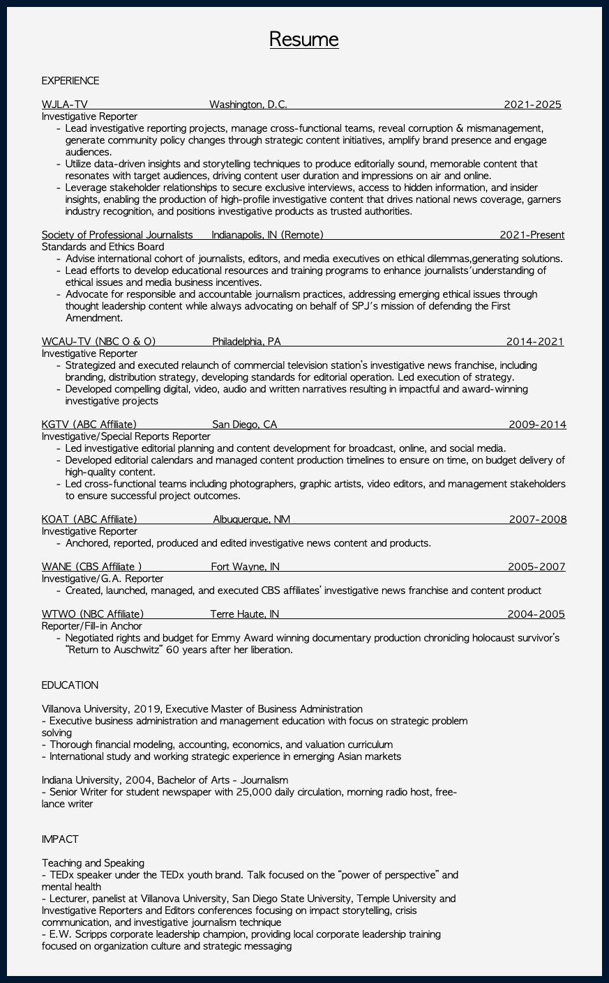  Resume EXPERIENCE WJLA-TV Washington, D.C. 2021-2025 Investigative Reporter Lead investigative reporting projects, manage cross-functional teams, reveal corruption & mismanagement, generate community policy changes through strategic content initiatives, amplify brand presence and engage audiences. Utilize data-driven insights and storytelling techniques to produce editorially sound, memorable content that resonates with target audiences, driving content user duration and impressions on air and online. Leverage stakeholder relationships to secure exclusive interviews, access to hidden information, and insider insights, enabling the production of high-profile investigative content that drives national news coverage, garners industry recognition, and positions investigative products as trusted authorities. Society of Professional Journalists Indianapolis, IN (Remote) 2021-Present Standards and Ethics Board Advise international cohort of journalists, editors, and media executives on ethical dilemmas,generating solutions. Lead efforts to develop educational resources and training programs to enhance journalists'understanding of ethical issues and media business incentives. Advocate for responsible and accountable journalism practices, addressing emerging ethical issues through thought leadership content while always advocating on behalf of SPJ's mission of defending the First Amendment. WCAU-TV (NBC O & O) Philadelphia, PA 2014-2021 Investigative Reporter Strategized and executed relaunch of commercial television station’s investigative news franchise, including branding, distribution strategy, developing standards for editorial operation. Led execution of strategy. Developed compelling digital, video, audio and written narratives resulting in impactful and award-winning investigative projects KGTV (ABC Affiliate) San Diego, CA 2009-2014 Investigative/Special Reports Reporter Led investigative editorial planning and content development for broadcast, online, and social media. Developed editorial calendars and managed content production timelines to ensure on time, on budget delivery of high-quality content. Led cross-functional teams including photographers, graphic artists, video editors, and management stakeholders to ensure successful project outcomes. KOAT (ABC Affiliate) Albuquerque, NM 2007-2008 Investigative Reporter Anchored, reported, produced and edited investigative news content and products. WANE (CBS Affiliate ) Fort Wayne, IN 2005-2007 Investigative/G.A. Reporter Created, launched, managed, and executed CBS affiliates’ investigative news franchise and content product WTWO (NBC Affiliate) Terre Haute, IN 2004-2005 Reporter/Fill-in Anchor Negotiated rights and budget for Emmy Award winning documentary production chronicling holocaust survivor’s “Return to Auschwitz” 60 years after her liberation. EDUCATION Villanova University, 2019, Executive Master of Business Administration - Executive business administration and management education with focus on strategic problem solving - Thorough financial modeling, accounting, economics, and valuation curriculum - International study and working strategic experience in emerging Asian markets Indiana University, 2004, Bachelor of Arts - Journalism - Senior Writer for student newspaper with 25,000 daily circulation, morning radio host, free- lance writer IMPACT Teaching and Speaking - TEDx speaker under the TEDx youth brand. Talk focused on the “power of perspective” and mental health - Lecturer, panelist at Villanova University, San Diego State University, Temple University and Investigative Reporters and Editors conferences focusing on impact storytelling, crisis communication, and investigative journalism technique - E.W. Scripps corporate leadership champion, providing local corporate leadership training focused on organization culture and strategic messaging 