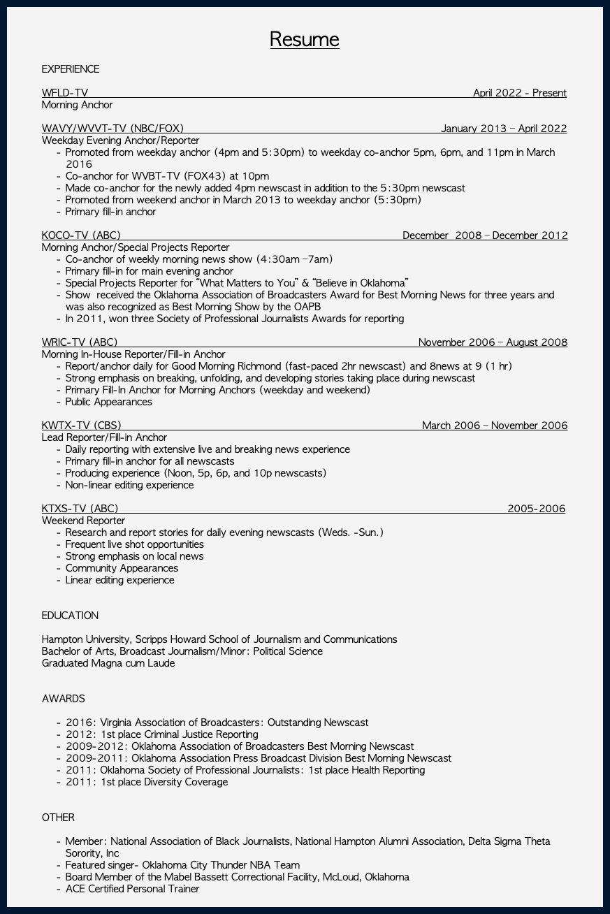&nbsp;Resume EXPERIENCE WFLD-TV April 2022 - Present Morning Anchor WAVY/WVVT-TV (NBC/FOX) January 2013 – April 2022 Weekday Evening Anchor/Reporter Promoted from weekday anchor (4pm and 5:30pm) to weekday co-anchor 5pm, 6pm, and 11pm in March 2016 Co-anchor for WVBT-TV (FOX43) at 10pm Made co-anchor for the newly added 4pm newscast in addition to the 5:30pm newscast Promoted from weekend anchor in March 2013 to weekday anchor (5:30pm) Primary fill-in anchor KOCO-TV (ABC) December 2008 – December 2012 Morning Anchor/Special Projects Reporter Co-anchor of weekly morning news show (4:30am –7am) Primary fill-in for main evening anchor Special Projects Reporter for “What Matters to You” & “Believe in Oklahoma” Show received the Oklahoma Association of Broadcasters Award for Best Morning News for three years and was also recognized as Best Morning Show by the OAPB In 2011, won three Society of Professional Journalists Awards for reporting WRIC-TV (ABC) November 2006 – August 2008 Morning In-House Reporter/Fill-in Anchor Report/anchor daily for Good Morning Richmond (fast-paced 2hr newscast) and 8news at 9 (1 hr) Strong emphasis on breaking, unfolding, and developing stories taking place during newscast Primary Fill-In Anchor for Morning Anchors (weekday and weekend) Public Appearances KWTX-TV (CBS) March 2006 – November 2006 Lead Reporter/Fill-in Anchor Daily reporting with extensive live and breaking news experience Primary fill-in anchor for all newscasts Producing experience (Noon, 5p, 6p, and 10p newscasts) Non-linear editing experience KTXS-TV (ABC) 2005-2006 Weekend Reporter Research and report stories for daily evening newscasts (Weds. -Sun.) Frequent live shot opportunities Strong emphasis on local news Community Appearances Linear editing experience EDUCATION Hampton University, Scripps Howard School of Journalism and Communications Bachelor of Arts, Broadcast Journalism/Minor: Political Science Graduated Magna cum Laude AWARDS 2016: Virginia Association of Broadcasters: Outstanding Newscast 2012: 1st place Criminal Justice Reporting 2009-2012: Oklahoma Association of Broadcasters Best Morning Newscast 2009-2011: Oklahoma Association Press Broadcast Division Best Morning Newscast 2011: Oklahoma Society of Professional Journalists: 1st place Health Reporting 2011: 1st place Diversity Coverage OTHER Member: National Association of Black Journalists, National Hampton Alumni Association, Delta Sigma Theta Sorority, Inc Featured singer- Oklahoma City Thunder NBA Team Board Member of the Mabel Bassett Correctional Facility, McLoud, Oklahoma ACE Certified Personal Trainer 