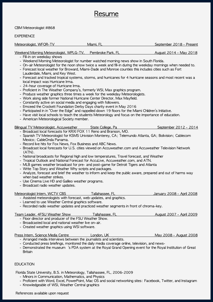  Resume CBM Meteorologist #868 EXPERIENCE Meteorologist, WFOR-TV Miami, FL September 2018 - Present Weekend Morning Meteorologist, WPLG-TV, Pembroke Park, FL August 2014 - May 2018 Fill-in on weekday shows Weekend Morning Meteorologist for number watched morning news show in South Florida. On-air Meteorologist for the noon show twice a week and fill-in during the weekday mornings when needed to. Forecast local weather for Broward, Miami-Dade and Monroe counties this includes cities such as Fort Lauderdale, Miami, and Key West. Forecast and tracked tropical systems, storms, and hurricanes for 4 hurricane seasons and most recent was a local impact was Hurricane Irma. 24-hour coverage of Hurricane Irma. Proficient in The Weather Company’s, formerly WSI, Max graphics program. Produce weather graphics three times a week for the weekday Meteorologists. Work along side former National Hurricane Center Director, Max Mayfield. Constantly active on social media and engaging with followers. Emceed the Crockett Foundation Derby Days charity event in May 2016 Participated in in “Over the Edge” and rappelled down 19 floors for the Miami Children’s Initiative. Have visit local schools to teach the students Meteorology and focus on the importance of education. American Meteorological Society member. Bilingual TV Meteorologist, Accuweather State College, Pa September 2012 - 2014 Broadcast local forecasts for KRXI FOX 11 Reno and Branson, MO. Spanish TV Meteorologist for KSMS Univision Monterey, CA; Telemundo Atlanta, GA; Bolivision; Cablecom Mexico; CableOnda Panama. Record live hits for Fox News, Fox Business and ABC News. Broadcast local forecasts for U.S. cities viewed on Accuweather.com and Accuweather Television Network (ATN). National broadcasts for Regional high and low temperatures, Travel forecast, and Weather Tropical Outlook and National Forecast for AccuLive, Accuweather.com, and ATN. MLB games weather broadcast for pre- and post-game for Detroit Tigers and Atlanta Write Top Story and Weather Why scripts and packages. Analyze, forecast and brief the weather to inform and keep the public aware, prepared and out of harms way when bad weather strikes. Use Cinema Live HD and Galileo weather programs. Broadcast radio weather updates. Meteorologist Intern, WCTV CBS Tallahassee, FL January 2008 - April 2008 Assisted meteorologists with forecast, web updates, and graphics. Learned to use Weather Central graphics software. Recorded radio weather updates and practiced weather segments in front of chroma-key. Team Leader, 4FSU Weather Show Tallahassee, FL August 2007 - April 2009 Floor director and producer of the FSU Weather Show. Broadcasted local and national weather live on-air. Created weather graphics using WSI software. Press Intern, Science Media Centre London, UK May 2008 - August 2008 Arranged media interviews between the journalists and scientists. Conducted press brieﬁngs, monitored the daily media coverage online, television, and news- Demonstrated the museumʼs PDA system at the Royal Grand Opening event for the Royal Institution of Great Britain EDUCATION Florida State University, B.S. in Meteorology, Tallahassee, FL, 2006-2009 Minors in Communication, Mathematics, and Physics Proficient with Word, Excel, PowerPoint, Mac OS and social networking sites: Facebook, Twitter, and Instagram Knowledgeable of WSI, Weather Central graphics References available upon request 