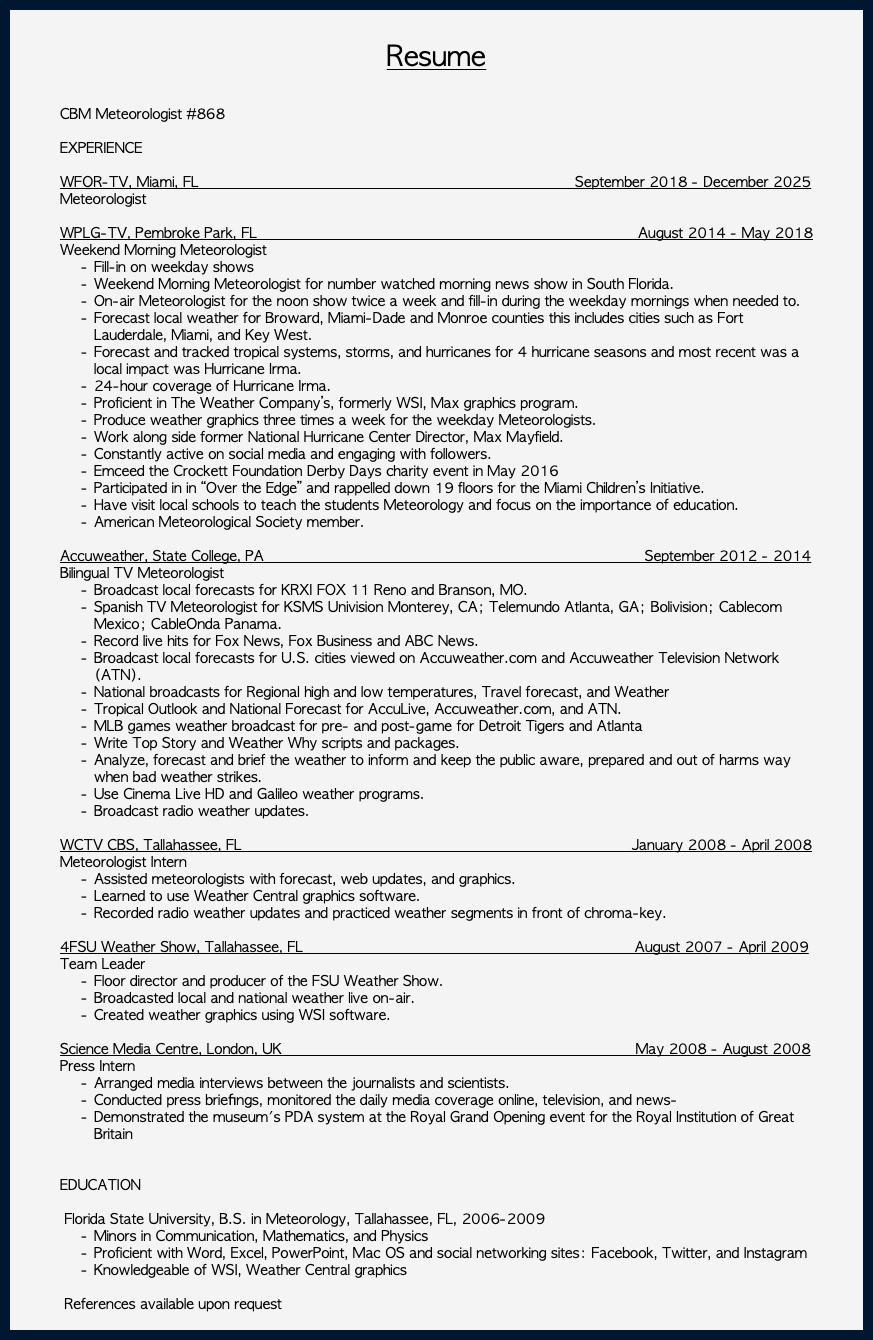 &nbsp;Resume CBM Meteorologist #868 EXPERIENCE WFOR-TV, Miami, FL September 2018 - December 2025 Meteorologist WPLG-TV, Pembroke Park, FL August 2014 - May 2018 Weekend Morning Meteorologist Fill-in on weekday shows Weekend Morning Meteorologist for number watched morning news show in South Florida. On-air Meteorologist for the noon show twice a week and fill-in during the weekday mornings when needed to. Forecast local weather for Broward, Miami-Dade and Monroe counties this includes cities such as Fort Lauderdale, Miami, and Key West. Forecast and tracked tropical systems, storms, and hurricanes for 4 hurricane seasons and most recent was a local impact was Hurricane Irma. 24-hour coverage of Hurricane Irma. Proficient in The Weather Company’s, formerly WSI, Max graphics program. Produce weather graphics three times a week for the weekday Meteorologists. Work along side former National Hurricane Center Director, Max Mayfield. Constantly active on social media and engaging with followers. Emceed the Crockett Foundation Derby Days charity event in May 2016 Participated in in “Over the Edge” and rappelled down 19 floors for the Miami Children’s Initiative. Have visit local schools to teach the students Meteorology and focus on the importance of education. American Meteorological Society member. Accuweather, State College, PA September 2012 - 2014 Bilingual TV Meteorologist Broadcast local forecasts for KRXI FOX 11 Reno and Branson, MO. Spanish TV Meteorologist for KSMS Univision Monterey, CA; Telemundo Atlanta, GA; Bolivision; Cablecom Mexico; CableOnda Panama. Record live hits for Fox News, Fox Business and ABC News. Broadcast local forecasts for U.S. cities viewed on Accuweather.com and Accuweather Television Network (ATN). National broadcasts for Regional high and low temperatures, Travel forecast, and Weather Tropical Outlook and National Forecast for AccuLive, Accuweather.com, and ATN. MLB games weather broadcast for pre- and post-game for Detroit Tigers and Atlanta Write Top Story and Weather Why scripts and packages. Analyze, forecast and brief the weather to inform and keep the public aware, prepared and out of harms way when bad weather strikes. Use Cinema Live HD and Galileo weather programs. Broadcast radio weather updates. WCTV CBS, Tallahassee, FL January 2008 - April 2008 Meteorologist Intern Assisted meteorologists with forecast, web updates, and graphics. Learned to use Weather Central graphics software. Recorded radio weather updates and practiced weather segments in front of chroma-key. 4FSU Weather Show, Tallahassee, FL August 2007 - April 2009 Team Leader Floor director and producer of the FSU Weather Show. Broadcasted local and national weather live on-air. Created weather graphics using WSI software. Science Media Centre, London, UK May 2008 - August 2008 Press Intern Arranged media interviews between the journalists and scientists. Conducted press brieﬁngs, monitored the daily media coverage online, television, and news- Demonstrated the museum's PDA system at the Royal Grand Opening event for the Royal Institution of Great Britain EDUCATION Florida State University, B.S. in Meteorology, Tallahassee, FL, 2006-2009 Minors in Communication, Mathematics, and Physics Proficient with Word, Excel, PowerPoint, Mac OS and social networking sites: Facebook, Twitter, and Instagram Knowledgeable of WSI, Weather Central graphics References available upon request 