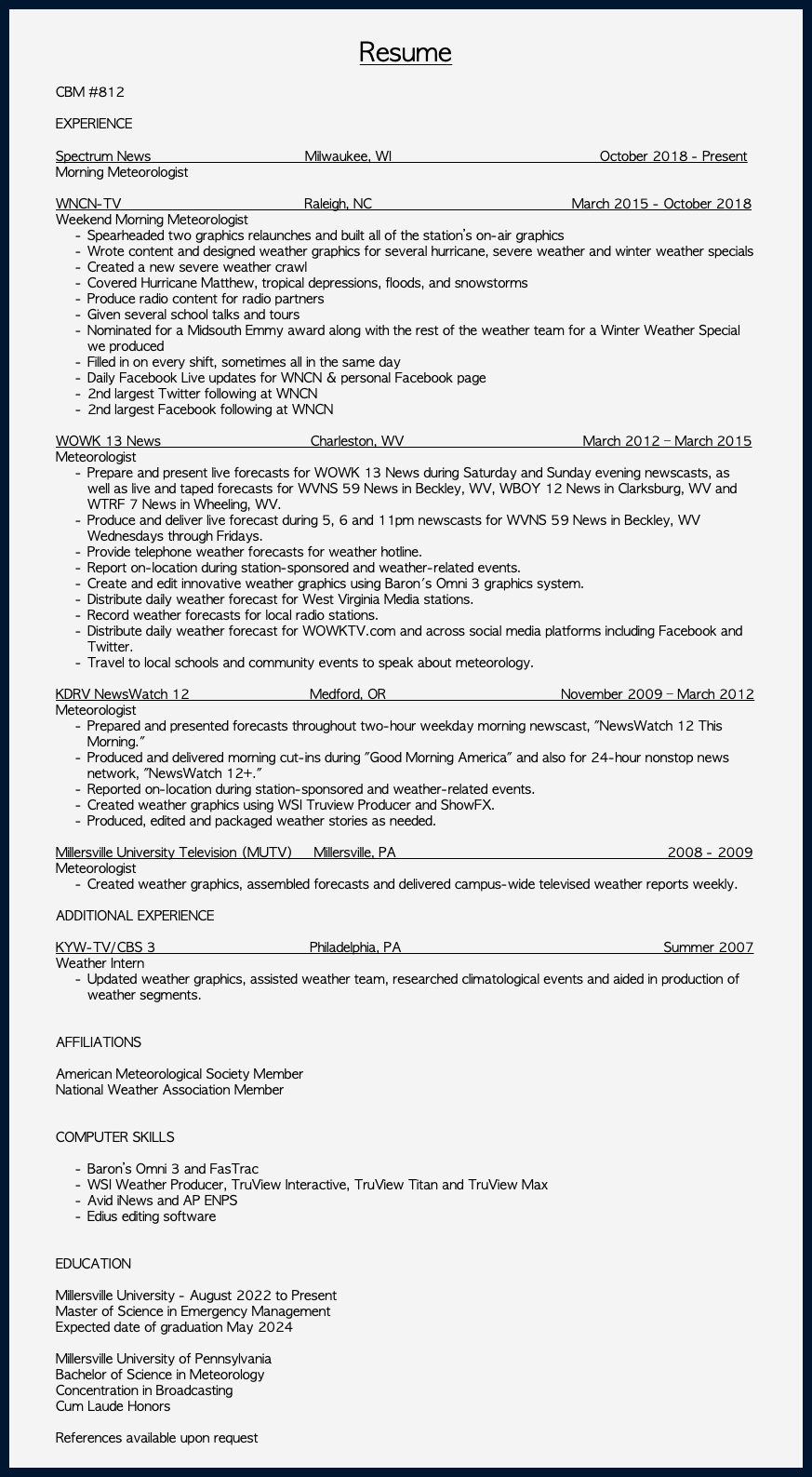  Resume CBM #812 EXPERIENCE Spectrum News Milwaukee, WI October 2018 - Present Morning Meteorologist WNCN-TV Raleigh, NC March 2015 - October 2018 Weekend Morning Meteorologist Spearheaded two graphics relaunches and built all of the station’s on-air graphics Wrote content and designed weather graphics for several hurricane, severe weather and winter weather specials Created a new severe weather crawl Covered Hurricane Matthew, tropical depressions, floods, and snowstorms Produce radio content for radio partners Given several school talks and tours Nominated for a Midsouth Emmy award along with the rest of the weather team for a Winter Weather Special we produced Filled in on every shift, sometimes all in the same day Daily Facebook Live updates for WNCN & personal Facebook page 2nd largest Twitter following at WNCN 2nd largest Facebook following at WNCN WOWK 13 News Charleston, WV March 2012 – March 2015 Meteorologist Prepare and present live forecasts for WOWK 13 News during Saturday and Sunday evening newscasts, as well as live and taped forecasts for WVNS 59 News in Beckley, WV, WBOY 12 News in Clarksburg, WV and WTRF 7 News in Wheeling, WV. Produce and deliver live forecast during 5, 6 and 11pm newscasts for WVNS 59 News in Beckley, WV Wednesdays through Fridays. Provide telephone weather forecasts for weather hotline. Report on-location during station-sponsored and weather-related events. Create and edit innovative weather graphics using Baron's Omni 3 graphics system. Distribute daily weather forecast for West Virginia Media stations. Record weather forecasts for local radio stations. Distribute daily weather forecast for WOWKTV.com and across social media platforms including Facebook and Twitter. Travel to local schools and community events to speak about meteorology. KDRV NewsWatch 12 Medford, OR November 2009 – March 2012 Meteorologist Prepared and presented forecasts throughout two-hour weekday morning newscast, "NewsWatch 12 This Morning." Produced and delivered morning cut-ins during "Good Morning America" and also for 24-hour nonstop news network, "NewsWatch 12+." Reported on-location during station-sponsored and weather-related events. Created weather graphics using WSI Truview Producer and ShowFX. Produced, edited and packaged weather stories as needed. Millersville University Television (MUTV) Millersville, PA 2008 - 2009 Meteorologist Created weather graphics, assembled forecasts and delivered campus-wide televised weather reports weekly. ADDITIONAL EXPERIENCE KYW-TV/CBS 3 Philadelphia, PA Summer 2007 Weather Intern Updated weather graphics, assisted weather team, researched climatological events and aided in production of weather segments. AFFILIATIONS American Meteorological Society Member National Weather Association Member COMPUTER SKILLS Baron’s Omni 3 and FasTrac WSI Weather Producer, TruView Interactive, TruView Titan and TruView Max Avid iNews and AP ENPS Edius editing software EDUCATION Millersville University - August 2022 to Present Master of Science in Emergency Management Expected date of graduation May 2024 Millersville University of Pennsylvania Bachelor of Science in Meteorology Concentration in Broadcasting Cum Laude Honors References available upon request