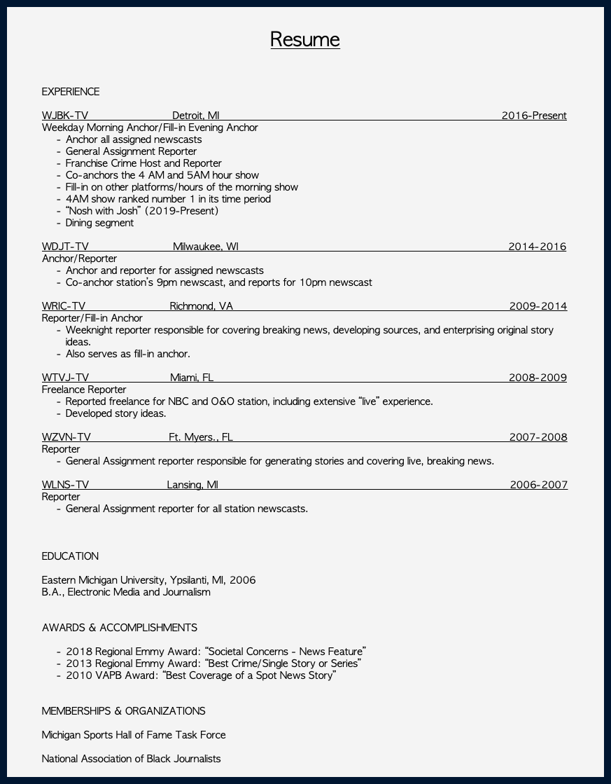  Resume EXPERIENCE WJBK-TV Detroit, MI 2016-Present Weekday Morning Anchor/Fill-in Evening Anchor Anchor all assigned newscasts General Assignment Reporter Franchise Crime Host and Reporter Co-anchors the 4 AM and 5AM hour show Fill-in on other platforms/hours of the morning show 4AM show ranked number 1 in its time period “Nosh with Josh” (2019-Present) Dining segment WDJT-TV Milwaukee, WI 2014-2016 Anchor/Reporter Anchor and reporter for assigned newscasts Co-anchor station’s 9pm newscast, and reports for 10pm newscast WRIC-TV Richmond, VA 2009-2014 Reporter/Fill-in Anchor Weeknight reporter responsible for covering breaking news, developing sources, and enterprising original story ideas. Also serves as fill-in anchor. WTVJ-TV Miami, FL 2008-2009 Freelance Reporter Reported freelance for NBC and O&O station, including extensive “live” experience. Developed story ideas. WZVN-TV Ft. Myers., FL 2007-2008 Reporter General Assignment reporter responsible for generating stories and covering live, breaking news. WLNS-TV Lansing, MI 2006-2007 Reporter General Assignment reporter for all station newscasts. EDUCATION Eastern Michigan University, Ypsilanti, MI, 2006 B.A., Electronic Media and Journalism AWARDS & ACCOMPLISHMENTS 2018 Regional Emmy Award: “Societal Concerns - News Feature” 2013 Regional Emmy Award: “Best Crime/Single Story or Series” 2010 VAPB Award: “Best Coverage of a Spot News Story”  MEMBERSHIPS & ORGANIZATIONS Michigan Sports Hall of Fame Task Force National Association of Black Journalists 