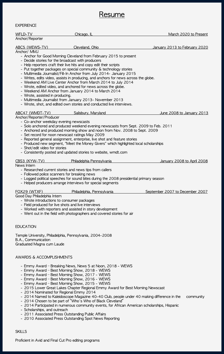  Resume EXPERIENCE WFLD-TV Chicago, IL March 2020 to Present Anchor/Reporter ABC5 (WEWS-TV) Cleveland, Ohio January 2013 to February 2020 Anchor/ MMJ Anchor for Good Morning Cleveland from February 2015 to present Decide stories for the broadcast with producers Help reporters craft their live hits and copy edit their scripts Put together packages on special community & technology stories Multimedia Journalist/Fill-In Anchor from July 2014- January 2015 Writes, edits video, assists in producing, and anchors for news across the globe. Weekend AM Live Center Anchor from March 2014 to July 2014 Wrote, edited video, and anchored for news across the globe. Weekend AM Anchor from January 2014 to March 2014 Wrote, assisted in producing. Multimedia Journalist from January 2013- November 2013 Wrote, shot, and edited own stories and conducted live interviews. ABC47 (WMDT-TV) Salisbury, Maryland June 2008 to January 2013 Anchor/Reporter/Producer Co-anchor weekday evening newscasts Solo anchored and produced weekend evening newscasts from Sept. 2009 to Feb. 2011 Anchored and produced morning show and noon from Nov. 2008 to Sept. 2009 Set record for noon newscast ratings May 2009 Reported general assignment, enterprise, live shot and feature stories Produced new segment, "Meet the Money Givers" which highlighted local scholarships Shot/edit video for stories Consistently posted and updated stories to website, wmdt.com CBS3 (KYW-TV) Philadelphia Pennsylvania January 2008 to April 2008 News Intern Researched current stories and news tips from callers Followed police scanners for breaking news Logged political speeches for sound bites during the 2008 presidential primary season Helped producers arrange interviews for special segments FOX29 (WTXF) Philadelphia, Pennsylvania September 2007 to December 2007 Good Day Philadelphia Intern Wrote introductions to consumer packages Field produced for live shots and live interviews Worked with reporters and assisted in story development Went out in the field with photographers and covered stories for air EDUCATION Temple University, Philadelphia, Pennsylvania, 2004-2008 B.A., Communication Graduated Magna cum Laude AWARDS & ACCOMPLISHMENTS Emmy Award – Breaking News, News 5 at Noon, 2018 - WEWS Emmy Award – Best Morning Show, 2018 - WEWS Emmy Award – Best Morning Show, 2017 - WEWS Emmy Award – Best Morning Show, 2016 - WEWS Emmy Award – Best Morning Show, 2015 - WEWS 2015 Lower Great Lakes Chapter Regional Emmy Award for Best Morning Newscast 2014 Nominated for Regional Emmy 2014 2014 Named to Kaleidoscope Magazine 40-40 Club, people under 40 making difference in the community 2014 Chosen to be part of “Who's Who of Black Cleveland” 2014 Participated in numerous community events, for African American scholarships, Hispanic Scholarships, and outreach 2011 Associated Press Outstanding Public Affairs 2010 Associated Press Outstanding Spot News Reporting SKILLS Proficient in Avid and Final Cut Pro editing programs 