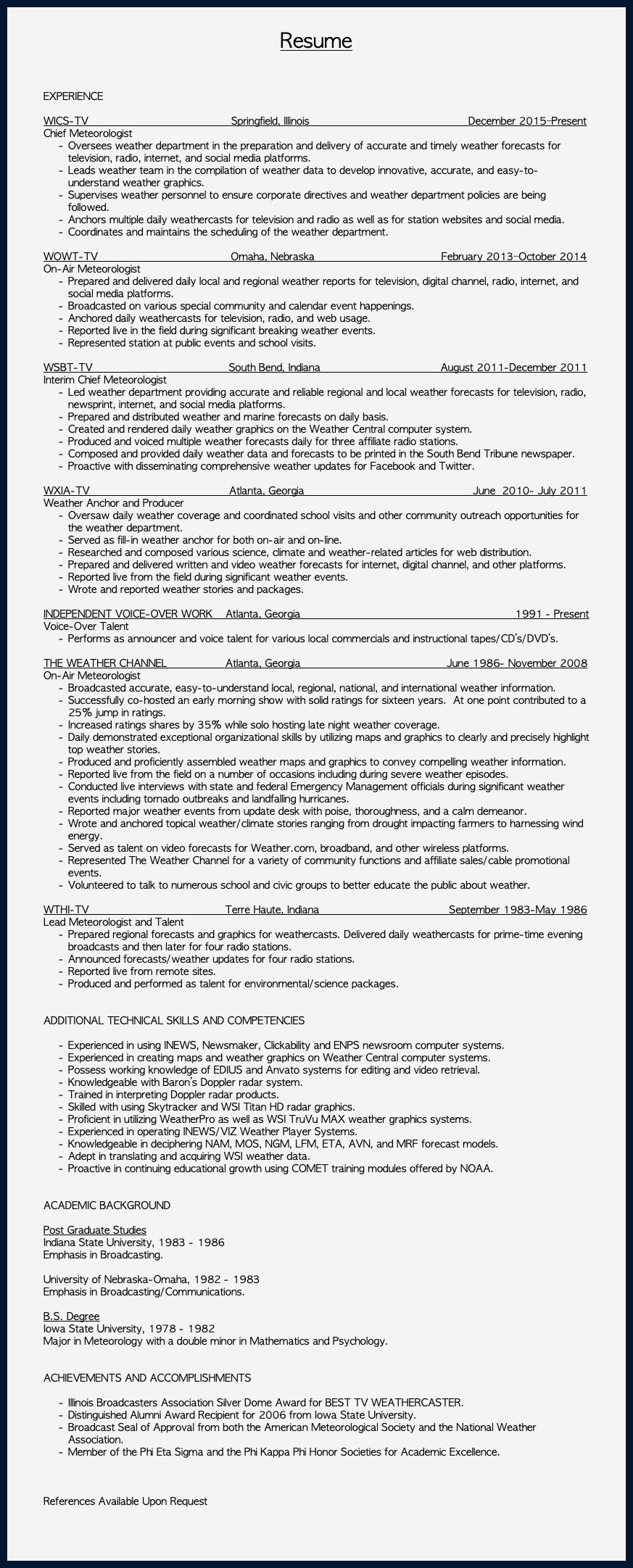 &nbsp;Resume EXPERIENCE WICS-TV Springfield, Illinois December 2015–Present Chief Meteorologist Oversees weather department in the preparation and delivery of accurate and timely weather forecasts for television, radio, internet, and social media platforms. Leads weather team in the compilation of weather data to develop innovative, accurate, and easy-to-understand weather graphics. Supervises weather personnel to ensure corporate directives and weather department policies are being followed. Anchors multiple daily weathercasts for television and radio as well as for station websites and social media. Coordinates and maintains the scheduling of the weather department. WOWT-TV Omaha, Nebraska February 2013–October 2014 On-Air Meteorologist Prepared and delivered daily local and regional weather reports for television, digital channel, radio, internet, and social media platforms. Broadcasted on various special community and calendar event happenings. Anchored daily weathercasts for television, radio, and web usage. Reported live in the field during significant breaking weather events. Represented station at public events and school visits. WSBT-TV South Bend, Indiana August 2011-December 2011 Interim Chief Meteorologist Led weather department providing accurate and reliable regional and local weather forecasts for television, radio, newsprint, internet, and social media platforms. Prepared and distributed weather and marine forecasts on daily basis. Created and rendered daily weather graphics on the Weather Central computer system. Produced and voiced multiple weather forecasts daily for three affiliate radio stations. Composed and provided daily weather data and forecasts to be printed in the South Bend Tribune newspaper. Proactive with disseminating comprehensive weather updates for Facebook and Twitter. WXIA-TV Atlanta, Georgia June 2010- July 2011 Weather Anchor and Producer Oversaw daily weather coverage and coordinated school visits and other community outreach opportunities for the weather department. Served as fill-in weather anchor for both on-air and on-line. Researched and composed various science, climate and weather-related articles for web distribution. Prepared and delivered written and video weather forecasts for internet, digital channel, and other platforms. Reported live from the field during significant weather events. Wrote and reported weather stories and packages. INDEPENDENT VOICE-OVER WORK Atlanta, Georgia 1991 - Present Voice-Over Talent Performs as announcer and voice talent for various local commercials and instructional tapes/CD’s/DVD’s. THE WEATHER CHANNEL Atlanta, Georgia June 1986- November 2008 On-Air Meteorologist Broadcasted accurate, easy-to-understand local, regional, national, and international weather information. Successfully co-hosted an early morning show with solid ratings for sixteen years. At one point contributed to a 25% jump in ratings. Increased ratings shares by 35% while solo hosting late night weather coverage. Daily demonstrated exceptional organizational skills by utilizing maps and graphics to clearly and precisely highlight top weather stories. Produced and proficiently assembled weather maps and graphics to convey compelling weather information. Reported live from the field on a number of occasions including during severe weather episodes. Conducted live interviews with state and federal Emergency Management officials during significant weather events including tornado outbreaks and landfalling hurricanes. Reported major weather events from update desk with poise, thoroughness, and a calm demeanor. Wrote and anchored topical weather/climate stories ranging from drought impacting farmers to harnessing wind energy. Served as talent on video forecasts for Weather.com, broadband, and other wireless platforms. Represented The Weather Channel for a variety of community functions and affiliate sales/cable promotional events. Volunteered to talk to numerous school and civic groups to better educate the public about weather. WTHI-TV Terre Haute, Indiana September 1983-May 1986 Lead Meteorologist and Talent Prepared regional forecasts and graphics for weathercasts. Delivered daily weathercasts for prime-time evening broadcasts and then later for four radio stations. Announced forecasts/weather updates for four radio stations. Reported live from remote sites. Produced and performed as talent for environmental/science packages. ADDITIONAL TECHNICAL SKILLS AND COMPETENCIES Experienced in using INEWS, Newsmaker, Clickability and ENPS newsroom computer systems. Experienced in creating maps and weather graphics on Weather Central computer systems. Possess working knowledge of EDIUS and Anvato systems for editing and video retrieval. Knowledgeable with Baron’s Doppler radar system. Trained in interpreting Doppler radar products. Skilled with using Skytracker and WSI Titan HD radar graphics. Proficient in utilizing WeatherPro as well as WSI TruVu MAX weather graphics systems. Experienced in operating INEWS/VIZ Weather Player Systems. Knowledgeable in deciphering NAM, MOS, NGM, LFM, ETA, AVN, and MRF forecast models. Adept in translating and acquiring WSI weather data. Proactive in continuing educational growth using COMET training modules offered by NOAA. ACADEMIC BACKGROUND Post Graduate Studies Indiana State University, 1983 - 1986 Emphasis in Broadcasting. University of Nebraska-Omaha, 1982 - 1983 Emphasis in Broadcasting/Communications. B.S. Degree Iowa State University, 1978 - 1982 Major in Meteorology with a double minor in Mathematics and Psychology. ACHIEVEMENTS AND ACCOMPLISHMENTS Illinois Broadcasters Association Silver Dome Award for BEST TV WEATHERCASTER. Distinguished Alumni Award Recipient for 2006 from Iowa State University. Broadcast Seal of Approval from both the American Meteorological Society and the National Weather Association. Member of the Phi Eta Sigma and the Phi Kappa Phi Honor Societies for Academic Excellence. References Available Upon Request