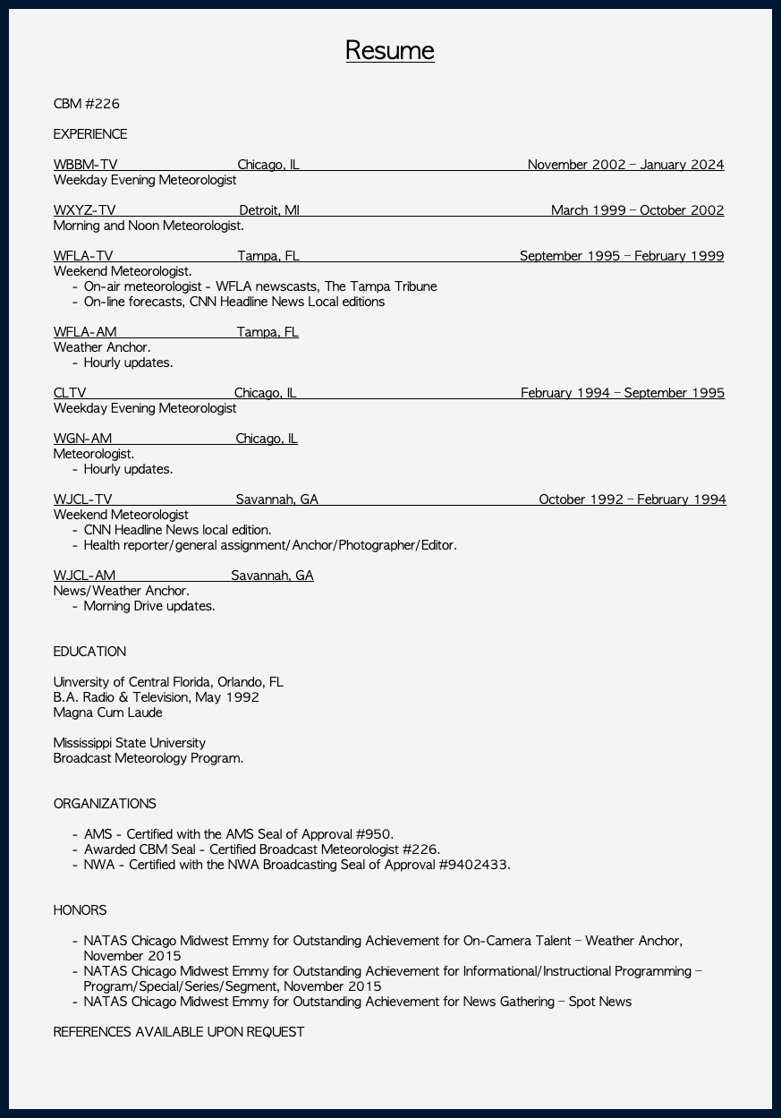 &nbsp;Resume CBM #226 EXPERIENCE WBBM-TV Chicago, IL November 2002 – January 2024 Weekday Evening Meteorologist WXYZ-TV Detroit, MI March 1999 – October 2002 Morning and Noon Meteorologist. WFLA-TV Tampa, FL September 1995 – February 1999 Weekend Meteorologist. On-air meteorologist - WFLA newscasts, The Tampa Tribune On-line forecasts, CNN Headline News Local editions WFLA-AM Tampa, FL Weather Anchor. Hourly updates. CLTV Chicago, IL February 1994 – September 1995 Weekday Evening Meteorologist WGN-AM Chicago, IL Meteorologist. Hourly updates. WJCL-TV Savannah, GA October 1992 – February 1994 Weekend Meteorologist CNN Headline News local edition. Health reporter/general assignment/Anchor/Photographer/Editor. WJCL-AM Savannah, GA News/Weather Anchor. Morning Drive updates. EDUCATION Uinversity of Central Florida, Orlando, FL B.A. Radio & Television, May 1992 Magna Cum Laude Mississippi State University Broadcast Meteorology Program. ORGANIZATIONS AMS - Certified with the AMS Seal of Approval #950. Awarded CBM Seal - Certified Broadcast Meteorologist #226. NWA - Certified with the NWA Broadcasting Seal of Approval #9402433. HONORS NATAS Chicago Midwest Emmy for Outstanding Achievement for On-Camera Talent – Weather Anchor, November 2015 NATAS Chicago Midwest Emmy for Outstanding Achievement for Informational/Instructional Programming – Program/Special/Series/Segment, November 2015 NATAS Chicago Midwest Emmy for Outstanding Achievement for News Gathering – Spot News REFERENCES AVAILABLE UPON REQUEST 