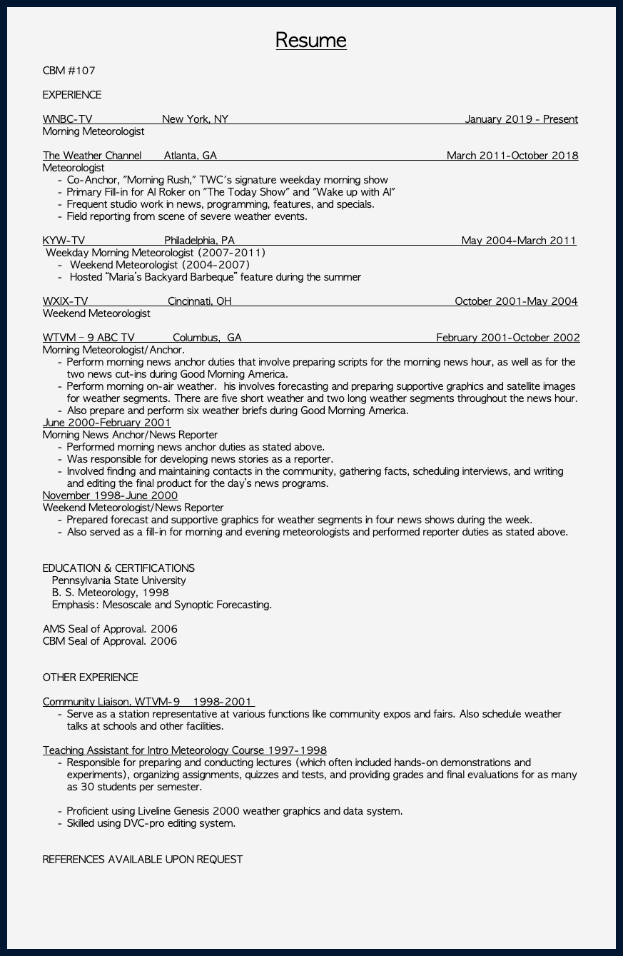 &nbsp;Resume CBM #107 EXPERIENCE WNBC-TV New York, NY January 2019 - Present Morning Meteorologist The Weather Channel Atlanta, GA March 2011-October 2018 Meteorologist Co-Anchor, "Morning Rush," TWC's signature weekday morning show Primary Fill-in for Al Roker on "The Today Show" and "Wake up with Al" Frequent studio work in news, programming, features, and specials. Field reporting from scene of severe weather events. KYW-TV Philadelphia, PA May 2004-March 2011 Weekday Morning Meteorologist (2007-2011) Weekend Meteorologist (2004-2007) Hosted “Maria’s Backyard Barbeque” feature during the summer WXIX-TV Cincinnati, OH October 2001-May 2004 Weekend Meteorologist WTVM – 9 ABC TV Columbus, GA February 2001-October 2002 Morning Meteorologist/Anchor. Perform morning news anchor duties that involve preparing scripts for the morning news hour, as well as for the two news cut-ins during Good Morning America. Perform morning on-air weather. his involves forecasting and preparing supportive graphics and satellite images for weather segments. There are five short weather and two long weather segments throughout the news hour. Also prepare and perform six weather briefs during Good Morning America. June 2000-February 2001 Morning News Anchor/News Reporter Performed morning news anchor duties as stated above. Was responsible for developing news stories as a reporter. Involved finding and maintaining contacts in the community, gathering facts, scheduling interviews, and writing and editing the final product for the day’s news programs. November 1998-June 2000 Weekend Meteorologist/News Reporter Prepared forecast and supportive graphics for weather segments in four news shows during the week. Also served as a fill-in for morning and evening meteorologists and performed reporter duties as stated above. EDUCATION & CERTIFICATIONS Pennsylvania State University B. S. Meteorology, 1998 Emphasis: Mesoscale and Synoptic Forecasting. AMS Seal of Approval. 2006 CBM Seal of Approval. 2006 OTHER EXPERIENCE Community Liaison, WTVM-9 1998-2001 Serve as a station representative at various functions like community expos and fairs. Also schedule weather talks at schools and other facilities. Teaching Assistant for Intro Meteorology Course 1997-1998 Responsible for preparing and conducting lectures (which often included hands-on demonstrations and experiments), organizing assignments, quizzes and tests, and providing grades and final evaluations for as many as 30 students per semester. Proficient using Liveline Genesis 2000 weather graphics and data system. Skilled using DVC-pro editing system. REFERENCES AVAILABLE UPON REQUEST 