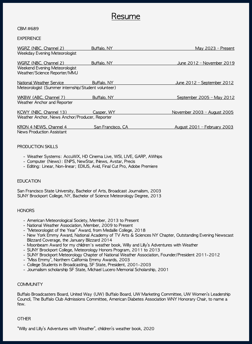 &nbsp;Resume CBM #689 EXPERIENCE WGRZ (NBC, Channel 2) Buffalo, NY May 2023 – Present Weekday Evening Meteorologist WGRZ (NBC, Channel 2) Buffalo, NY June 2012 – November 2019 Weekend Evening Meteorologist Weather/Science Reporter/MMJ National Weather Service Buffalo, NY June 2012 – September 2012 Meteorologist (Summer internship/Student volunteer) WKBW (ABC, Channel 7) Buffalo, NY September 2005 – May 2012 Weather Anchor and Reporter KCWY (NBC, Channel 13) Casper, WY November 2003 – August 2005 Weather Anchor, News Anchor/Producer, Reporter  KRON 4 NEWS, Channel 4 San Francisco, CA August 2001 – February 2003 News Production Assistant   PRODUCTION SKILLS Weather Systems: AccuWX, HD Cinema Live, WSI, LIVE, GARP, AWhips Computer (News): ENPS, NewStar, INews, Avstar, Precis Editing: Linear, Non-linear; EDIUS, Avid, Final Cut Pro, Adobe Premiere  EDUCATION San Francisco State University, Bachelor of Arts, Broadcast Journalism, 2003 SUNY Brockport College, NY, Bachelor of Science Meteorology Degree, 2013 HONORS American Meteorological Society, Member, 2013 to Present National Weather Association, Member, 2009 to Present “Meteorologist of the Year” Award, from Medaille College, 2018 New York Emmy Award, National Academy of TV Arts & Sciences NY Chapter, Outstanding Evening Newscast Blizzard Coverage, the January Blizzard 2014 Moonbeam Award for my children's weather book, Willy and Lilly’s Adventures with Weather SUNY Brockport College, Meteorology Honors Program, 2011 to 2013 SUNY Brockport Meteorology Chapter of National Weather Association, Founder/President 2011-2012 “Miss Emmy”, Northern California Emmy Awards, 2003 College Students in Broadcasting, SF State, President, 2001-2003 Journalism scholarship SF State, Michael Lucero Memorial Scholarship, 2001 COMMUNITY Buffalo Broadcasters Board, United Way (UW) Buffalo Board, UW Marketing Committee, UW Women’s Leadership Council, The Buffalo Club Admissions Committee, American Diabetes Association WNY Honorary Chair, to name a few. OTHER “Willy and Lilly’s Adventures with Weather”, children’s weather book, 2020 