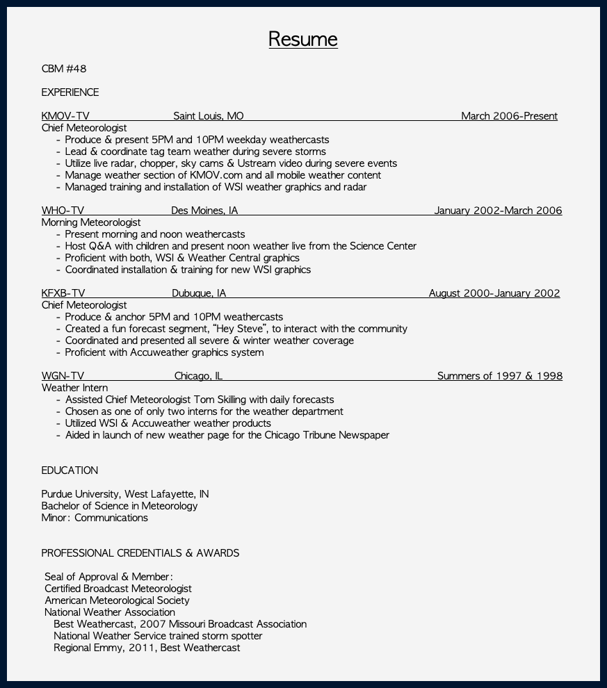  Resume CBM #48 EXPERIENCE KMOV-TV Saint Louis, MO March 2006-Present Chief Meteorologist Produce & present 5PM and 10PM weekday weathercasts Lead & coordinate tag team weather during severe storms Utilize live radar, chopper, sky cams & Ustream video during severe events Manage weather section of KMOV.com and all mobile weather content Managed training and installation of WSI weather graphics and radar WHO-TV Des Moines, IA January 2002-March 2006 Morning Meteorologist Present morning and noon weathercasts Host Q&A with children and present noon weather live from the Science Center Proficient with both, WSI & Weather Central graphics Coordinated installation & training for new WSI graphics KFXB-TV Dubuque, IA August 2000-January 2002 Chief Meteorologist Produce & anchor 5PM and 10PM weathercasts Created a fun forecast segment, “Hey Steve”, to interact with the community Coordinated and presented all severe & winter weather coverage Proficient with Accuweather graphics system WGN-TV Chicago, IL Summers of 1997 & 1998 Weather Intern Assisted Chief Meteorologist Tom Skilling with daily forecasts Chosen as one of only two interns for the weather department Utilized WSI & Accuweather weather products Aided in launch of new weather page for the Chicago Tribune Newspaper EDUCATION Purdue University, West Lafayette, IN Bachelor of Science in Meteorology Minor: Communications PROFESSIONAL CREDENTIALS & AWARDS Seal of Approval & Member: Certified Broadcast Meteorologist American Meteorological Society National Weather Association Best Weathercast, 2007 Missouri Broadcast Association National Weather Service trained storm spotter Regional Emmy, 2011, Best Weathercast 