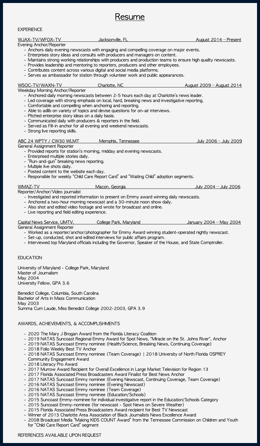  Resume EXPERIENCE WJAX-TV/WFOX-TV Jacksonville, FL August 2014 – Present Evening Anchor/Reporter Anchors daily evening newscasts with engaging and compelling coverage on major events. Enterprises story ideas and consults with producers and managers on content. Maintains strong working relationships with producers and production teams to ensure high quality newscasts. Provides leadership and mentoring to reporters, producers and other employees. Contributes content across various digital and social media platforms. Serves as ambassador for station through volunteer work and public appearances. WSOC-TV/WAXN-TV Charlotte, NC August 2009 – August 2014 Weekday Morning Anchor/Reporter Anchored daily morning newscasts between 2-5 hours each day at Charlotte’s news leader. Led coverage with strong emphasis on local, hard, breaking news and investigative reporting. Comfortable and compelling when anchoring and reporting. Able to adlib on variety of topics and devise questions for on-air interviews. Pitched enterprise story ideas on a daily basis. Communicated daily with producers & reporters in the field. Served as Fill-in anchor for all evening and weekend newscasts. Strong live reporting skills. ABC 24 WPTY / CW30 WLMT Memphis, Tennessee July 2006 – July 2009 General Assignment Reporter Provided reports for station’s morning, midday and evening newscasts. Enterprised multiple stories daily. “Run-and-gun” breaking news reporting. Multiple live shots daily. Posted content to the website each day. Responsible for weekly “Child Care Report Card” and “Waiting Child” adoption segments. WMAZ-TV Macon, Georgia July 2004 – July 2006 Reporter/Anchor/Video journalist Investigated and reported information to present on Emmy award winning daily newscasts. Anchored a two-hour morning newscast and a 30-minute noon show daily. Also shot and edited video footage and wrote for broadcast and online. Live reporting and field editing experience. Capital News Service, UMTV, College Park, Maryland January 2004 – May 2004 General Assignment Reporter Worked as a reporter/anchor/photographer for Emmy Award winning student-operated nightly newscast. Set-up, conducted, shot and edited interviews for public affairs program. Interviewed top Maryland officials including the Governor, Speaker of the House, and State Comptroller. EDUCATION University of Maryland - College Park, Maryland Master of Journalism May 2004 University Fellow, GPA 3.6 Benedict College, Columbia, South Carolina Bachelor of Arts in Mass Communication May 2003 Summa Cum Laude, Miss Benedict College 2002-2003, GPA 3.9 AWARDS, ACHIEVEMENTS, & ACCOMPLISHMENTS 2020 The Mary J Brogan Award from the Florida Literacy Coalition 2019 NATAS Suncoast Regional Emmy Award for Spot News, "Miracle on the St. Johns River", Anchor 2019 NATAS Suncoast Emmy nominee (Health/Science, Breaking News, Continuing Coverage) 2018 Folio Weekly Best TV Anchor 2018 NATAS Suncoast Emmy nominee (Team Coverage) | 2018 University of North Florida OSPREY Community Engagement Award 2018 Literacy Pro Award 2017 Murrow Award Recipient for Overall Excellence in Large Market Television for Region 13 2017 Florida Associated Press Broadcasters Award Finalist for Best News Anchor 2017 NATAS Suncoast Emmy nominee (Evening Newscast, Continuing Coverage, Team Coverage) 2016 NATAS Suncoast Emmy nominee (Evening Newscast) 2016 NATAS Suncoast Emmy nominee (Team Coverage) 2015 NATAS Suncoast Emmy nominee (Education/Schools) 2015 Suncoast Emmy-nominee for individual investigative report in the Education/Schools Category 2015 Suncoast Emmy-nominee (for newscast - Spot News on Severe Weather) 2015 Florida Associated Press Broadcasters Award recipient for Best TV Newscast Winner of 2013 Charlotte Area Association of Black Journalists News Excellence Award 2008 Broadcast Media “Making KIDS COUNT Award” from the Tennessee Commission on Children and Youth for “Child Care Report Card” segment REFERENCES AVAILABLE UPON REQUEST 