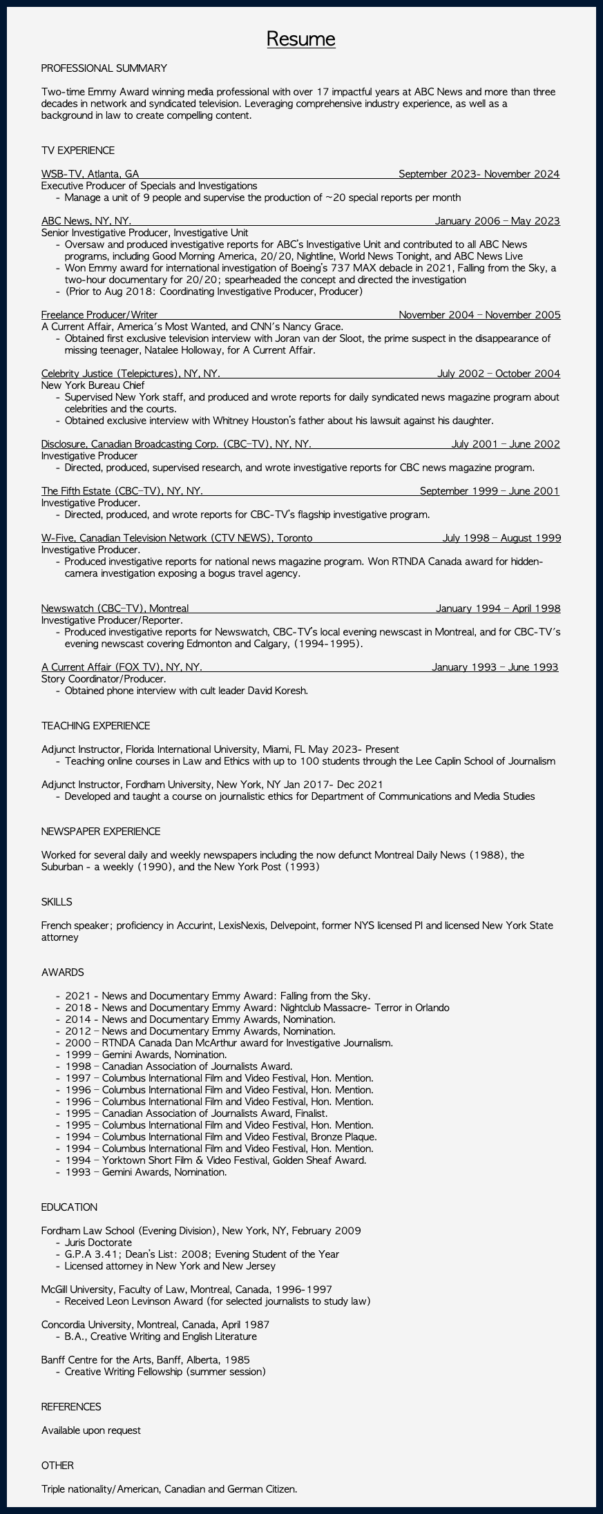  Resume PROFESSIONAL SUMMARY Two-time Emmy Award winning media professional with over 17 impactful years at ABC News and more than three decades in network and syndicated television. Leveraging comprehensive industry experience, as well as a background in law to create compelling content. TV EXPERIENCE WSB-TV, Atlanta, GA September 2023- November 2024 Executive Producer of Specials and Investigations Manage a unit of 9 people and supervise the production of ~20 special reports per month ABC News, NY, NY. January 2006 – May 2023 Senior Investigative Producer, Investigative Unit Oversaw and produced investigative reports for ABC’s Investigative Unit and contributed to all ABC News programs, including Good Morning America, 20/20, Nightline, World News Tonight, and ABC News Live Won Emmy award for international investigation of Boeing’s 737 MAX debacle in 2021, Falling from the Sky, a two-hour documentary for 20/20; spearheaded the concept and directed the investigation (Prior to Aug 2018: Coordinating Investigative Producer, Producer) Freelance Producer/Writer November 2004 – November 2005 A Current Affair, America's Most Wanted, and CNN's Nancy Grace. Obtained first exclusive television interview with Joran van der Sloot, the prime suspect in the disappearance of missing teenager, Natalee Holloway, for A Current Affair. Celebrity Justice (Telepictures), NY, NY. July 2002 – October 2004 New York Bureau Chief Supervised New York staff, and produced and wrote reports for daily syndicated news magazine program about celebrities and the courts. Obtained exclusive interview with Whitney Houston’s father about his lawsuit against his daughter. Disclosure, Canadian Broadcasting Corp. (CBC–TV), NY, NY. July 2001 – June 2002 Investigative Producer Directed, produced, supervised research, and wrote investigative reports for CBC news magazine program. The Fifth Estate (CBC–TV), NY, NY. September 1999 – June 2001 Investigative Producer. Directed, produced, and wrote reports for CBC-TV’s flagship investigative program. W-Five, Canadian Television Network (CTV NEWS), Toronto July 1998 – August 1999 Investigative Producer. Produced investigative reports for national news magazine program. Won RTNDA Canada award for hidden-camera investigation exposing a bogus travel agency. Newswatch (CBC–TV), Montreal January 1994 – April 1998 Investigative Producer/Reporter. Produced investigative reports for Newswatch, CBC-TV’s local evening newscast in Montreal, and for CBC-TV's evening newscast covering Edmonton and Calgary, (1994-1995). A Current Affair (FOX TV), NY, NY. January 1993 – June 1993 Story Coordinator/Producer. Obtained phone interview with cult leader David Koresh. TEACHING EXPERIENCE Adjunct Instructor, Florida International University, Miami, FL May 2023- Present Teaching online courses in Law and Ethics with up to 100 students through the Lee Caplin School of Journalism Adjunct Instructor, Fordham University, New York, NY Jan 2017- Dec 2021 Developed and taught a course on journalistic ethics for Department of Communications and Media Studies NEWSPAPER EXPERIENCE Worked for several daily and weekly newspapers including the now defunct Montreal Daily News (1988), the Suburban - a weekly (1990), and the New York Post (1993) SKILLS French speaker; proficiency in Accurint, LexisNexis, Delvepoint, former NYS licensed PI and licensed New York State attorney AWARDS 2021 - News and Documentary Emmy Award: Falling from the Sky. 2018 - News and Documentary Emmy Award: Nightclub Massacre- Terror in Orlando 2014 - News and Documentary Emmy Awards, Nomination. 2012 – News and Documentary Emmy Awards, Nomination. 2000 – RTNDA Canada Dan McArthur award for Investigative Journalism. 1999 – Gemini Awards, Nomination. 1998 – Canadian Association of Journalists Award. 1997 – Columbus International Film and Video Festival, Hon. Mention. 1996 – Columbus International Film and Video Festival, Hon. Mention. 1996 – Columbus International Film and Video Festival, Hon. Mention. 1995 – Canadian Association of Journalists Award, Finalist. 1995 – Columbus International Film and Video Festival, Hon. Mention. 1994 – Columbus International Film and Video Festival, Bronze Plaque. 1994 – Columbus International Film and Video Festival, Hon. Mention. 1994 – Yorktown Short Film & Video Festival, Golden Sheaf Award. 1993 – Gemini Awards, Nomination. EDUCATION Fordham Law School (Evening Division), New York, NY, February 2009 Juris Doctorate G.P.A 3.41; Dean’s List: 2008; Evening Student of the Year Licensed attorney in New York and New Jersey McGill University, Faculty of Law, Montreal, Canada, 1996-1997 Received Leon Levinson Award (for selected journalists to study law) Concordia University, Montreal, Canada, April 1987 B.A., Creative Writing and English Literature Banff Centre for the Arts, Banff, Alberta, 1985 Creative Writing Fellowship (summer session) REFERENCES Available upon request OTHER Triple nationality/American, Canadian and German Citizen. 