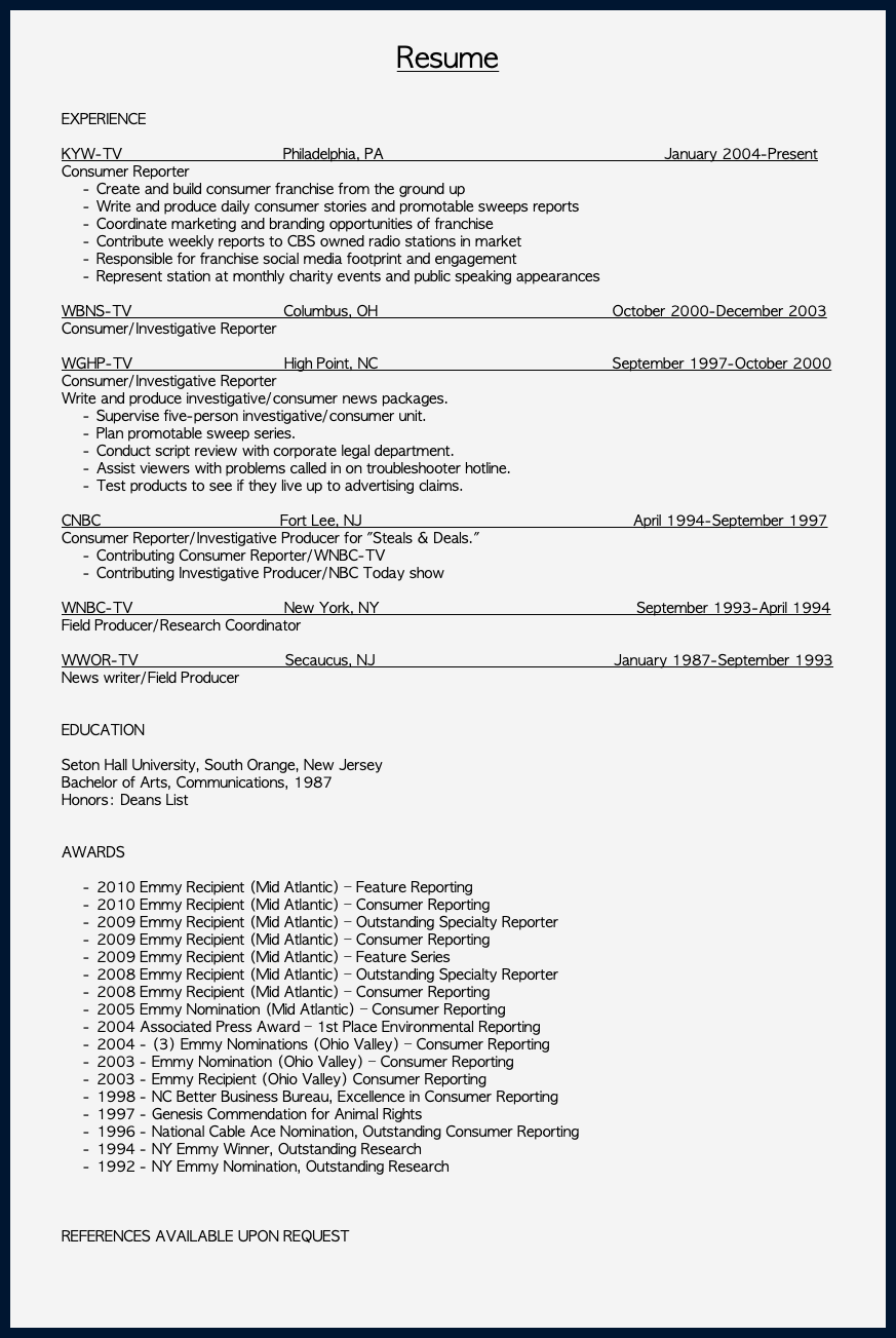  Resume EXPERIENCE KYW-TV Philadelphia, PA January 2004-Present Consumer Reporter Create and build consumer franchise from the ground up Write and produce daily consumer stories and promotable sweeps reports Coordinate marketing and branding opportunities of franchise Contribute weekly reports to CBS owned radio stations in market Responsible for franchise social media footprint and engagement Represent station at monthly charity events and public speaking appearances WBNS-TV Columbus, OH October 2000-December 2003 Consumer/Investigative Reporter WGHP-TV High Point, NC September 1997-October 2000 Consumer/Investigative Reporter Write and produce investigative/consumer news packages. Supervise five-person investigative/consumer unit. Plan promotable sweep series. Conduct script review with corporate legal department. Assist viewers with problems called in on troubleshooter hotline. Test products to see if they live up to advertising claims. CNBC Fort Lee, NJ April 1994-September 1997 Consumer Reporter/Investigative Producer for "Steals & Deals." Contributing Consumer Reporter/WNBC-TV Contributing Investigative Producer/NBC Today show WNBC-TV New York, NY September 1993-April 1994 Field Producer/Research Coordinator WWOR-TV Secaucus, NJ January 1987-September 1993 News writer/Field Producer EDUCATION Seton Hall University, South Orange, New Jersey Bachelor of Arts, Communications, 1987 Honors: Deans List AWARDS 2010 Emmy Recipient (Mid Atlantic) – Feature Reporting 2010 Emmy Recipient (Mid Atlantic) – Consumer Reporting 2009 Emmy Recipient (Mid Atlantic) – Outstanding Specialty Reporter 2009 Emmy Recipient (Mid Atlantic) – Consumer Reporting 2009 Emmy Recipient (Mid Atlantic) – Feature Series 2008 Emmy Recipient (Mid Atlantic) – Outstanding Specialty Reporter 2008 Emmy Recipient (Mid Atlantic) – Consumer Reporting 2005 Emmy Nomination (Mid Atlantic) – Consumer Reporting 2004 Associated Press Award – 1st Place Environmental Reporting 2004 - (3) Emmy Nominations (Ohio Valley) – Consumer Reporting 2003 - Emmy Nomination (Ohio Valley) – Consumer Reporting 2003 - Emmy Recipient (Ohio Valley) Consumer Reporting 1998 - NC Better Business Bureau, Excellence in Consumer Reporting 1997 - Genesis Commendation for Animal Rights 1996 - National Cable Ace Nomination, Outstanding Consumer Reporting 1994 - NY Emmy Winner, Outstanding Research 1992 - NY Emmy Nomination, Outstanding Research REFERENCES AVAILABLE UPON REQUEST 