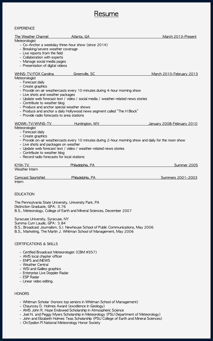  Resume EXPERIENCE The Weather Channel Atlanta, GA March 2013-Present Meteorologist Co-Anchor a weekday three-hour show (since 2014) Breaking/severe weather coverage Live reports from the field Collaboration with experts Manage social media pages Presentation of digital videos WHNS-TV/FOX Carolina Greenville, SC March 2010-February 2013 Meteorologist Forecast daily Create graphics Provide on-air weathercasts every 10 minutes during 4-hour morning show Live shots and weather packages Update web forecast text / video / social media / weather-related news stories Contribute to weather blog Produce and anchor special weather shows Produce and anchor a daily Hollywood news segment called “The H Block” Provide radio forecasts to area stations WOWK-TV/WVNS-TV Huntington, WV January 2008-February 2010 Meteorologist Forecast daily Create graphics Provide on-air weathercasts every 10 minutes during 2-hour morning show and daily for the noon show Live shots and packages on weather Update web forecast text / video / weather-related news stories Contribute to weather blog Record radio forecasts for local stations KYW-TV Philadelphia, PA Summer 2005 Weather Intern Comcast SportsNet Philadelphia, PA Summers 2001-2003 Intern EDUCATION The Pennsylvania State University, University Park, PA Distinction Graduate, GPA: 3.76 B.S., Meteorology, College of Earth and Mineral Sciences, December 2007 Syracuse University, Syracuse, NY Summa Cum Laude, GPA: 3.84 B.S., Broadcast Journalism, S.I. Newhouse School of Public Communications, May 2006 B.S., Marketing, The Martin J. Whitman School of Management, May 2006 CERTIFICATIONS & SKILLS Certified Broadcast Meteorologist (CBM #357) AMS local chapter officer ENPS and iNEWS Weather Central WSI and Galileo graphics Enterprise Live Doppler Radar ESP Radar Linear video editing. HONORS Whitman Scholar (honors top seniors in Whitman School of Management) Chauncey D. Holmes Award (excellence in Geology) AMS John R. Hope Endowed Scholarship in Atmospheric Science Joel N. and Peggy Myers Scholarship in Meteorology (PSU Department of Meteorology) John and Elizabeth Holmes Teas Scholarship (PSU College of Earth and Mineral Sciences) Chi Epsilon Pi National Meteorology Honor Society 