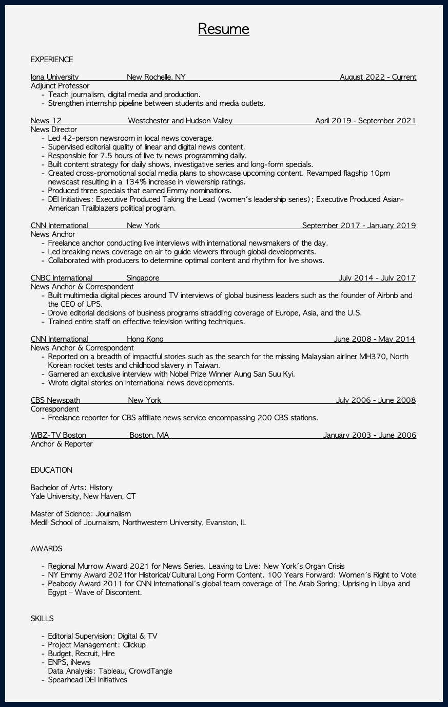  Resume EXPERIENCE Iona University New Rochelle, NY August 2022 ‐ Current Adjunct Professor Teach journalism, digital media and production. Strengthen internship pipeline between students and media outlets. News 12 Westchester and Hudson Valley April 2019 ‐ September 2021 News Director Led 42-person newsroom in local news coverage. Supervised editorial quality of linear and digital news content. Responsible for 7.5 hours of live tv news programming daily. Built content strategy for daily shows, investigative series and long-form specials. Created cross-promotional social media plans to showcase upcoming content. Revamped flagship 10pm newscast resulting in a 134% increase in viewership ratings. Produced three specials that earned Emmy nominations. DEI Initiatives: Executive Produced Taking the Lead (women's leadership series); Executive Produced Asian-American Trailblazers political program. CNN International New York September 2017 ‐ January 2019 News Anchor Freelance anchor conducting live interviews with international newsmakers of the day. Led breaking news coverage on air to guide viewers through global developments. Collaborated with producers to determine optimal content and rhythm for live shows. CNBC International Singapore July 2014 ‐ July 2017 News Anchor & Correspondent Built multimedia digital pieces around TV interviews of global business leaders such as the founder of Airbnb and the CEO of UPS. Drove editorial decisions of business programs straddling coverage of Europe, Asia, and the U.S. Trained entire staff on effective television writing techniques. CNN International Hong Kong June 2008 ‐ May 2014 News Anchor & Correspondent Reported on a breadth of impactful stories such as the search for the missing Malaysian airliner MH370, North Korean rocket tests and childhood slavery in Taiwan. Garnered an exclusive interview with Nobel Prize Winner Aung San Suu Kyi. Wrote digital stories on international news developments. CBS Newspath New York July 2006 ‐ June 2008 Correspondent Freelance reporter for CBS affiliate news service encompassing 200 CBS stations. WBZ-TV Boston Boston, MA January 2003 ‐ June 2006 Anchor & Reporter EDUCATION Bachelor of Arts: History Yale University, New Haven, CT Master of Science: Journalism Medill School of Journalism, Northwestern University, Evanston, IL AWARDS Regional Murrow Award 2021 for News Series. Leaving to Live: New York's Organ Crisis NY Emmy Award 2021for Historical/Cultural Long Form Content. 100 Years Forward: Women's Right to Vote Peabody Award 2011 for CNN International's global team coverage of The Arab Spring; Uprising in Libya and Egypt – Wave of Discontent. SKILLS Editorial Supervision: Digital & TV Project Management: Clickup Budget, Recruit, Hire ENPS, iNews Data Analysis: Tableau, CrowdTangle Spearhead DEI Initiatives 