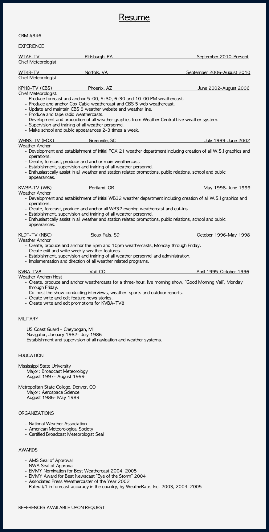 &nbsp;Resume CBM #346 EXPERIENCE WTAE-TV Pittsburgh, PA September 2010-Present Chief Meteorologist WTKR-TV Norfolk, VA September 2006-August 2010 Chief Meteorologist KPHO-TV (CBS) Phoenix, AZ June 2002-August 2006 Chief Meteorologist. Produce forecast and anchor 5:00, 5:30, 6:30 and 10:00 PM weathercast. Produce and anchor Cox Cable weathercast and CBS 5 web weathercast. Update and maintain CBS 5 weather website and weather line. Produce and tape radio weathercasts. Development and production of all weather graphics from Weather Central Live weather system. Supervision and training of all weather personnel. Make school and public appearances 2-3 times a week. WHNS-TV (FOX) Greenville, SC July 1999-June 2002 Weather Anchor Development and establishment of initial FOX 21 weather department including creation of all W.S.I graphics and operations. Create, forecast, produce and anchor main weathercast. Establishment, supervision and training of all weather personnel. Enthusiastically assist in all weather and station related promotions, public relations, school and public appearances. KWBP-TV (WB) Portland, OR May 1998-June 1999 Weather Anchor Development and establishment of initial WB32 weather department including creation of all W.S.I graphics and operations. Create, forecast, produce and anchor all WB32 evening weathercast and cut-ins. Establishment, supervision and training of all weather personnel. Enthusiastically assist in all weather and station related promotions, public relations, school and public appearances. KLDT-TV (NBC) Sioux Falls, SD October 1996-May 1998 Weather Anchor Create, produce and anchor the 5pm and 10pm weathercasts, Monday through Friday. Create edit and write weekly weather features. Establishment, supervision and training of all weather personnel and administration. Implementation and direction of all weather related programs. KVBA-TV8 Vail, CO April 1995-October 1996 Weather Anchor/Host Create, produce and anchor weathercasts for a three-hour, live morning show, “Good Morning Vail”, Monday through Friday. Co-host the show conducting interviews, weather, sports and outdoor reports. Create write and edit feature news stories. Create write and edit promotions for KVBA-TV8 MILITARY US Coast Guard - Cheybogan, MI Navigator, January 1982- July 1986 Establishment and supervision of all navigation and weather systems. EDUCATION Mississippi State University Major: Broadcast Meteorology August 1997- August 1999 Metropolitan State College, Denver, CO Major: Aerospace Science August 1986- May 1989 ORGANIZATIONS National Weather Association American Meteorological Society Certified Broadcast Meteorologist Seal AWARDS AMS Seal of Approval NWA Seal of Approval EMMY Nomination for Best Weathercast 2004, 2005 EMMY Award for Best Newscast “Eye of the Storm” 2004 Associated Press Weathercaster of the Year 2002 Rated #1 in forecast accuracy in the country, by WeatheRate, Inc. 2003, 2004, 2005 REFERENCES AVAILABLE UPON REQUEST