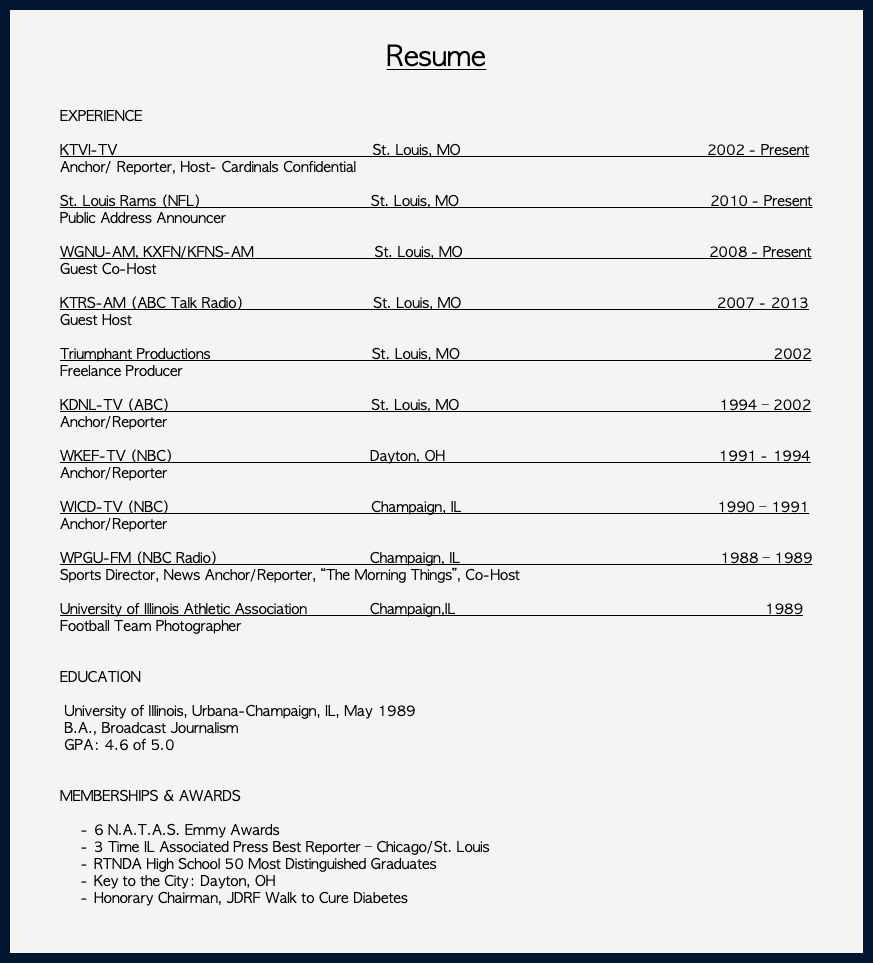  Resume EXPERIENCE KTVI-TV St. Louis, MO 2002 - Present Anchor/ Reporter, Host- Cardinals Confidential St. Louis Rams (NFL) St. Louis, MO 2010 - Present Public Address Announcer WGNU-AM, KXFN/KFNS-AM St. Louis, MO 2008 - Present Guest Co-Host KTRS-AM (ABC Talk Radio) St. Louis, MO 2007 - 2013 Guest Host Triumphant Productions St. Louis, MO 2002 Freelance Producer KDNL-TV (ABC) St. Louis, MO 1994 – 2002 Anchor/Reporter WKEF-TV (NBC) Dayton, OH 1991 - 1994 Anchor/Reporter WICD-TV (NBC) Champaign, IL 1990 – 1991 Anchor/Reporter WPGU-FM (NBC Radio) Champaign, IL 1988 – 1989 Sports Director, News Anchor/Reporter, “The Morning Things”, Co-Host University of Illinois Athletic Association Champaign,IL 1989 Football Team Photographer EDUCATION University of Illinois, Urbana-Champaign, IL, May 1989 B.A., Broadcast Journalism GPA: 4.6 of 5.0 MEMBERSHIPS & AWARDS 6 N.A.T.A.S. Emmy Awards 3 Time IL Associated Press Best Reporter – Chicago/St. Louis RTNDA High School 50 Most Distinguished Graduates Key to the City: Dayton, OH Honorary Chairman, JDRF Walk to Cure Diabetes 