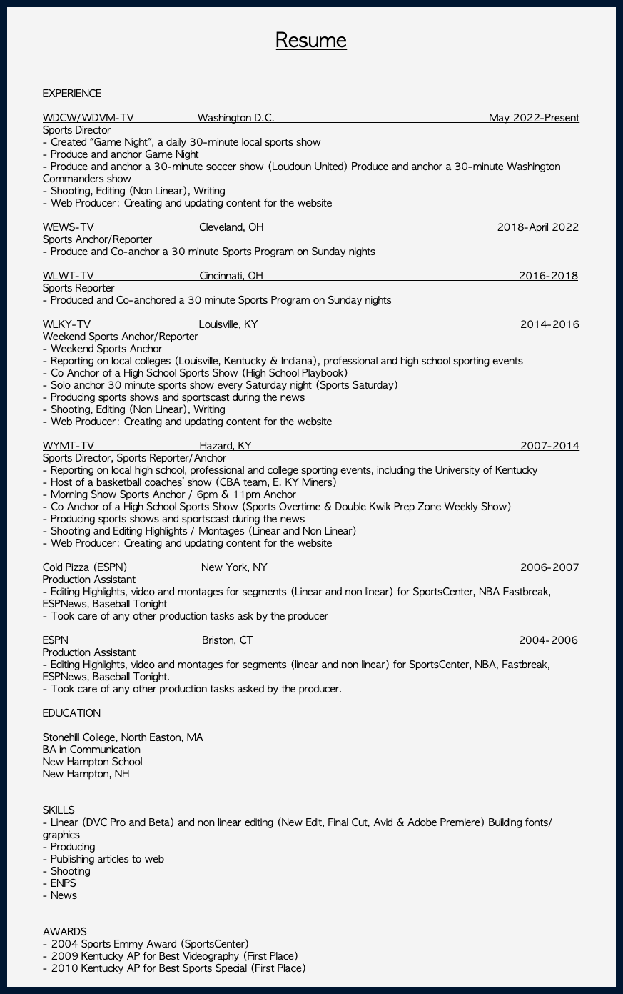  Resume EXPERIENCE WDCW/WDVM-TV Washington D.C. May 2022-Present Sports Director - Created "Game Night", a daily 30-minute local sports show - Produce and anchor Game Night - Produce and anchor a 30-minute soccer show (Loudoun United) Produce and anchor a 30-minute Washington Commanders show - Shooting, Editing (Non Linear), Writing - Web Producer: Creating and updating content for the website WEWS-TV Cleveland, OH 2018-April 2022 Sports Anchor/Reporter - Produce and Co-anchor a 30 minute Sports Program on Sunday nights WLWT-TV Cincinnati, OH 2016-2018 Sports Reporter - Produced and Co-anchored a 30 minute Sports Program on Sunday nights WLKY-TV Louisville, KY 2014-2016 Weekend Sports Anchor/Reporter - Weekend Sports Anchor - Reporting on local colleges (Louisville, Kentucky & Indiana), professional and high school sporting events - Co Anchor of a High School Sports Show (High School Playbook) - Solo anchor 30 minute sports show every Saturday night (Sports Saturday) - Producing sports shows and sportscast during the news - Shooting, Editing (Non Linear), Writing - Web Producer: Creating and updating content for the website WYMT-TV Hazard, KY 2007-2014 Sports Director, Sports Reporter/Anchor - Reporting on local high school, professional and college sporting events, including the University of Kentucky - Host of a basketball coaches’ show (CBA team, E. KY Miners) - Morning Show Sports Anchor / 6pm & 11pm Anchor - Co Anchor of a High School Sports Show (Sports Overtime & Double Kwik Prep Zone Weekly Show) - Producing sports shows and sportscast during the news - Shooting and Editing Highlights / Montages (Linear and Non Linear) - Web Producer: Creating and updating content for the website Cold Pizza (ESPN) New York, NY 2006-2007 Production Assistant - Editing Highlights, video and montages for segments (Linear and non linear) for SportsCenter, NBA Fastbreak, ESPNews, Baseball Tonight - Took care of any other production tasks ask by the producer ESPN Briston, CT 2004-2006 Production Assistant - Editing Highlights, video and montages for segments (linear and non linear) for SportsCenter, NBA, Fastbreak, ESPNews, Baseball Tonight. - Took care of any other production tasks asked by the producer. EDUCATION Stonehill College, North Easton, MA BA in Communication New Hampton School New Hampton, NH SKILLS - Linear (DVC Pro and Beta) and non linear editing (New Edit, Final Cut, Avid & Adobe Premiere) Building fonts/graphics - Producing - Publishing articles to web - Shooting - ENPS - News AWARDS - 2004 Sports Emmy Award (SportsCenter) - 2009 Kentucky AP for Best Videography (First Place) - 2010 Kentucky AP for Best Sports Special (First Place) 