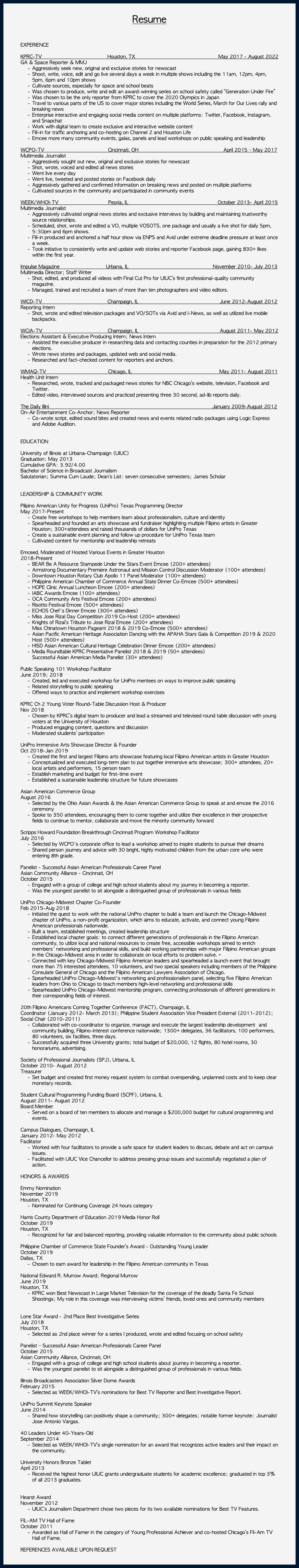 &nbsp;Resume EXPERIENCE KPRC-TV Houston, TX May 2017 - August 2022 GA & Space Reporter & MMJ Aggressively seek new, original and exclusive stories for newscast Shoot, write, voice, edit and go live several days a week in multiple shows including the 11am, 12pm, 4pm, 5pm, 6pm and 10pm shows Cultivate sources, especially for space and school beats Was chosen to produce, write and edit an award-winning series on school safety called “Generation Under Fire” Was chosen to be the only reporter from KPRC to cover the 2020 Olympics in Japan Travel to various parts of the US to cover major stories including the World Series, March for Our Lives rally and breaking news Enterprise interactive and engaging social media content on multiple platforms: Twitter, Facebook, Instagram, and Snapchat Work with digital team to create exclusive and interactive website content Fill-in for traffic anchoring and co-hosting on Channel 2 and Houston Life Emcee more many community events, galas, panels and lead workshops on public speaking and leadership WCPO-TV Cincinnati, OH April 2015 – May 2017 Multimedia Journalist Aggressively sought out new, original and exclusive stories for newscast Shot, wrote, voiced and edited all news stories Went live every day Went live, tweeted and posted stories on Facebook daily Aggressively gathered and confirmed information on breaking news and posted on multiple platforms Cultivated sources in the community and participated in community events WEEK/WHOI-TV Peoria, IL October 2013- April 2015 Multimedia Journalist Aggressively cultivated original news stories and exclusive interviews by building and maintaining trustworthy source relationships. Scheduled, shot, wrote and edited a VO, multiple VOSOTS, one package and usually a live shot for daily 5pm, 5:30pm and 6pm shows. Fill-in produced and anchored a half hour show via ENPS and Avid under extreme deadline pressure at least once a week. Took initiative to consistently write and update web stories and reporter Facebook page, gaining 830+ likes within the first year. Impulse Magazine Urbana, IL November 2010- July 2013 Multimedia Director; Staff Writer Shot, edited, and produced all videos with Final Cut Pro for UIUC’s first professional-quality community magazine. Managed, trained and recruited a team of more than ten photographers and video editors. WICD-TV Champaign, IL June 2012-August 2012 Reporting Intern Shot, wrote and edited television packages and VO/SOTs via Avid and I-News, as well as utilized live mobile backpacks.  WCIA-TV Champaign, IL August 2011- May 2012 Elections Assistant & Executive Producing Intern; News Intern Assisted the executive producer in researching data and contacting counties in preparation for the 2012 primary elections. Wrote news stories and packages, updated web and social media. Researched and fact-checked content for reporters and anchors. WMAQ-TV Chicago, IL May 2011- August 2011 Health Unit Intern Researched, wrote, tracked and packaged news stories for NBC Chicago’s website, television, Facebook and Twitter. Edited video, interviewed sources and practiced presenting three 30 second, ad-lib reports daily. The Daily Illini January 2009-August 2012 On-Air Entertainment Co-Anchor; News Reporter Co-wrote script, edited sound bites and created news and events related radio packages using Logic Express and Adobe Audition. EDUCATION University of Illinois at Urbana-Champaign (UIUC) Graduation: May 2013 Cumulative GPA: 3.92/4.00 Bachelor of Science in Broadcast Journalism Salutatorian; Summa Cum Laude; Dean’s List: seven consecutive semesters; James Scholar  LEADERSHIP & COMMUNITY WORK  Pilipino American Unity for Progress (UniPro) Texas Programming Director May 2017-Present Create free workshops to help members learn about professionalism, culture and identity Spearheaded and founded an arts showcase and fundraiser highlighting multiple Filipino artists in Greater Houston; 300+attendees and raised thousands of dollars for UniPro Texas Create a sustainable event planning and follow up procedure for UniPro Texas team Cultivated content for mentorship and leadership retreats  Emceed, Moderated of Hosted Various Events in Greater Houston 2018-Present BEAR Be A Resource Stampede Under the Stars Event Emcee (200+ attendees) Armstrong Documentary Premiere Astronaut and Mission Control Discussion Moderator (100+ attendees) Downtown Houston Rotary Club Apollo 11 Panel Moderator (100+ attendees) Philippine American Chamber of Commerce Annual State Dinner Co-Emcee (500+ attendees) HOPE Clinic Annual Luncheon Emcee (200+ attendees) IABC Awards Emcee (100+ attendees) OCA Community Arts Festival Emcee (200+ attendees) Risotto Festival Emcee (500+ attendees) ECHOS Chef's Dinner Emcee (300+ attendees) Miss Jose Rizal Day Competition 2019 Co-Host (200+ attendees) Knights of Rizal’s Tribute to Jose Rizal Emcee (200+ attendees) Miss Chinatown Houston Pageant 2018 & 2019 Co-Emcee (500+ attendees) Asian Pacific American Heritage Association Dancing with the APAHA Stars Gala & Competition 2019 & 2020 Host (500+ attendees) HISD Asian American Cultural Heritage Celebration Dinner Emcee (200+ attendees) Media Roundtable KPRC Presentative Panelist 2018 & 2019 (50+ attendees) Successful Asian American Media Panelist (30+ attendees)  Public Speaking 101 Workshop Facilitator June 2019; 2018 Created, led and executed workshop for UniPro mentees on ways to improve public speaking Related storytelling to public speaking Offered ways to practice and implement workshop exercises  KPRC Ch 2 Young Voter Round-Table Discussion Host & Producer Nov 2018 Chosen by KPRC’s digital team to producer and lead a streamed and televised round table discussion with young voters at the University of Houston Produced engaging content, questions and discussion Moderated students’ participation  UniPro Immersive Arts Showcase Director & Founder Oct 2018-Jan 2019 Created the first and largest Filipino arts showcase featuring local Filipino American artists in Greater Houston Conceptualized and executed long-term plan to put together immersive arts showcase; 300+ attendees, 20+ local artists and performers, 15 person team Establish marketing and budget for first-time event Established a sustainable leadership structure for future showcases Asian American Commerce Group August 2016 Selected by the Ohio Asian Awards & the Asian American Commerce Group to speak at and emcee the 2016 ceremony Spoke to 350 attendees, encouraging them to come together and utilize their excellence in their prospective fields to continue to mentor, collaborate and move the minority community forward Scripps Howard Foundation Breakthrough Cincinnati Program Workshop Facilitator July 2016 Selected by WCPO's corporate office to lead a workshop aimed to inspire students to pursue their dreams Shared person journey and advice with 30 bright, highly motivated children from the urban core who were entering 8th grade. Panelist - Successful Asian American Professionals Career Panel Asian Community Alliance - Cincinnati, OH October 2015 Engaged with a group of college and high school students about my journey in becoming a reporter. Was the youngest panelist to sit alongside a distinguished group of professionals in various fields UniPro Chicago-Midwest Chapter Co-Founder Feb 2015-Aug 2018 Initiated the quest to work with the national UniPro chapter to build a team and launch the Chicago-Midwest chapter of UniPro, a non-profit organization, which aims to educate, activate, and connect young Filipino American professionals nationwide. Built a team, established meetings, created leadership structure Established local chapter goals: to connect different generations of professionals in the Filipino American community, to utilize local and national resources to create free, accessible workshops aimed to enrich members' networking and professional skills, and build working partnerships with major Filipino American groups in the Chicago-Midwest area in order to collaborate on local efforts to problem solve.• Connected with key Chicago-Midwest Filipino American leaders and spearheaded a launch event that brought more than 75 interested attendees, 10 volunteers, and two special speakers including members of the Philippine Consulate General of Chicago and the Filipino American Lawyers Association of Chicago. Spearheaded UniPro Chicago-Midwest's networking and professionalism panel, selecting five Filipino American leaders from Ohio to Chicago to teach members high-level networking and professional skills Spearheaded UniPro Chicago-Midwest mentorship program, connecting professionals of different generations in their corresponding fields of interest. 20th Filipino Americans Coming Together Conference (FACT), Champaign, IL Coordinator (January 2012- March 2013); Philippine Student Association Vice President External (2011-2012); Social Chair (2010-2011) Collaborated with co-coordinator to organize, manage and execute the largest leadership development and community building, Filipino-interest conference nationwide; 1300+ delegates, 36 facilitators, 100 performers, 80 volunteers, six facilities, three days. Successfully acquired three University grants; total budget of $20,000, 12 flights, 80 hotel rooms, 30 honorariums, advertising. Society of Professional Journalists (SPJ), Urbana, IL October 2010- August 2012 Treasurer Set budget and created first money request system to combat overspending, unplanned costs and to keep clear monetary records. Student Cultural Programming Funding Board (SCPF), Urbana, IL August 2011- August 2012 Board Member Served on a board of ten members to allocate and manage a $200,000 budget for cultural programming and events. Campus Dialogues, Champaign, IL January 2012- May 2012 Facilitator Worked with four facilitators to provide a safe space for student leaders to discuss, debate and act on campus issues. Facilitated with UIUC Vice Chancellor to address pressing group issues and successfully negotiated a plan of action. HONORS & AWARDS  Emmy Nomination November 2019 Houston, TX Nominated for Continuing Coverage 24 hours category Harris County Department of Education 2019 Media Honor Roll October 2019 Houston, TX Recognized for fair and balanced reporting, providing valuable information to the community about public schools  Philippine Chamber of Commerce State Founder’s Award - Outstanding Young Leader October 2019 Dallas, TX Chosen to earn award for leadership in the Filipino American community in Texas National Edward R. Murrow Award; Regional Murrow June 2019 Houston, TX KPRC won Best Newscast in Large Market Television for the coverage of the deadly Santa Fe School Shootings; My role in this coverage was interviewing victims’ friends, loved ones and community members   Lone Star Award - 2nd Place Best Investigative Series July 2018 Houston, TX Selected as 2nd place winner for a series I produced, wrote and edited focusing on school safety Panelist – Successful Asian American Professionals Career Panel October 2015 Asian Community Alliance, Cincinnati, OH Engaged with a group of college and high school students about journey in becoming a reporter. Was the youngest panelist to sit alongside a distinguished group of professionals in various fields. Illinois Broadcasters Association Silver Dome Awards February 2015 Selected as WEEK/WHOI-TV’s nominations for Best TV Reporter and Best Investigative Report. UniPro Summit Keynote Speaker June 2014 Shared how storytelling can positively shape a community; 300+ delegates; notable former keynote: Journalist Jose Antonio Vargas. 40 Leaders Under 40-Years-Old September 2014 Selected as WEEK/WHOI-TV’s single nomination for an award that recognizes active leaders and their impact on the community. University Honors Bronze Tablet April 2013 Received the highest honor UIUC grants undergraduate students for academic excellence; graduated in top 3% of all 2013 graduates. Hearst Award November 2012 UIUC’s Journalism Department chose two pieces for its two available nominations for Best TV Features. FIL-AM TV Hall of Fame October 2011 Awarded as Hall of Famer in the category of Young Professional Achiever and co-hosted Chicago’s Fil-Am TV Hall of Fame. REFERENCES AVAILABLE UPON REQUEST 
