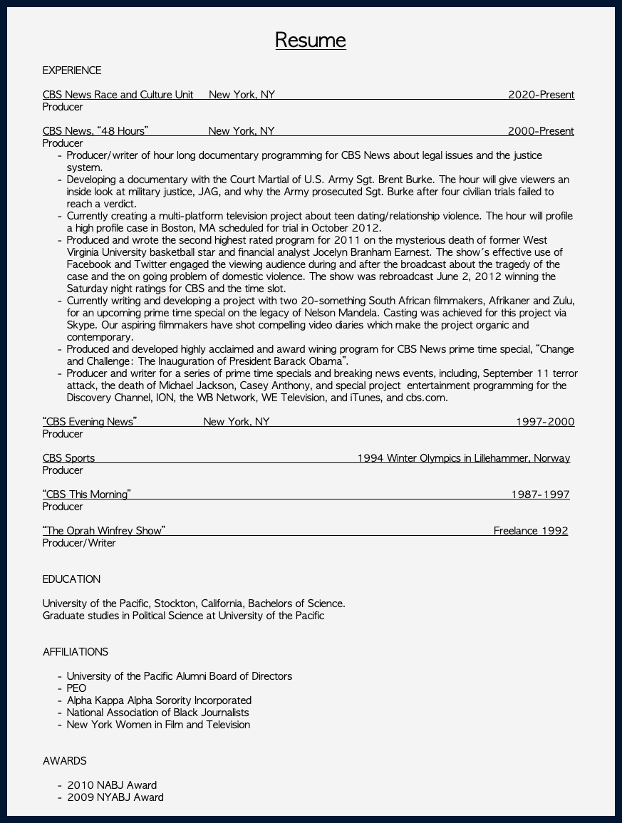  Resume EXPERIENCE CBS News Race and Culture Unit New York, NY 2020-Present Producer CBS News, “48 Hours” New York, NY 2000-Present Producer Producer/writer of hour long documentary programming for CBS News about legal issues and the justice system. Developing a documentary with the Court Martial of U.S. Army Sgt. Brent Burke. The hour will give viewers an inside look at military justice, JAG, and why the Army prosecuted Sgt. Burke after four civilian trials failed to reach a verdict. Currently creating a multi-platform television project about teen dating/relationship violence. The hour will profile a high profile case in Boston, MA scheduled for trial in October 2012. Produced and wrote the second highest rated program for 2011 on the mysterious death of former West Virginia University basketball star and financial analyst Jocelyn Branham Earnest. The show's effective use of Facebook and Twitter engaged the viewing audience during and after the broadcast about the tragedy of the case and the on going problem of domestic violence. The show was rebroadcast June 2, 2012 winning the Saturday night ratings for CBS and the time slot. Currently writing and developing a project with two 20-something South African filmmakers, Afrikaner and Zulu, for an upcoming prime time special on the legacy of Nelson Mandela. Casting was achieved for this project via Skype. Our aspiring filmmakers have shot compelling video diaries which make the project organic and contemporary. Produced and developed highly acclaimed and award wining program for CBS News prime time special, “Change and Challenge: The Inauguration of President Barack Obama”. Producer and writer for a series of prime time specials and breaking news events, including, September 11 terror attack, the death of Michael Jackson, Casey Anthony, and special project entertainment programming for the Discovery Channel, ION, the WB Network, WE Television, and iTunes, and cbs.com. “CBS Evening News” New York, NY 1997-2000 Producer CBS Sports 1994 Winter Olympics in Lillehammer, Norway Producer “CBS This Morning” 1987-1997 Producer “The Oprah Winfrey Show” Freelance 1992 Producer/Writer EDUCATION University of the Pacific, Stockton, California, Bachelors of Science. Graduate studies in Political Science at University of the Pacific AFFILIATIONS University of the Pacific Alumni Board of Directors PEO Alpha Kappa Alpha Sorority Incorporated National Association of Black Journalists New York Women in Film and Television AWARDS 2010 NABJ Award 2009 NYABJ Award 