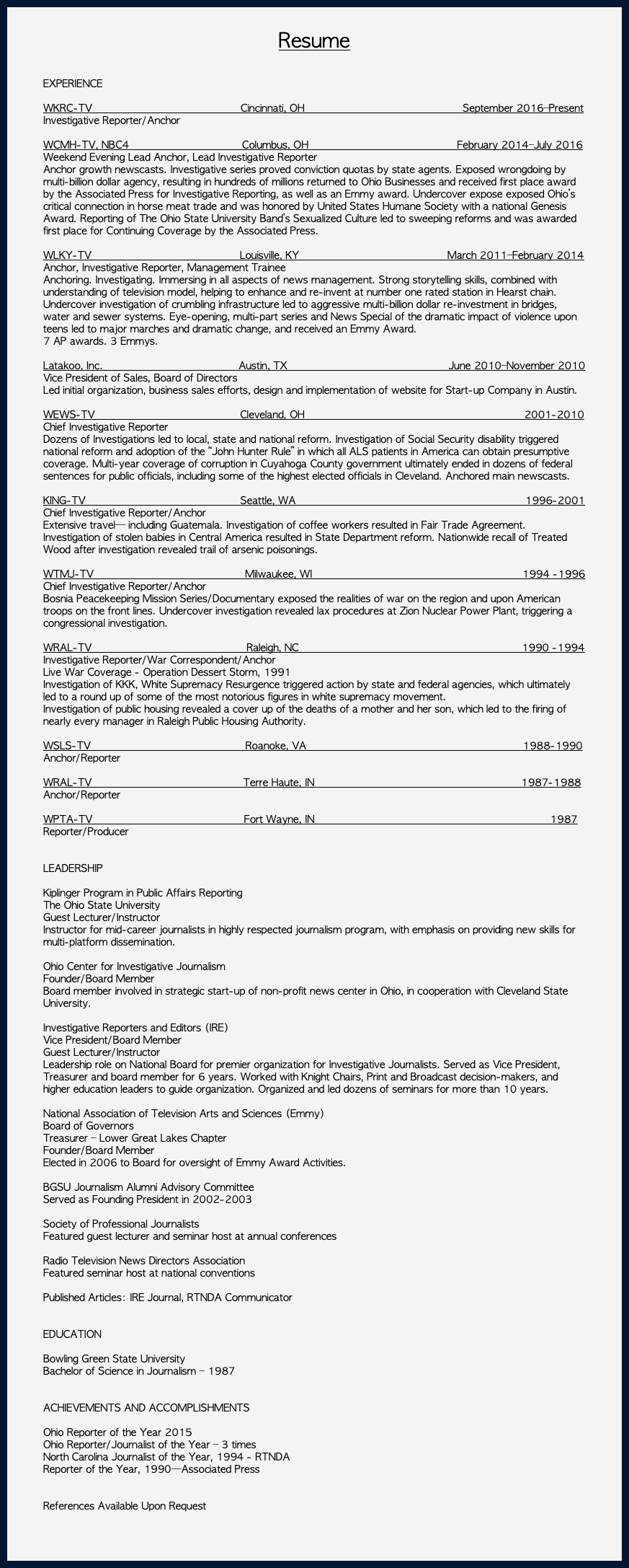 Resume EXPERIENCE WKRC-TV Cincinnati, OH September 2016–Present Investigative Reporter/Anchor WCMH-TV, NBC4 Columbus, OH February 2014–July 2016 Weekend Evening Lead Anchor, Lead Investigative Reporter Anchor growth newscasts. Investigative series proved conviction quotas by state agents. Exposed wrongdoing by multi-billion dollar agency, resulting in hundreds of millions returned to Ohio Businesses and received first place award by the Associated Press for Investigative Reporting, as well as an Emmy award. Undercover expose exposed Ohio’s critical connection in horse meat trade and was honored by United States Humane Society with a national Genesis Award. Reporting of The Ohio State University Band’s Sexualized Culture led to sweeping reforms and was awarded first place for Continuing Coverage by the Associated Press. WLKY-TV Louisville, KY March 2011–February 2014 Anchor, Investigative Reporter, Management Trainee Anchoring. Investigating. Immersing in all aspects of news management. Strong storytelling skills, combined with understanding of television model, helping to enhance and re-invent at number one rated station in Hearst chain. Undercover investigation of crumbling infrastructure led to aggressive multi-billion dollar re-investment in bridges, water and sewer systems. Eye-opening, multi-part series and News Special of the dramatic impact of violence upon teens led to major marches and dramatic change, and received an Emmy Award. 7 AP awards. 3 Emmys. Latakoo, Inc. Austin, TX June 2010–November 2010 Vice President of Sales, Board of Directors Led initial organization, business sales efforts, design and implementation of website for Start-up Company in Austin. WEWS-TV Cleveland, OH 2001-2010 Chief Investigative Reporter Dozens of Investigations led to local, state and national reform. Investigation of Social Security disability triggered national reform and adoption of the “John Hunter Rule” in which all ALS patients in America can obtain presumptive coverage. Multi-year coverage of corruption in Cuyahoga County government ultimately ended in dozens of federal sentences for public officials, including some of the highest elected officials in Cleveland. Anchored main newscasts. KING-TV Seattle, WA 1996-2001 Chief Investigative Reporter/Anchor Extensive travel— including Guatemala. Investigation of coffee workers resulted in Fair Trade Agreement. Investigation of stolen babies in Central America resulted in State Department reform. Nationwide recall of Treated Wood after investigation revealed trail of arsenic poisonings. WTMJ-TV Milwaukee, WI 1994 -1996 Chief Investigative Reporter/Anchor Bosnia Peacekeeping Mission Series/Documentary exposed the realities of war on the region and upon American troops on the front lines. Undercover investigation revealed lax procedures at Zion Nuclear Power Plant, triggering a congressional investigation. WRAL-TV Raleigh, NC 1990 -1994 Investigative Reporter/War Correspondent/Anchor Live War Coverage - Operation Dessert Storm, 1991 Investigation of KKK, White Supremacy Resurgence triggered action by state and federal agencies, which ultimately led to a round up of some of the most notorious figures in white supremacy movement. Investigation of public housing revealed a cover up of the deaths of a mother and her son, which led to the firing of nearly every manager in Raleigh Public Housing Authority. WSLS-TV Roanoke, VA 1988-1990 Anchor/Reporter WRAL-TV Terre Haute, IN 1987-1988 Anchor/Reporter WPTA-TV Fort Wayne, IN 1987 Reporter/Producer LEADERSHIP Kiplinger Program in Public Affairs Reporting The Ohio State University Guest Lecturer/Instructor Instructor for mid-career journalists in highly respected journalism program, with emphasis on providing new skills for multi-platform dissemination. Ohio Center for Investigative Journalism Founder/Board Member Board member involved in strategic start-up of non-profit news center in Ohio, in cooperation with Cleveland State University. Investigative Reporters and Editors (IRE) Vice President/Board Member Guest Lecturer/Instructor Leadership role on National Board for premier organization for Investigative Journalists. Served as Vice President, Treasurer and board member for 6 years. Worked with Knight Chairs, Print and Broadcast decision-makers, and higher education leaders to guide organization. Organized and led dozens of seminars for more than 10 years. National Association of Television Arts and Sciences (Emmy) Board of Governors Treasurer – Lower Great Lakes Chapter Founder/Board Member Elected in 2006 to Board for oversight of Emmy Award Activities. BGSU Journalism Alumni Advisory Committee Served as Founding President in 2002-2003 Society of Professional Journalists Featured guest lecturer and seminar host at annual conferences Radio Television News Directors Association Featured seminar host at national conventions Published Articles: IRE Journal, RTNDA Communicator EDUCATION Bowling Green State University Bachelor of Science in Journalism – 1987 ACHIEVEMENTS AND ACCOMPLISHMENTS Ohio Reporter of the Year 2015 Ohio Reporter/Journalist of the Year – 3 times North Carolina Journalist of the Year, 1994 - RTNDA Reporter of the Year, 1990—Associated Press References Available Upon Request 