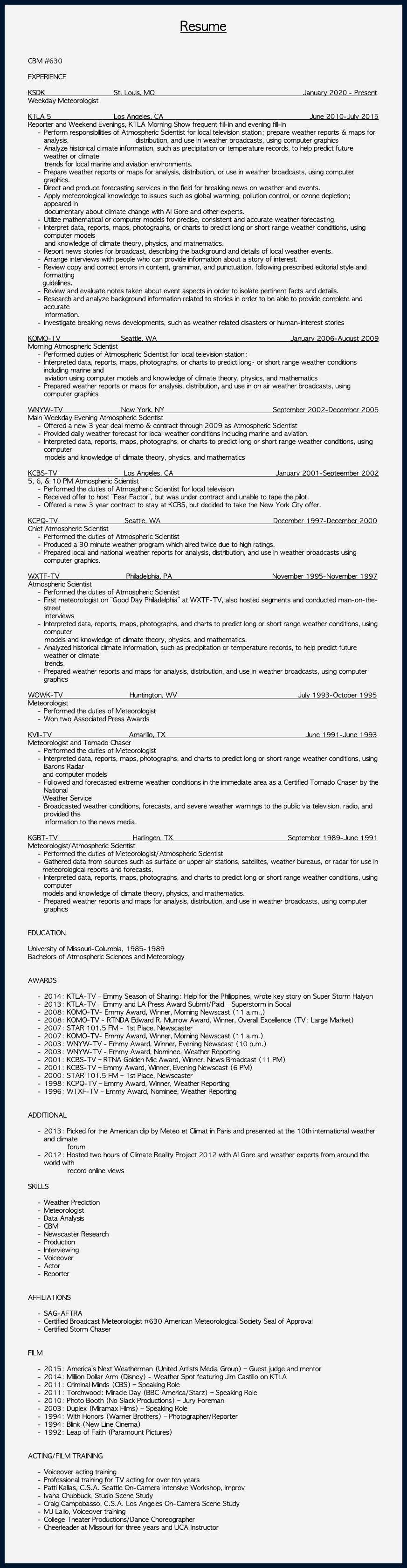  Resume CBM #630 EXPERIENCE KSDK St. Louis, MO January 2020 - Present Weekday Meteorologist KTLA 5 Los Angeles, CA June 2010-July 2015 Reporter and Weekend Evenings, KTLA Morning Show frequent fill-in and evening fill-in Perform responsibilities of Atmospheric Scientist for local television station; prepare weather reports & maps for analysis, distribution, and use in weather broadcasts, using computer graphics Analyze historical climate information, such as precipitation or temperature records, to help predict future weather or climate trends for local marine and aviation environments. Prepare weather reports or maps for analysis, distribution, or use in weather broadcasts, using computer graphics. Direct and produce forecasting services in the field for breaking news on weather and events. Apply meteorological knowledge to issues such as global warming, pollution control, or ozone depletion; appeared in documentary about climate change with Al Gore and other experts. Utilize mathematical or computer models for precise, consistent and accurate weather forecasting. Interpret data, reports, maps, photographs, or charts to predict long or short range weather conditions, using computer models and knowledge of climate theory, physics, and mathematics. Report news stories for broadcast, describing the background and details of local weather events. Arrange interviews with people who can provide information about a story of interest. Review copy and correct errors in content, grammar, and punctuation, following prescribed editorial style and formatting guidelines. Review and evaluate notes taken about event aspects in order to isolate pertinent facts and details. Research and analyze background information related to stories in order to be able to provide complete and accurate information. Investigate breaking news developments, such as weather related disasters or human-interest stories KOMO-TV Seattle, WA January 2006-August 2009 Morning Atmospheric Scientist Performed duties of Atmospheric Scientist for local television station: Interpreted data, reports, maps, photographs, or charts to predict long- or short range weather conditions including marine and aviation using computer models and knowledge of climate theory, physics, and mathematics Prepared weather reports or maps for analysis, distribution, and use in on air weather broadcasts, using computer graphics WNYW-TV New York, NY September 2002-December 2005 Main Weekday Evening Atmospheric Scientist Offered a new 3 year deal memo & contract through 2009 as Atmospheric Scientist Provided daily weather forecast for local weather conditions including marine and aviation. Interpreted data, reports, maps, photographs, or charts to predict long or short range weather conditions, using computer models and knowledge of climate theory, physics, and mathematics KCBS-TV Los Angeles, CA January 2001-Septeember 2002 5, 6, & 10 PM Atmospheric Scientist Performed the duties of Atmospheric Scientist for local television Received offer to host “Fear Factor”, but was under contract and unable to tape the pilot. Offered a new 3 year contract to stay at KCBS, but decided to take the New York City offer. KCPQ-TV Seattle, WA December 1997-December 2000 Chief Atmospheric Scientist Performed the duties of Atmospheric Scientist Produced a 30 minute weather program which aired twice due to high ratings. Prepared local and national weather reports for analysis, distribution, and use in weather broadcasts using computer graphics. WXTF-TV Philadelphia, PA November 1995-November 1997 Atmospheric Scientist Performed the duties of Atmospheric Scientist First meteorologist on “Good Day Philadelphia” at WXTF-TV, also hosted segments and conducted man-on-the-street interviews Interpreted data, reports, maps, photographs, and charts to predict long or short range weather conditions, using computer models and knowledge of climate theory, physics, and mathematics. Analyzed historical climate information, such as precipitation or temperature records, to help predict future weather or climate trends. Prepared weather reports and maps for analysis, distribution, and use in weather broadcasts, using computer graphics WOWK-TV Huntington, WV July 1993-October 1995 Meteorologist Performed the duties of Meteorologist Won two Associated Press Awards KVII-TV Amarillo, TX June 1991-June 1993 Meteorologist and Tornado Chaser Performed the duties of Meteorologist Interpreted data, reports, maps, photographs, and charts to predict long or short range weather conditions, using Barons Radar and computer models Followed and forecasted extreme weather conditions in the immediate area as a Certified Tornado Chaser by the National Weather Service Broadcasted weather conditions, forecasts, and severe weather warnings to the public via television, radio, and provided this information to the news media. KGBT-TV Harlingen, TX September 1989-June 1991 Meteorologist/Atmospheric Scientist Performed the duties of Meteorologist/Atmospheric Scientist Gathered data from sources such as surface or upper air stations, satellites, weather bureaus, or radar for use in meteorological reports and forecasts. Interpreted data, reports, maps, photographs, and charts to predict long or short range weather conditions, using computer models and knowledge of climate theory, physics, and mathematics. Prepared weather reports and maps for analysis, distribution, and use in weather broadcasts, using computer graphics EDUCATION University of Missouri-Columbia, 1985-1989 Bachelors of Atmospheric Sciences and Meteorology AWARDS 2014: KTLA-TV – Emmy Season of Sharing: Help for the Philippines, wrote key story on Super Storm Haiyon 2013: KTLA-TV – Emmy and LA Press Award Submit/Paid – Superstorm in Socal 2008: KOMO-TV- Emmy Award, Winner, Morning Newscast (11 a.m.,) 2008: KOMO-TV - RTNDA Edward R. Murrow Award, Winner, Overall Excellence (TV: Large Market) 2007: STAR 101.5 FM - 1st Place, Newscaster 2007: KOMO-TV- Emmy Award, Winner, Morning Newscast (11 a.m.) 2003: WNYW-TV - Emmy Award, Winner, Evening Newscast (10 p.m.) 2003: WNYW-TV - Emmy Award, Nominee, Weather Reporting 2001: KCBS-TV – RTNA Golden Mic Award, Winner, News Broadcast (11 PM) 2001: KCBS-TV – Emmy Award, Winner, Evening Newscast (6 PM) 2000: STAR 101.5 FM – 1st Place, Newscaster 1998: KCPQ-TV – Emmy Award, Winner, Weather Reporting 1996: WTXF-TV – Emmy Award, Nominee, Weather Reporting ADDITIONAL 2013: Picked for the American clip by Meteo et Climat in Paris and presented at the 10th international weather and climate forum 2012: Hosted two hours of Climate Reality Project 2012 with Al Gore and weather experts from around the world with record online views SKILLS Weather Prediction Meteorologist Data Analysis CBM Newscaster Research Production Interviewing Voiceover Actor Reporter AFFILIATIONS SAG-AFTRA Certified Broadcast Meteorologist #630 American Meteorological Society Seal of Approval Certified Storm Chaser FILM 2015: America’s Next Weatherman (United Artists Media Group) – Guest judge and mentor 2014: Million Dollar Arm (Disney) - Weather Spot featuring Jim Castillo on KTLA 2011: Criminal Minds (CBS) – Speaking Role 2011: Torchwood: Miracle Day (BBC America/Starz) – Speaking Role 2010: Photo Booth (No Slack Productions) – Jury Foreman 2003: Duplex (Miramax Films) – Speaking Role 1994: With Honors (Warner Brothers) – Photographer/Reporter 1994: Blink (New Line Cinema) 1992: Leap of Faith (Paramount Pictures) ACTING/FILM TRAINING Voiceover acting training Professional training for TV acting for over ten years Patti Kallas, C.S.A. Seattle On-Camera Intensive Workshop, Improv Ivana Chubbuck, Studio Scene Study Craig Campobasso, C.S.A. Los Angeles On-Camera Scene Study MJ Lallo, Voiceover training College Theater Productions/Dance Choreographer Cheerleader at Missouri for three years and UCA Instructor 