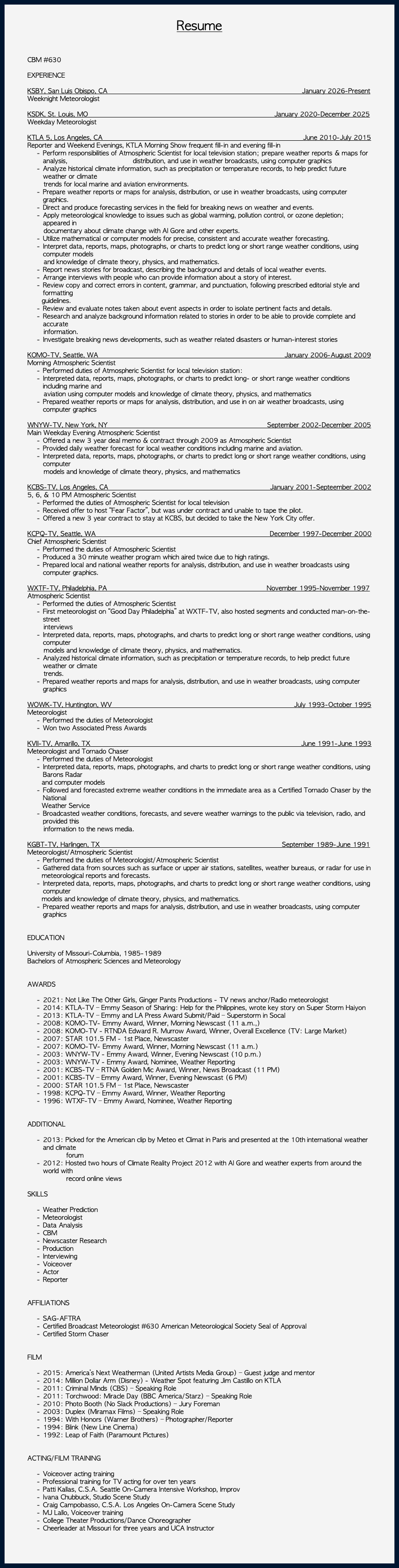 &nbsp;Resume CBM #630 EXPERIENCE KSBY, San Luis Obispo, CA January 2026-Present Weeknight Meteorologist KSDK, St. Louis, MO January 2020-December 2025 Weekday Meteorologist KTLA 5, Los Angeles, CA June 2010-July 2015 Reporter and Weekend Evenings, KTLA Morning Show frequent fill-in and evening fill-in Perform responsibilities of Atmospheric Scientist for local television station; prepare weather reports & maps for analysis, distribution, and use in weather broadcasts, using computer graphics Analyze historical climate information, such as precipitation or temperature records, to help predict future weather or climate trends for local marine and aviation environments. Prepare weather reports or maps for analysis, distribution, or use in weather broadcasts, using computer graphics. Direct and produce forecasting services in the field for breaking news on weather and events. Apply meteorological knowledge to issues such as global warming, pollution control, or ozone depletion; appeared in documentary about climate change with Al Gore and other experts. Utilize mathematical or computer models for precise, consistent and accurate weather forecasting. Interpret data, reports, maps, photographs, or charts to predict long or short range weather conditions, using computer models and knowledge of climate theory, physics, and mathematics. Report news stories for broadcast, describing the background and details of local weather events. Arrange interviews with people who can provide information about a story of interest. Review copy and correct errors in content, grammar, and punctuation, following prescribed editorial style and formatting guidelines. Review and evaluate notes taken about event aspects in order to isolate pertinent facts and details. Research and analyze background information related to stories in order to be able to provide complete and accurate information. Investigate breaking news developments, such as weather related disasters or human-interest stories KOMO-TV, Seattle, WA January 2006-August 2009 Morning Atmospheric Scientist Performed duties of Atmospheric Scientist for local television station: Interpreted data, reports, maps, photographs, or charts to predict long- or short range weather conditions including marine and aviation using computer models and knowledge of climate theory, physics, and mathematics Prepared weather reports or maps for analysis, distribution, and use in on air weather broadcasts, using computer graphics WNYW-TV, New York, NY September 2002-December 2005 Main Weekday Evening Atmospheric Scientist Offered a new 3 year deal memo & contract through 2009 as Atmospheric Scientist Provided daily weather forecast for local weather conditions including marine and aviation. Interpreted data, reports, maps, photographs, or charts to predict long or short range weather conditions, using computer models and knowledge of climate theory, physics, and mathematics KCBS-TV, Los Angeles, CA January 2001-Septeember 2002 5, 6, & 10 PM Atmospheric Scientist Performed the duties of Atmospheric Scientist for local television Received offer to host “Fear Factor”, but was under contract and unable to tape the pilot. Offered a new 3 year contract to stay at KCBS, but decided to take the New York City offer. KCPQ-TV, Seattle, WA December 1997-December 2000 Chief Atmospheric Scientist Performed the duties of Atmospheric Scientist Produced a 30 minute weather program which aired twice due to high ratings. Prepared local and national weather reports for analysis, distribution, and use in weather broadcasts using computer graphics. WXTF-TV, Philadelphia, PA November 1995-November 1997 Atmospheric Scientist Performed the duties of Atmospheric Scientist First meteorologist on “Good Day Philadelphia” at WXTF-TV, also hosted segments and conducted man-on-the-street interviews Interpreted data, reports, maps, photographs, and charts to predict long or short range weather conditions, using computer models and knowledge of climate theory, physics, and mathematics. Analyzed historical climate information, such as precipitation or temperature records, to help predict future weather or climate trends. Prepared weather reports and maps for analysis, distribution, and use in weather broadcasts, using computer graphics WOWK-TV, Huntington, WV July 1993-October 1995 Meteorologist Performed the duties of Meteorologist Won two Associated Press Awards KVII-TV, Amarillo, TX June 1991-June 1993 Meteorologist and Tornado Chaser Performed the duties of Meteorologist Interpreted data, reports, maps, photographs, and charts to predict long or short range weather conditions, using Barons Radar and computer models Followed and forecasted extreme weather conditions in the immediate area as a Certified Tornado Chaser by the National Weather Service Broadcasted weather conditions, forecasts, and severe weather warnings to the public via television, radio, and provided this information to the news media. KGBT-TV, Harlingen, TX September 1989-June 1991 Meteorologist/Atmospheric Scientist Performed the duties of Meteorologist/Atmospheric Scientist Gathered data from sources such as surface or upper air stations, satellites, weather bureaus, or radar for use in meteorological reports and forecasts. Interpreted data, reports, maps, photographs, and charts to predict long or short range weather conditions, using computer models and knowledge of climate theory, physics, and mathematics. Prepared weather reports and maps for analysis, distribution, and use in weather broadcasts, using computer graphics EDUCATION University of Missouri-Columbia, 1985-1989 Bachelors of Atmospheric Sciences and Meteorology AWARDS 2021: Not Like The Other Girls, Ginger Pants Productions - TV news anchor/Radio meteorologist 2014: KTLA-TV – Emmy Season of Sharing: Help for the Philippines, wrote key story on Super Storm Haiyon 2013: KTLA-TV – Emmy and LA Press Award Submit/Paid – Superstorm in Socal 2008: KOMO-TV- Emmy Award, Winner, Morning Newscast (11 a.m.,) 2008: KOMO-TV - RTNDA Edward R. Murrow Award, Winner, Overall Excellence (TV: Large Market) 2007: STAR 101.5 FM - 1st Place, Newscaster 2007: KOMO-TV- Emmy Award, Winner, Morning Newscast (11 a.m.) 2003: WNYW-TV - Emmy Award, Winner, Evening Newscast (10 p.m.) 2003: WNYW-TV - Emmy Award, Nominee, Weather Reporting 2001: KCBS-TV – RTNA Golden Mic Award, Winner, News Broadcast (11 PM) 2001: KCBS-TV – Emmy Award, Winner, Evening Newscast (6 PM) 2000: STAR 101.5 FM – 1st Place, Newscaster 1998: KCPQ-TV – Emmy Award, Winner, Weather Reporting 1996: WTXF-TV – Emmy Award, Nominee, Weather Reporting ADDITIONAL 2013: Picked for the American clip by Meteo et Climat in Paris and presented at the 10th international weather and climate forum 2012: Hosted two hours of Climate Reality Project 2012 with Al Gore and weather experts from around the world with record online views SKILLS Weather Prediction Meteorologist Data Analysis CBM Newscaster Research Production Interviewing Voiceover Actor Reporter AFFILIATIONS SAG-AFTRA Certified Broadcast Meteorologist #630 American Meteorological Society Seal of Approval Certified Storm Chaser FILM 2015: America’s Next Weatherman (United Artists Media Group) – Guest judge and mentor 2014: Million Dollar Arm (Disney) - Weather Spot featuring Jim Castillo on KTLA 2011: Criminal Minds (CBS) – Speaking Role 2011: Torchwood: Miracle Day (BBC America/Starz) – Speaking Role 2010: Photo Booth (No Slack Productions) – Jury Foreman 2003: Duplex (Miramax Films) – Speaking Role 1994: With Honors (Warner Brothers) – Photographer/Reporter 1994: Blink (New Line Cinema) 1992: Leap of Faith (Paramount Pictures) ACTING/FILM TRAINING Voiceover acting training Professional training for TV acting for over ten years Patti Kallas, C.S.A. Seattle On-Camera Intensive Workshop, Improv Ivana Chubbuck, Studio Scene Study Craig Campobasso, C.S.A. Los Angeles On-Camera Scene Study MJ Lallo, Voiceover training College Theater Productions/Dance Choreographer Cheerleader at Missouri for three years and UCA Instructor 
