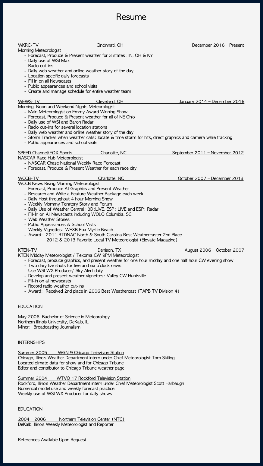  Resume WKRC-TV Cincinnati, OH December 2016 – Present Morning Meteorologist Forecast, Produce & Present weather for 3 states: IN, OH & KY Daily use of WSI Max Radio cut-ins Daily web weather and online weather story of the day Location specific daily forecasts Fill In on all Newscasts Public appearances and school visits Create and manage schedule for entire weather team WEWS-TV Cleveland, OH January 2014 – December 2016 Morning, Noon and Weekend Nights Meteorologist Main Meteorologist on Emmy Award Winning Show Forecast, Produce & Present weather for all of NE Ohio Daily use of WSI and Baron Radar Radio cut-ins for several location stations Daily web weather and online weather story of the day Storm Tracker when weather calls: locate & time storm for hits, direct graphics and camera while tracking Public appearances and school visits SPEED Channel/FOX Sports Charlotte, NC September 2011 – November 2012 NASCAR Race Hub Meteorologist NASCAR Chase National Weekly Race Forecast Forecast, Produce & Present Weather for each race city WCCB-TV Charlotte, NC October 2007 – December 2013 WCCB News Rising Morning Meteorologist Forecast, Produce All Graphics and Present Weather Research and Write a Feature Weather Package each week Daily Host throughout 4 hour Morning Show Weekly Mommy Teratory Story and Forum Daily Use of Weather Central: 3D:LIVE, ESP: LIVE and ESP: Radar Fill-In on All Newscasts including WOLO Columbia, SC Web Weather Stories Public Appearances & School Visits Weekly Vignettes: WFXB Fox Myrtle Beach Award: 2011 RTDNAC North & South Carolina Best Weathercaster 2nd Place 2012 & 2013 Favorite Local TV Meteorologist (Elevate Magazine)  KTEN-TV Denison, TX August 2006 – October 2007 KTEN Midday Meteorologist / Texoma CW 9PM Meteorologist Forecast, produce graphics, and present weather for one hour midday and one half hour CW evening show Two daily live shots for five and six o’clock news Use WSI WX Producer/ Sky Alert daily Develop and present weather vignettes: Valley CW Huntsville Fill-in on all newscasts Record radio weather cut-ins Award: Received 2nd place in 2006 Best Weathercast (TAPB TV Division 4) EDUCATION May 2006 Bachelor of Science in Meteorology Northern Illinois University, DeKalb, IL Minor: Broadcasting Journalism INTERNSHIPS Summer 2005 WGN 9 Chicago Television Station Chicago, Illinois Weather Department intern under Chief Meteorologist Tom Skilling Located climate data for show and for Chicago Tribune Editor and contributor to Chicago Tribune weather page Summer 2004 WTVO 17 Rockford Television Station Rockford, Illinois Weather Department intern under Chief Meteorologist Scott Harbaugh Numerical model use and weekly forecast practice Weekly use of WSI WX Producer for daily shows EDUCATION 2004 – 2006 Northern Television Center (NTC) DeKalb, Illinois Weekly Meteorologist and Reporter References Available Upon Request 
