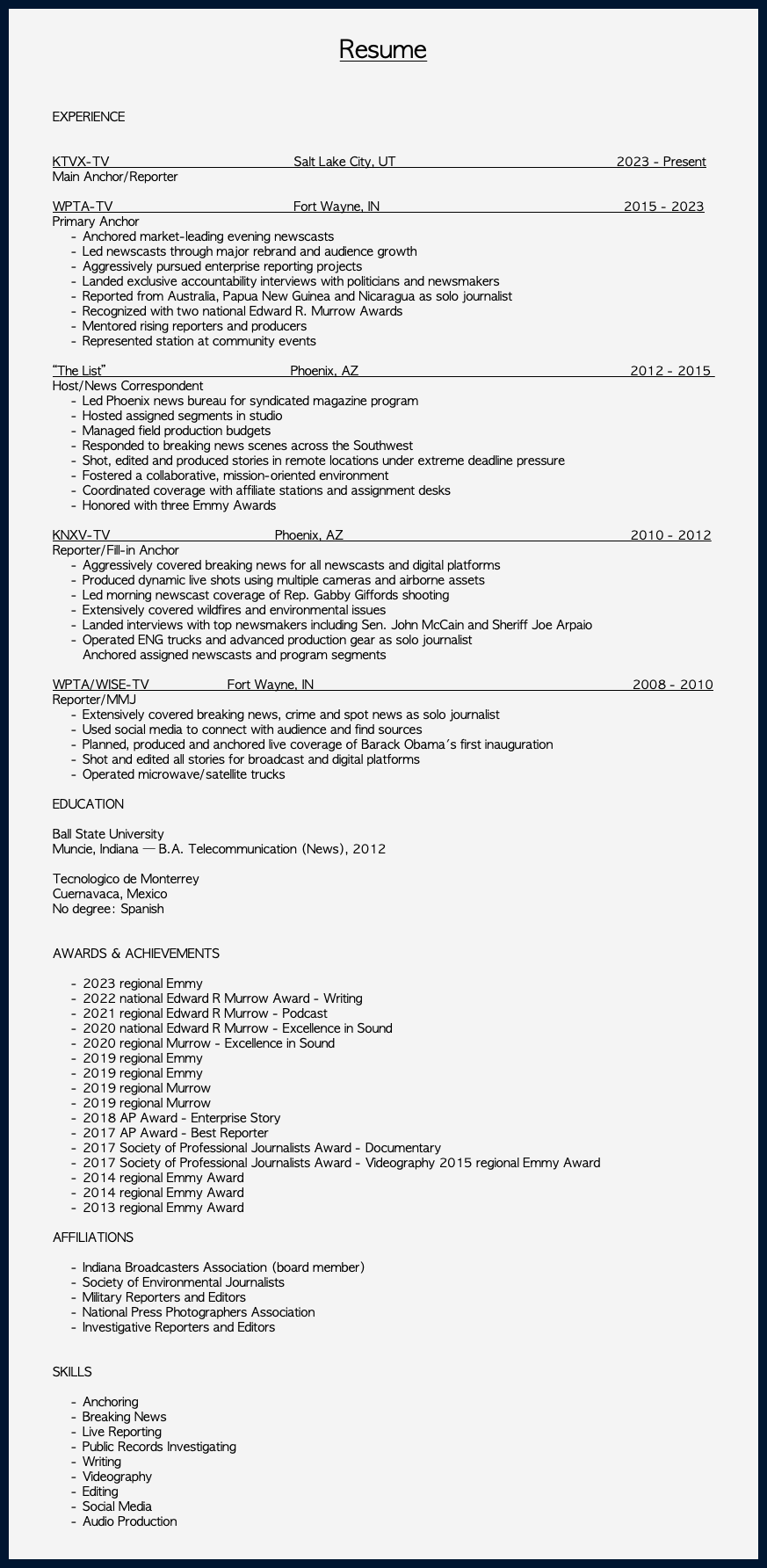 &nbsp;Resume EXPERIENCE KTVX-TV Salt Lake City, UT 2023 - Present Main Anchor/Reporter WPTA-TV Fort Wayne, IN 2015 - 2023 Primary Anchor Anchored market-leading evening newscasts Led newscasts through major rebrand and audience growth Aggressively pursued enterprise reporting projects Landed exclusive accountability interviews with politicians and newsmakers Reported from Australia, Papua New Guinea and Nicaragua as solo journalist Recognized with two national Edward R. Murrow Awards Mentored rising reporters and producers Represented station at community events “The List” Phoenix, AZ 2012 - 2015 Host/News Correspondent Led Phoenix news bureau for syndicated magazine program Hosted assigned segments in studio Managed field production budgets Responded to breaking news scenes across the Southwest Shot, edited and produced stories in remote locations under extreme deadline pressure Fostered a collaborative, mission-oriented environment Coordinated coverage with affiliate stations and assignment desks Honored with three Emmy Awards KNXV-TV Phoenix, AZ 2010 - 2012 Reporter/Fill-in Anchor Aggressively covered breaking news for all newscasts and digital platforms Produced dynamic live shots using multiple cameras and airborne assets Led morning newscast coverage of Rep. Gabby Giffords shooting Extensively covered wildfires and environmental issues Landed interviews with top newsmakers including Sen. John McCain and Sheriff Joe Arpaio Operated ENG trucks and advanced production gear as solo journalist Anchored assigned newscasts and program segments WPTA/WISE-TV Fort Wayne, IN 2008 - 2010 Reporter/MMJ Extensively covered breaking news, crime and spot news as solo journalist Used social media to connect with audience and find sources Planned, produced and anchored live coverage of Barack Obama's first inauguration Shot and edited all stories for broadcast and digital platforms Operated microwave/satellite trucks EDUCATION Ball State University Muncie, Indiana — B.A. Telecommunication (News), 2012 Tecnologico de Monterrey Cuernavaca, Mexico No degree: Spanish AWARDS & ACHIEVEMENTS 2023 regional Emmy 2022 national Edward R Murrow Award - Writing 2021 regional Edward R Murrow - Podcast 2020 national Edward R Murrow - Excellence in Sound 2020 regional Murrow - Excellence in Sound 2019 regional Emmy 2019 regional Emmy 2019 regional Murrow 2019 regional Murrow 2018 AP Award - Enterprise Story 2017 AP Award - Best Reporter 2017 Society of Professional Journalists Award - Documentary 2017 Society of Professional Journalists Award - Videography 2015 regional Emmy Award 2014 regional Emmy Award 2014 regional Emmy Award 2013 regional Emmy Award AFFILIATIONS Indiana Broadcasters Association (board member) Society of Environmental Journalists Military Reporters and Editors National Press Photographers Association Investigative Reporters and Editors SKILLS Anchoring Breaking News Live Reporting Public Records Investigating Writing Videography Editing Social Media Audio Production 