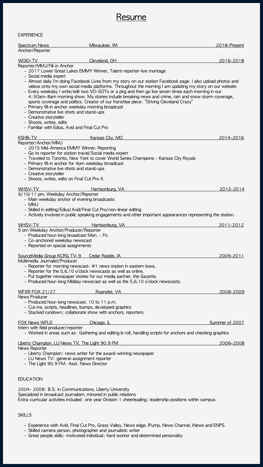  Resume EXPERIENCE Spectrum News Milwaukee, WI 2018-Present Anchor/Reporter WOIO-TV Cleveland, OH 2016-2018 Reporter/MMJ/Fill-in Anchor 2017 Lower Great Lakes EMMY Winner, Talent-reporter-live montage Social media expert Almost daily I’m doing Facebook Lives from my story on our station Facebook page. I also upload photos and videos onto my own social media platforms. Throughout the morning I am updating my story on our website Every weekday I write/edit two VO-SOTs or a pkg and then go live seven times each morning in our 4:30am-8am morning show. My stories include breaking news and crime, rain and snow storm coverage, sports coverage and politics. Creator of our franchise piece: “Driving Cleveland Crazy” Primary fill-in anchor weekday morning broadcast Demonstrative live shots and stand-ups Creative storyteller Shoots, writes, edits Familiar with Edius, Avid and Final Cut Pro KSHB-TV Kansas City, MO 2014-2016 Reporter/Anchor/MMJ 2015 Mid-America EMMY Winner, Reporting Go to reporter for station travel/Social media expert Traveled to Toronto, New York to cover World Series Champions - Kansas City Royals Primary fill-in anchor for 4pm weekday broadcast Demonstrative live shots and stand-ups Creative storyteller Shoots, writes, edits on Final Cut Pro X WHSV-TV Harrisonburg, VA 2012-2014 6/10/11 pm, Weekday Anchor/Reporter Main weekday anchor of evening broadcasts MMJ Skilled in editing/Edius/Avid/Final Cut Pro/non-linear editing Actively involved in public speaking engagements and other important appearances representing the station. WHSV-TV Harrisonburg, VA 2011-2012 5 pm Weekday Anchor/Producer/Reporter Produced hour-long broadcast Mon. - Fri. Co-anchored weekday newscast Reported on special assignments SourceMedia Group KCRG TV-9 Cedar Rapids, IA 2009-2011 Multimedia Journalist/Producer Reporter for morning newscast- #1 news station in eastern Iowa. Reporter for the 5,6,10 o’clock newscasts as well as online. Put together newspaper stories for our media partner, the Gazette. Produced hour-long Midday newscast as well as the 5,6,10 o’clock newscasts. WFXR FOX 21/27 Roanoke, VA 2008-2009 News Producer Produced hour-long newscast, 10 to 11 p.m. Cut-ins, scripts, headlines, bumps, developed graphics Stacked rundown; collaborate show with anchors, reporters FOX News WFLD Chicago, IL Summer of 2007 Intern with field producer/reporter Worked in areas such as: Gathering and editing b-roll, handling scripts for anchors and checking graphics Liberty Champion, LU News TV, The Light 90.9 FM 2006-2008 News Reporter Liberty Champion: news writer for the award-winning newspaper LU News TV: general-assignment reporter The Light 90.9 FM: Asst. News Director EDUCATION 2004- 2008: B.S. in Communications, Liberty University Specialized in broadcast journalism, minored in public relations Extra-curricular activities included: one year Division 1 cheerleading; leadership positions within campus SKILLS Experience with Avid, Final Cut Pro, Grass Valley, News edge, iPump, News Channel, iNews and ENPS. Skilled camera person, photographer and journalistic writer Great people skills; motivated individual; hard worker and determined personality 