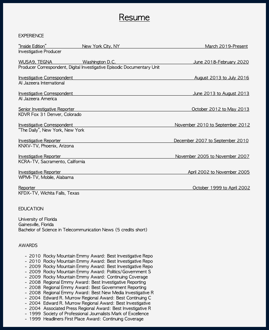  Resume EXPERIENCE “Inside Edition” New York City, NY March 2019-Present Investigative Producer WUSA9, TEGNA Washington D.C. June 2018-February 2020 Producer Correspondent, Digital Investigative Episodic Documentary Unit Investigative Correspondent August 2013 to July 2016 Al Jazeera International Investigative Correspondent June 2013 to August 2013 Al Jazeera America Senior Investigative Reporter October 2012 to May 2013 KDVR Fox 31 Denver, Colorado Investigative Correspondent November 2010 to September 2012 “The Daily”, New York, New York Investigative Reporter December 2007 to September 2010 KNXV-TV, Phoenix, Arizona Investigative Reporter November 2005 to November 2007 KCRA-TV, Sacramento, California Investigative Reporter April 2002 to November 2005 WPMI-TV, Mobile, Alabama Reporter October 1999 to April 2002 KFDX-TV, Wichita Falls, Texas EDUCATION University of Florida Gainesville, Florida Bachelor of Science in Telecommunication News (5 credits short) AWARDS 2010 Rocky Mountain Emmy Award: Best Investigative Repo 2010 Rocky Mountain Emmy Award: Best Investigative Repo 2009 Rocky Mountain Emmy Award: Best Investigative Repo 2009 Rocky Mountain Emmy Award: Politics/Government S 2009 Rocky Mountain Emmy Award: Continuing Coverage 2008 Regional Emmy Award: Best Investigative Reporting 2008 Regional Emmy Award: Best Government Reporting 2008 Regional Emmy Award: Best New Media Investigative R 2004 Edward R. Murrow Regional Award: Best Continuing C 2004 Edward R. Murrow Regional Award: Best Investigative 2004 Associated Press Regional Award: Best Investigative R 1999 Society of Professional Journalists Mark of Excellence 1999 Headliners First Place Award: Continuing Coverage 