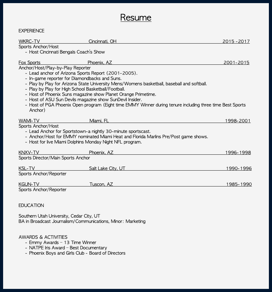  Resume EXPERIENCE WKRC-TV Cincinnati, OH 2015 -2017 Sports Anchor/Host Host Cincinnati Bengals Coach’s Show Fox Sports Phoenix, AZ 2001-2015 Anchor/Host/Play-by-Play Reporter Lead anchor of Arizona Sports Report (2001-2005). In-game reporter for Diamondbacks and Suns. Play by Play for Arizona State University Mens/Womens basketball, baseball and softball. Play by Play for High School Basketball/Football. Host of Phoenix Suns magazine show Planet Orange Primetime. Host of ASU Sun Devils magazine show SunDevil Insider. Host of PGA Phoenix Open program (Eight time EMMY Winner during tenure including three time Best Sports Anchor) WAMI-TV Miami, FL 1998-2001 Sports Anchor/Host Lead Anchor for Sportstown-a nightly 30-minute sportscast. Anchor/Host for EMMY nominated Miami Heat and Florida Marlins Pre/Post game shows. Host for live Miami Dolphins Monday Night NFL program. KNXV-TV Phoenix, AZ 1996-1998 Sports Director/Main Sports Anchor KSL-TV Salt Lake City, UT 1990-1996 Sports Anchor/Reporter KGUN-TV Tuscon, AZ 1985-1990 Sports Anchor/Reporter EDUCATION Southern Utah University, Cedar City, UT BA in Broadcast Journalism/Communications, Minor: Marketing AWARDS & ACTIVITIES Emmy Awards – 13 Time Winner NATPE Iris Award – Best Documentary Phoenix Boys and Girls Club - Board of Directors 