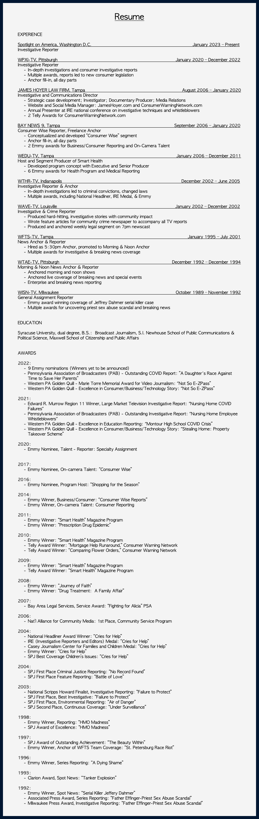  Resume EXPERIENCE Spotlight on America, Washington D.C. January 2023 – Present Investigative Reporter WPXI-TV, Pittsburgh January 2020 – December 2022 Investigative Reporter In-depth investigations and consumer investigative reports Multiple awards, reports led to new consumer legislation Anchor fill-in, all day parts JAMES HOYER LAW FIRM, Tampa August 2006 – January 2020 Investigative and Communications Director Strategic case development; Investigator; Documentary Producer; Media Relations Website and Social Media Manager: JamesHoyer.com and ConsumerWarningNetwork.com Annual Presenter at IRE national conference on investigative techniques and whistleblowers 2 Telly Awards for ConsumerWarningNetwork.com BAY NEWS 9, Tampa September 2006 – January 2020 Consumer Wise Reporter, Freelance Anchor Conceptualized and developed “Consumer Wise” segment Anchor fill-in, all day parts 2 Emmy awards for Business/Consumer Reporting and On-Camera Talent WEDU-TV, Tampa January 2006 – December 2011 Host and Segment Producer of Smart Health Developed program concept with Executive and Senior Producer 6 Emmy awards for Health Program and Medical Reporting WTHR-TV, Indianapolis December 2002 – June 2005 Investigative Reporter & Anchor In-depth investigations led to criminal convictions, changed laws Multiple awards, including National Headliner, IRE Medal, & Emmy WAVE-TV, Louisville January 2002 – December 2002 Investigative & Crime Reporter Produced hard-hitting, investigative stories with community impact Wrote feature articles for community crime newspaper to accompany all TV reports Produced and anchored weekly legal segment on 7pm newscast WFTS-TV, Tampa January 1995 – July 2001 News Anchor & Reporter Hired as 5:30pm Anchor, promoted to Morning & Noon Anchor Multiple awards for investigative & breaking news coverage WTAE-TV, Pittsburgh December 1992 – December 1994 Morning & Noon News Anchor & Reporter Anchored morning and noon shows Anchored live coverage of breaking news and special events Enterprise and breaking news reporting WISN-TV, Milwaukee October 1989 – November 1992 General Assignment Reporter Emmy award winning coverage of Jeffrey Dahmer serial killer case Multiple awards for uncovering priest sex abuse scandal and breaking news EDUCATION Syracuse University, dual degree, B.S.: Broadcast Journalism, S.I. Newhouse School of Public Communications & Political Science, Maxwell School of Citizenship and Public Affairs AWARDS 2022: 9 Emmy nominations (Winners yet to be announced) Pennsylvania Association of Broadcasters (PAB) - Outstanding COVID Report: ”A Daughter's Race Against Time to Save Her Parents” Western PA Golden Quill - Marie Torre Memorial Award for Video Journalism: "Not So E-ZPass” Western PA Golden Quill - Excellence in Consumer/Business/Technology Story: "Not So E-ZPass” 2021: Edward R. Murrow Region 11 Winner, Large Market Television Investigative Report: "Nursing Home COVID Failures" Pennsylvania Association of Broadcasters (PAB) - Outstanding Investigative Report: "Nursing Home Employee Whistleblowers" Western PA Golden Quill - Excellence in Education Reporting: "Montour High School COVID Crisis” Western PA Golden Quill - Excellence in Consumer/Business/Technology Story: "Stealing Home: Property Takeover Scheme” 2020: Emmy Nominee, Talent - Reporter: Specialty Assignment 2017: Emmy Nominee, On-camera Talent: “Consumer Wise” 2016: Emmy Nominee, Program Host: “Shopping for the Season” 2014: Emmy Winner, Business/Consumer: “Consumer Wise Reports” Emmy Winner, On-camera Talent: Consumer Reporting 2011: Emmy Winner: “Smart Health” Magazine Program Emmy Winner: “Prescription Drug Epidemic” 2010: Emmy Winner: “Smart Health” Magazine Program Telly Award Winner: “Mortgage Help Runaround,” Consumer Warning Network Telly Award Winner: “Comparing Flower Orders,” Consumer Warning Network 2009: Emmy Winner: “Smart Health” Magazine Program Telly Award Winner: “Smart Health” Magazine Program 2008: Emmy Winner: “Journey of Faith” Emmy Winner: “Drug Treatment: A Family Affair” 2007: Bay Area Legal Services, Service Award: “Fighting for Alicia” PSA 2006: Nat’l Alliance for Community Media: 1st Place, Community Service Program 2004: National Headliner Award Winner: “Cries for Help” IRE (Investigative Reporters and Editors) Medal: “Cries for Help” Casey Journalism Center for Families and Children Medal: “Cries for Help” Emmy Winner: “Cries for Help” SPJ Best Coverage Children’s Issues: “Cries for Help” 2004: SPJ First Place Criminal Justice Reporting: “No Record Found” SPJ First Place Feature Reporting: “Battle of Love” 2003: National Scripps Howard Finalist, Investigative Reporting: “Failure to Protect” SPJ First Place, Best Investigative: “Failure to Protect” SPJ First Place, Environmental Reporting: “Air of Danger” SPJ Second Place, Continuous Coverage: “Under Surveillance” 1998: Emmy Winner, Reporting: “HMO Madness” SPJ Award of Excellence: “HMO Madness” 1997: SPJ Award of Outstanding Achievement: “The Beauty Within” Emmy Winner, Anchor of WFTS Team Coverage: “St. Petersburg Race Riot” 1996: Emmy Winner, Series Reporting: “A Dying Shame” 1993: Clarion Award, Spot News: “Tanker Explosion” 1992: Emmy Winner, Spot News: “Serial Killer Jeffery Dahmer” Associated Press Award, Series Reporting: “Father Effinger-Priest Sex Abuse Scandal” Milwaukee Press Award, Investigative Reporting: “Father Effinger-Priest Sex Abuse Scandal” 