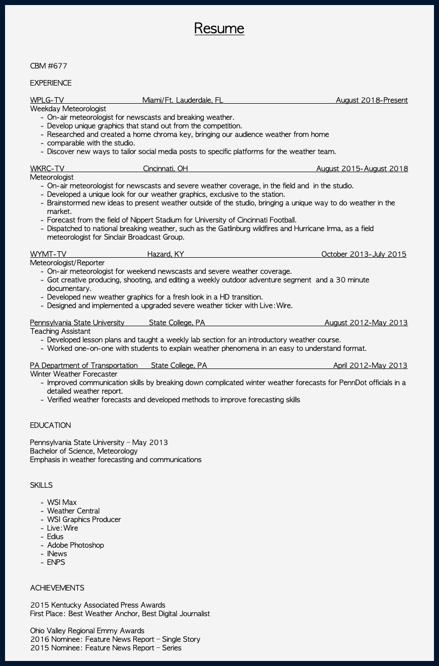 &nbsp;Resume CBM #677 EXPERIENCE WPLG-TV Miami/Ft. Lauderdale, FL August 2018-Present Weekday Meteorologist On-air meteorologist for newscasts and breaking weather. Develop unique graphics that stand out from the competition. Researched and created a home chroma key, bringing our audience weather from home comparable with the studio. Discover new ways to tailor social media posts to specific platforms for the weather team. WKRC-TV Cincinnati, OH August 2015-August 2018 Meteorologist On-air meteorologist for newscasts and severe weather coverage, in the field and in the studio. Developed a unique look for our weather graphics, exclusive to the station. Brainstormed new ideas to present weather outside of the studio, bringing a unique way to do weather in the market. Forecast from the field of Nippert Stadium for University of Cincinnati Football. Dispatched to national breaking weather, such as the Gatlinburg wildfires and Hurricane Irma, as a field meteorologist for Sinclair Broadcast Group. WYMT-TV Hazard, KY October 2013-July 2015 Meteorologist/Reporter On-air meteorologist for weekend newscasts and severe weather coverage. Got creative producing, shooting, and editing a weekly outdoor adventure segment and a 30 minute documentary. Developed new weather graphics for a fresh look in a HD transition. Designed and implemented a upgraded severe weather ticker with Live:Wire. Pennsylvania State University State College, PA August 2012-May 2013 Teaching Assistant Developed lesson plans and taught a weekly lab section for an introductory weather course. Worked one-on-one with students to explain weather phenomena in an easy to understand format. PA Department of Transportation State College, PA April 2012-May 2013 Winter Weather Forecaster Improved communication skills by breaking down complicated winter weather forecasts for PennDot officials in a detailed weather report. Verified weather forecasts and developed methods to improve forecasting skills EDUCATION Pennsylvania State University – May 2013 Bachelor of Science, Meteorology Emphasis in weather forecasting and communications SKILLS WSI Max Weather Central WSI Graphics Producer Live:Wire Edius Adobe Photoshop INews ENPS ACHIEVEMENTS 2015 Kentucky Associated Press Awards First Place: Best Weather Anchor, Best Digital Journalist Ohio Valley Regional Emmy Awards 2016 Nominee: Feature News Report – Single Story 2015 Nominee: Feature News Report – Series 