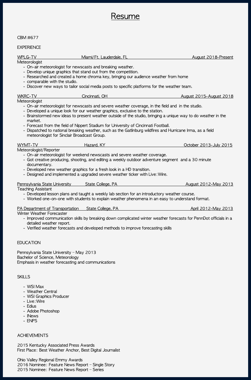  Resume CBM #677 EXPERIENCE WPLG-TV Miami/Ft. Lauderdale, FL August 2018-Present Meteorologist On-air meteorologist for newscasts and breaking weather. Develop unique graphics that stand out from the competition. Researched and created a home chroma key, bringing our audience weather from home comparable with the studio. Discover new ways to tailor social media posts to specific platforms for the weather team. WKRC-TV Cincinnati, OH August 2015-August 2018 Meteorologist On-air meteorologist for newscasts and severe weather coverage, in the field and in the studio. Developed a unique look for our weather graphics, exclusive to the station. Brainstormed new ideas to present weather outside of the studio, bringing a unique way to do weather in the market. Forecast from the field of Nippert Stadium for University of Cincinnati Football. Dispatched to national breaking weather, such as the Gatlinburg wildfires and Hurricane Irma, as a field meteorologist for Sinclair Broadcast Group. WYMT-TV Hazard, KY October 2013-July 2015 Meteorologist/Reporter On-air meteorologist for weekend newscasts and severe weather coverage. Got creative producing, shooting, and editing a weekly outdoor adventure segment and a 30 minute documentary. Developed new weather graphics for a fresh look in a HD transition. Designed and implemented a upgraded severe weather ticker with Live:Wire. Pennsylvania State University State College, PA August 2012-May 2013 Teaching Assistant Developed lesson plans and taught a weekly lab section for an introductory weather course. Worked one-on-one with students to explain weather phenomena in an easy to understand format. PA Department of Transportation State College, PA April 2012-May 2013 Winter Weather Forecaster Improved communication skills by breaking down complicated winter weather forecasts for PennDot officials in a detailed weather report. Verified weather forecasts and developed methods to improve forecasting skills EDUCATION Pennsylvania State University – May 2013 Bachelor of Science, Meteorology Emphasis in weather forecasting and communications SKILLS WSI Max Weather Central WSI Graphics Producer Live:Wire Edius Adobe Photoshop INews ENPS ACHIEVEMENTS 2015 Kentucky Associated Press Awards First Place: Best Weather Anchor, Best Digital Journalist Ohio Valley Regional Emmy Awards 2016 Nominee: Feature News Report – Single Story 2015 Nominee: Feature News Report – Series 