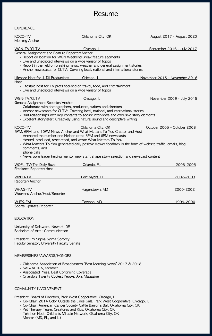  Resume EXPERIENCE KOCO-TV Oklahoma City, OK August 2017 - August 2020 Morning Anchor WGN-TV/CLTV Chicago, IL September 2016 - July 2017 General Assignment and Feature Reporter/Anchor Report on location for WGN Weekend Break feature segments Live and unscripted interviews on a wide variety of topics Report in the field on breaking news, weather and general assignment stories Anchor newscasts for CLTV: Covering local, national and international stories Lifestyle Host for J. Dill Productions Chicago, IL November 2015 – November 2016 Host Lifestyle host for TV pilots focused on travel, food, and entertainment Live and unscripted interviews on a wide variety of topics WGN-TV/CLTV Chicago, IL November 2009 - July 2015 General Assignment Reporter/Anchor Collaborate with photographers, producers, writers and directors Anchor newscasts for CLTV: Covering local, national, and international stories Built relationships with key contacts to secure interviews and exclusive story elements Excellent storyteller: Creatively using natural sound and descriptive writing KOCO-TV Oklahoma City, OK October 2005 – October 2008 5PM, 6PM, and 10PM News Anchor and What Matters To You Creator and Host Anchored the number one Nielson rated 5PM and 6PM newscasts Hosted, produced, researched, and wrote What Matters To You What Matters To You generated daily positive viewer feedback in the form of website traffic, emails, blog comments, and phone calls Newsroom leader helping mentor new staff, shape story selection and newscast content WOFL-TV/The Daily Buzz Orlando, FL 2003-2005 Freelance Reporter/Host WBBH-TV Fort Myers, FL 2002-2003 Reporter/Anchor WHAG-TV Hagerstown, MD 2000-2002 Weekend Anchor/Host/Reporter WJFK-FM Towson, MD 1999-2000 Sports Updates Reporter EDUCATION University of Delaware, Newark, DE Bachelors of Arts: Communication President, Phi Sigma Sigma Sorority Faculty Senator, University Faculty Senate MEMBERSHIPS/AWARDS/HONORS Oklahoma Association of Broadcasters “Best Morning News” 2017 & 2018 SAG-AFTRA, Member Associated Press, Best Continuing Coverage Orlando’s Twenty Coolest People, Axis Magazine COMMUNITY INVOLVEMENT President, Board of Directors, Park West Cooperative, Chicago, IL Co-Chair, 2014 Color Outside the Lines Gala, Park West Cooperative, Chicago, IL Co-Chair, American Cancer Society Cattle Barron’s Ball, Oklahoma City, OK Pet Therapy Team, Creatures and Kids, Oklahoma City, OK Telethon Host, Children’s Miracle Network, Oklahoma City, OK Mentor (MD, FL, and IL) 