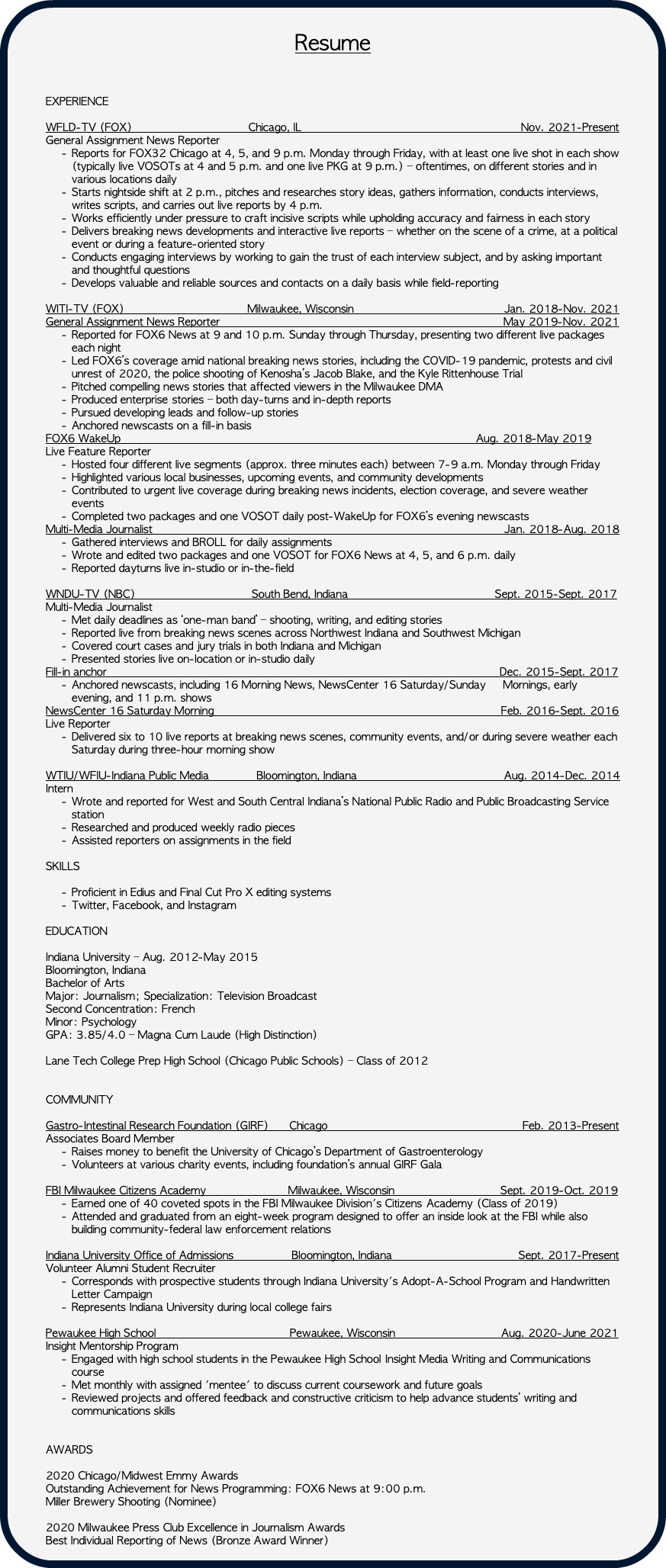  Resume EXPERIENCE WFLD-TV (FOX) Chicago, IL Nov. 2021-Present General Assignment News Reporter Reports for FOX32 Chicago at 4, 5, and 9 p.m. Monday through Friday, with at least one live shot in each show (typically live VOSOTs at 4 and 5 p.m. and one live PKG at 9 p.m.) – oftentimes, on different stories and in various locations daily Starts nightside shift at 2 p.m., pitches and researches story ideas, gathers information, conducts interviews, writes scripts, and carries out live reports by 4 p.m. Works efficiently under pressure to craft incisive scripts while upholding accuracy and fairness in each story Delivers breaking news developments and interactive live reports – whether on the scene of a crime, at a political event or during a feature-oriented story Conducts engaging interviews by working to gain the trust of each interview subject, and by asking important and thoughtful questions Develops valuable and reliable sources and contacts on a daily basis while field-reporting WITI-TV (FOX) Milwaukee, Wisconsin Jan. 2018-Nov. 2021 General Assignment News Reporter May 2019-Nov. 2021 Reported for FOX6 News at 9 and 10 p.m. Sunday through Thursday, presenting two different live packages each night Led FOX6’s coverage amid national breaking news stories, including the COVID-19 pandemic, protests and civil unrest of 2020, the police shooting of Kenosha’s Jacob Blake, and the Kyle Rittenhouse Trial Pitched compelling news stories that affected viewers in the Milwaukee DMA Produced enterprise stories – both day-turns and in-depth reports Pursued developing leads and follow-up stories Anchored newscasts on a fill-in basis FOX6 WakeUp Aug. 2018-May 2019 Live Feature Reporter Hosted four different live segments (approx. three minutes each) between 7-9 a.m. Monday through Friday Highlighted various local businesses, upcoming events, and community developments Contributed to urgent live coverage during breaking news incidents, election coverage, and severe weather events Completed two packages and one VOSOT daily post-WakeUp for FOX6’s evening newscasts Multi-Media Journalist Jan. 2018-Aug. 2018 Gathered interviews and BROLL for daily assignments Wrote and edited two packages and one VOSOT for FOX6 News at 4, 5, and 6 p.m. daily Reported dayturns live in-studio or in-the-field WNDU-TV (NBC) South Bend, Indiana Sept. 2015-Sept. 2017 Multi-Media Journalist Met daily deadlines as ‘one-man band’ – shooting, writing, and editing stories Reported live from breaking news scenes across Northwest Indiana and Southwest Michigan Covered court cases and jury trials in both Indiana and Michigan Presented stories live on-location or in-studio daily Fill-in anchor Dec. 2015-Sept. 2017 Anchored newscasts, including 16 Morning News, NewsCenter 16 Saturday/Sunday Mornings, early evening, and 11 p.m. shows NewsCenter 16 Saturday Morning Feb. 2016-Sept. 2016 Live Reporter Delivered six to 10 live reports at breaking news scenes, community events, and/or during severe weather each Saturday during three-hour morning show WTIU/WFIU-Indiana Public Media Bloomington, Indiana Aug. 2014-Dec. 2014 Intern Wrote and reported for West and South Central Indiana’s National Public Radio and Public Broadcasting Service station Researched and produced weekly radio pieces Assisted reporters on assignments in the field SKILLS Proficient in Edius and Final Cut Pro X editing systems Twitter, Facebook, and Instagram EDUCATION Indiana University – Aug. 2012-May 2015 Bloomington, Indiana Bachelor of Arts Major: Journalism; Specialization: Television Broadcast Second Concentration: French Minor: Psychology GPA: 3.85/4.0 – Magna Cum Laude (High Distinction) Lane Tech College Prep High School (Chicago Public Schools) – Class of 2012 COMMUNITY Gastro-Intestinal Research Foundation (GIRF) Chicago Feb. 2013-Present Associates Board Member Raises money to benefit the University of Chicago’s Department of Gastroenterology Volunteers at various charity events, including foundation’s annual GIRF Gala FBI Milwaukee Citizens Academy Milwaukee, Wisconsin Sept. 2019-Oct. 2019 Earned one of 40 coveted spots in the FBI Milwaukee Division's Citizens Academy (Class of 2019) Attended and graduated from an eight-week program designed to offer an inside look at the FBI while also building community-federal law enforcement relations Indiana University Office of Admissions Bloomington, Indiana Sept. 2017-Present Volunteer Alumni Student Recruiter Corresponds with prospective students through Indiana University's Adopt-A-School Program and Handwritten Letter Campaign Represents Indiana University during local college fairs Pewaukee High School Pewaukee, Wisconsin Aug. 2020-June 2021 Insight Mentorship Program Engaged with high school students in the Pewaukee High School Insight Media Writing and Communications course Met monthly with assigned 'mentee' to discuss current coursework and future goals Reviewed projects and offered feedback and constructive criticism to help advance students’ writing and communications skills AWARDS 2020 Chicago/Midwest Emmy Awards Outstanding Achievement for News Programming: FOX6 News at 9:00 p.m. Miller Brewery Shooting (Nominee) 2020 Milwaukee Press Club Excellence in Journalism Awards Best Individual Reporting of News (Bronze Award Winner) 