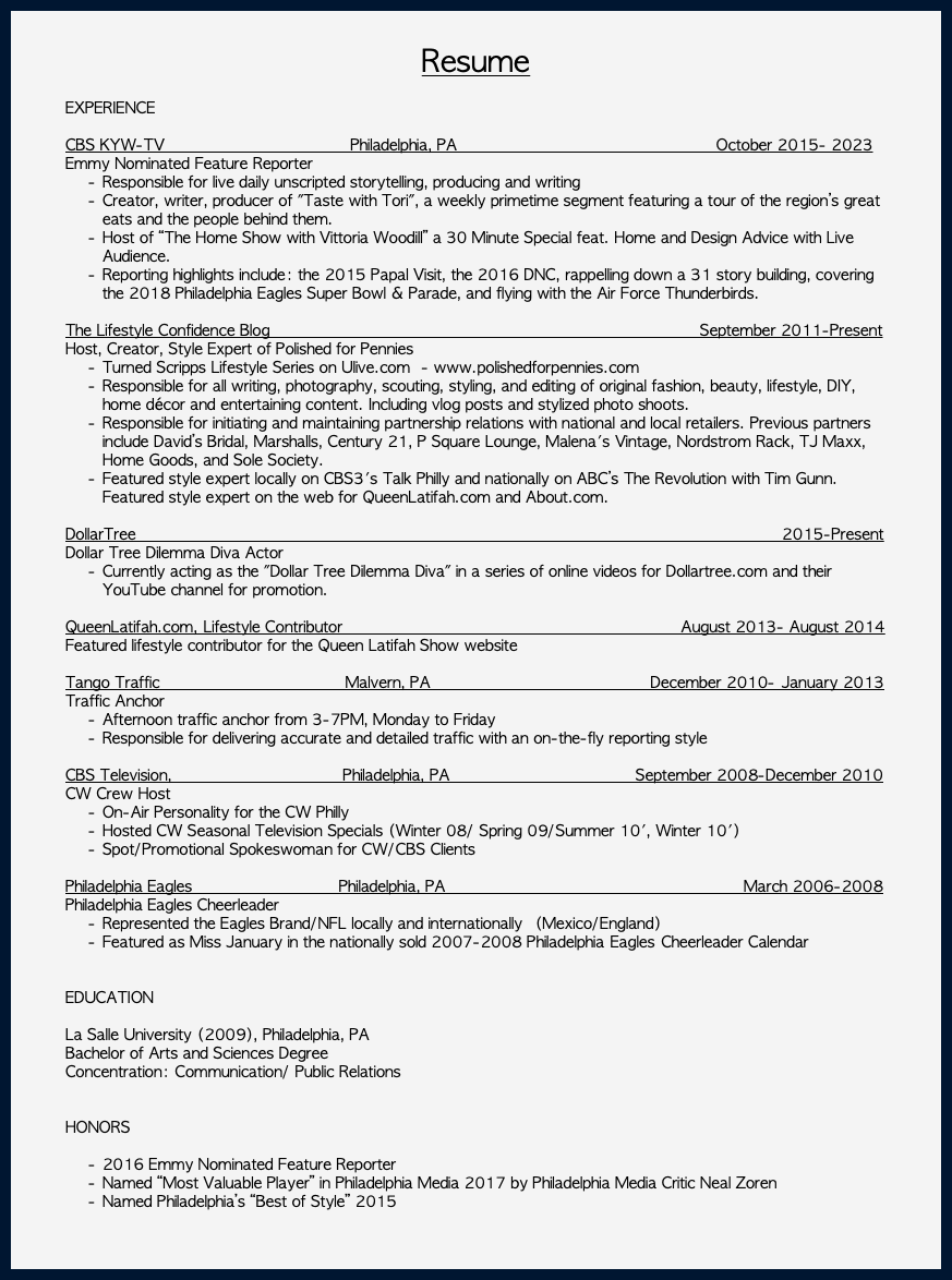  Resume EXPERIENCE CBS KYW-TV Philadelphia, PA October 2015- 2023 Emmy Nominated Feature Reporter Responsible for live daily unscripted storytelling, producing and writing Creator, writer, producer of "Taste with Tori", a weekly primetime segment featuring a tour of the region’s great eats and the people behind them. Host of “The Home Show with Vittoria Woodill” a 30 Minute Special feat. Home and Design Advice with Live Audience. Reporting highlights include: the 2015 Papal Visit, the 2016 DNC, rappelling down a 31 story building, covering the 2018 Philadelphia Eagles Super Bowl & Parade, and flying with the Air Force Thunderbirds. The Lifestyle Confidence Blog September 2011-Present Host, Creator, Style Expert of Polished for Pennies Turned Scripps Lifestyle Series on Ulive.com - www.polishedforpennies.com Responsible for all writing, photography, scouting, styling, and editing of original fashion, beauty, lifestyle, DIY, home décor and entertaining content. Including vlog posts and stylized photo shoots. Responsible for initiating and maintaining partnership relations with national and local retailers. Previous partners include David’s Bridal, Marshalls, Century 21, P Square Lounge, Malena's Vintage, Nordstrom Rack, TJ Maxx, Home Goods, and Sole Society. Featured style expert locally on CBS3's Talk Philly and nationally on ABC’s The Revolution with Tim Gunn. Featured style expert on the web for QueenLatifah.com and About.com. DollarTree 2015-Present Dollar Tree Dilemma Diva Actor Currently acting as the "Dollar Tree Dilemma Diva" in a series of online videos for Dollartree.com and their YouTube channel for promotion. QueenLatifah.com, Lifestyle Contributor August 2013- August 2014 Featured lifestyle contributor for the Queen Latifah Show website Tango Traffic Malvern, PA December 2010- January 2013 Traffic Anchor Afternoon traffic anchor from 3-7PM, Monday to Friday Responsible for delivering accurate and detailed traffic with an on-the-fly reporting style CBS Television, Philadelphia, PA September 2008-December 2010 CW Crew Host On-Air Personality for the CW Philly Hosted CW Seasonal Television Specials (Winter 08/ Spring 09/Summer 10', Winter 10') Spot/Promotional Spokeswoman for CW/CBS Clients Philadelphia Eagles Philadelphia, PA March 2006-2008 Philadelphia Eagles Cheerleader Represented the Eagles Brand/NFL locally and internationally (Mexico/England) Featured as Miss January in the nationally sold 2007-2008 Philadelphia Eagles Cheerleader Calendar  EDUCATION La Salle University (2009), Philadelphia, PA Bachelor of Arts and Sciences Degree Concentration: Communication/ Public Relations HONORS 2016 Emmy Nominated Feature Reporter Named “Most Valuable Player” in Philadelphia Media 2017 by Philadelphia Media Critic Neal Zoren Named Philadelphia’s “Best of Style” 2015 