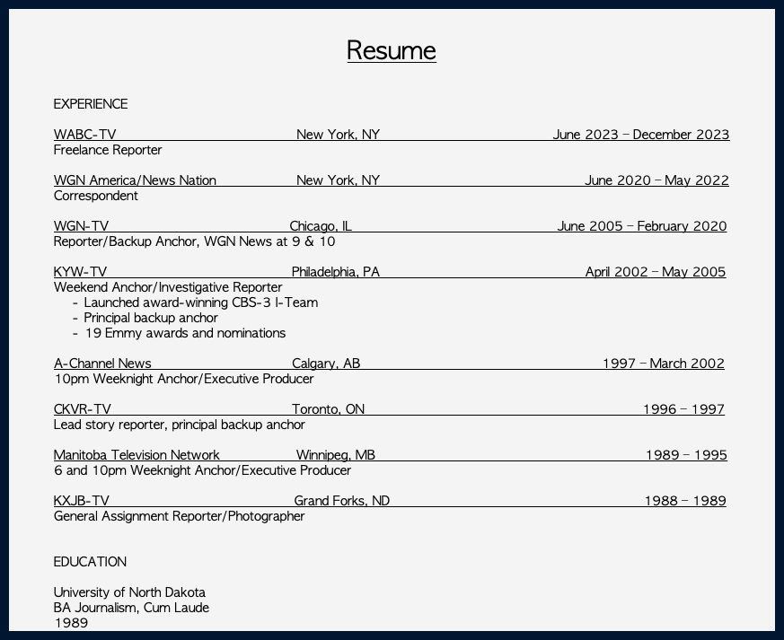  Resume EXPERIENCE WABC-TV New York, NY June 2023 – December 2023 Freelance Reporter WGN America/News Nation New York, NY June 2020 – May 2022 Correspondent WGN-TV Chicago, IL June 2005 – February 2020 Reporter/Backup Anchor, WGN News at 9 & 10 KYW-TV Philadelphia, PA April 2002 – May 2005 Weekend Anchor/Investigative Reporter Launched award-winning CBS-3 I-Team Principal backup anchor 19 Emmy awards and nominations A-Channel News Calgary, AB 1997 – March 2002 10pm Weeknight Anchor/Executive Producer CKVR-TV Toronto, ON 1996 – 1997 Lead story reporter, principal backup anchor Manitoba Television Network Winnipeg, MB 1989 – 1995 6 and 10pm Weeknight Anchor/Executive Producer KXJB-TV Grand Forks, ND 1988 – 1989 General Assignment Reporter/Photographer EDUCATION University of North Dakota BA Journalism, Cum Laude 1989