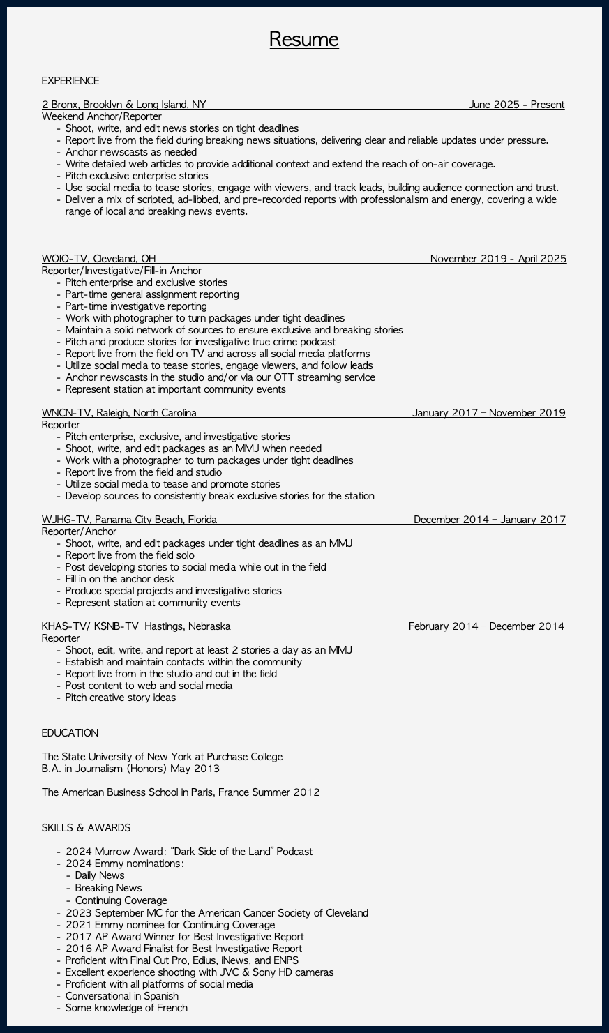 &nbsp;Resume EXPERIENCE 2 Bronx, Brooklyn & Long Island, NY June 2025 - Present Weekend Anchor/Reporter Shoot, write, and edit news stories on tight deadlines Report live from the field during breaking news situations, delivering clear and reliable updates under pressure. Anchor newscasts as needed Write detailed web articles to provide additional context and extend the reach of on-air coverage. Pitch exclusive enterprise stories Use social media to tease stories, engage with viewers, and track leads, building audience connection and trust. Deliver a mix of scripted, ad-libbed, and pre-recorded reports with professionalism and energy, covering a wide range of local and breaking news events. WOIO-TV, Cleveland, OH November 2019 - April 2025 Reporter/Investigative/Fill-in Anchor Pitch enterprise and exclusive stories Part-time general assignment reporting Part-time investigative reporting Work with photographer to turn packages under tight deadlines Maintain a solid network of sources to ensure exclusive and breaking stories Pitch and produce stories for investigative true crime podcast Report live from the field on TV and across all social media platforms Utilize social media to tease stories, engage viewers, and follow leads Anchor newscasts in the studio and/or via our OTT streaming service Represent station at important community events WNCN-TV, Raleigh, North Carolina January 2017 – November 2019 Reporter Pitch enterprise, exclusive, and investigative stories Shoot, write, and edit packages as an MMJ when needed Work with a photographer to turn packages under tight deadlines Report live from the field and studio Utilize social media to tease and promote stories Develop sources to consistently break exclusive stories for the station WJHG-TV, Panama City Beach, Florida December 2014 – January 2017 Reporter/Anchor Shoot, write, and edit packages under tight deadlines as an MMJ Report live from the field solo Post developing stories to social media while out in the field Fill in on the anchor desk Produce special projects and investigative stories Represent station at community events KHAS-TV/ KSNB-TV Hastings, Nebraska February 2014 – December 2014 Reporter Shoot, edit, write, and report at least 2 stories a day as an MMJ Establish and maintain contacts within the community Report live from in the studio and out in the field Post content to web and social media Pitch creative story ideas EDUCATION The State University of New York at Purchase College B.A. in Journalism (Honors) May 2013 The American Business School in Paris, France Summer 2012 SKILLS & AWARDS 2024 Murrow Award: “Dark Side of the Land” Podcast 2024 Emmy nominations: Daily News Breaking News Continuing Coverage 2023 September MC for the American Cancer Society of Cleveland 2021 Emmy nominee for Continuing Coverage 2017 AP Award Winner for Best Investigative Report 2016 AP Award Finalist for Best Investigative Report Proficient with Final Cut Pro, Edius, iNews, and ENPS Excellent experience shooting with JVC & Sony HD cameras Proficient with all platforms of social media Conversational in Spanish Some knowledge of French 