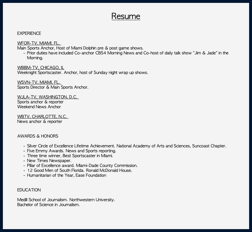  Resume EXPERIENCE WFOR-TV, MIAMI, FL. Main Sports Anchor, Host of Miami Dolphin pre & post game shows. Prior duties have included Co-anchor CBS4 Morning News and Co-host of daily talk show "Jim & Jade" in the Morning. WBBM-TV, CHICAGO, IL Weeknight Sportscaster. Anchor, host of Sunday night wrap up shows. WSVN-TV, MIAMI, FL. Sports Director & Main Sports Anchor. WJLA-TV, WASHINGTON, D.C. Sports anchor & reporter Weekend News Anchor WBTV, CHARLOTTE, N.C. News anchor & reporter AWARDS & HONORS Silver Circle of Excellence Lifetime Achievement. National Academy of Arts and Sciences, Suncoast Chapter. Five Emmy Awards. News and Sports reporting. Three time winner, Best Sportscaster in Miami. New Times Newspaper. Pillar of Excellence award. Miami-Dade County Commission. 12 Good Men of South Florida. Ronald McDonald House. Humanitarian of the Year, Ease Foundation EDUCATION Medill School of Journalism. Northwestern University. Bachelor of Science in Journalism.