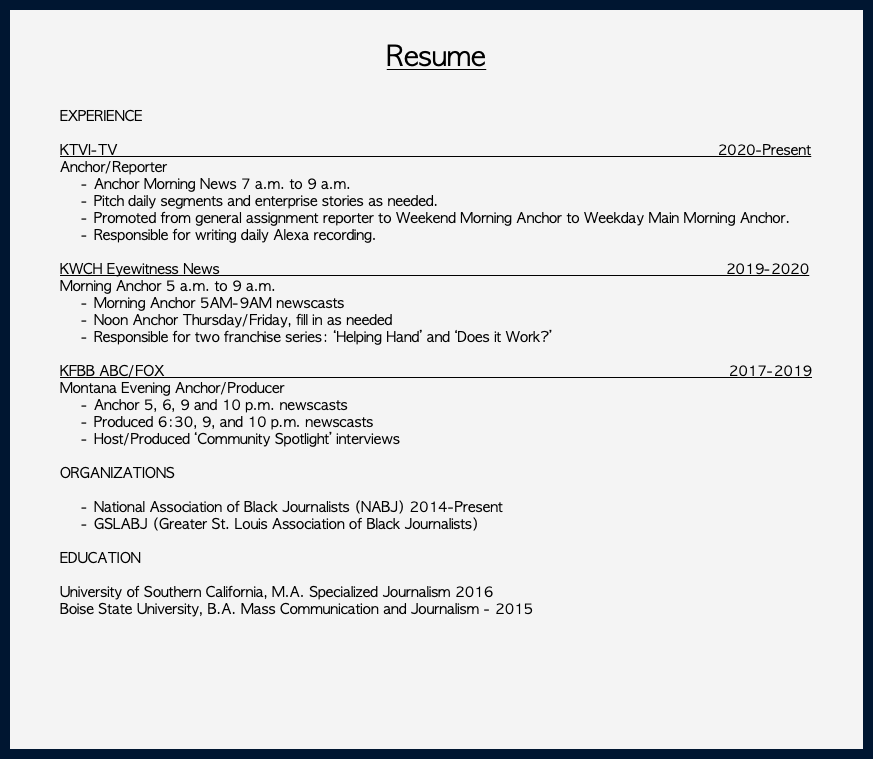  Resume EXPERIENCE KTVI-TV 2020-Present Anchor/Reporter Anchor Morning News 7 a.m. to 9 a.m. Pitch daily segments and enterprise stories as needed. Promoted from general assignment reporter to Weekend Morning Anchor to Weekday Main Morning Anchor. Responsible for writing daily Alexa recording. KWCH Eyewitness News 2019-2020 Morning Anchor 5 a.m. to 9 a.m. Morning Anchor 5AM-9AM newscasts Noon Anchor Thursday/Friday, fill in as needed Responsible for two franchise series: ‘Helping Hand’ and ‘Does it Work?’ KFBB ABC/FOX 2017-2019 Montana Evening Anchor/Producer Anchor 5, 6, 9 and 10 p.m. newscasts Produced 6:30, 9, and 10 p.m. newscasts Host/Produced ‘Community Spotlight’ interviews ORGANIZATIONS National Association of Black Journalists (NABJ) 2014-Present GSLABJ (Greater St. Louis Association of Black Journalists) EDUCATION University of Southern California, M.A. Specialized Journalism 2016 Boise State University, B.A. Mass Communication and Journalism - 2015