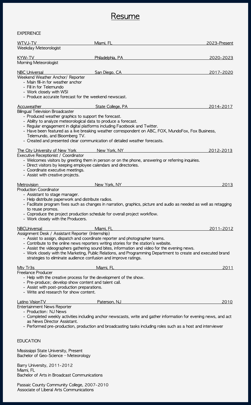  Resume EXPERIENCE WTVJ-TV Miami, FL 2023-Present Weekday Meteorologist KYW-TV Philadelphia, PA 2020-2023 Morning Meteorologist NBC Universal San Diego, CA 2017-2020 Weekend Weather Anchor/ Reporter Main fill-in for weather anchor Fill in for Telemundo Work closely with WSI Produce accurate forecast for the weekend newscast. Accuweather State College, PA 2014-2017 Bilingual Television Broadcaster Produced weather graphics to support the forecast. Ability to analyze meteorological data to produce a forecast. Regular engagement in digital platforms including Facebook and Twitter. Have been featured as a live breaking weather correspondent on ABC, FOX, MundoFox, Fox Business, Telemundo, and Bloomberg TV. Created and presented clear communication of detailed weather forecasts. The City University of New York New York, NY 2012-2013 Executive Receptionist / Coordinator Welcomes visitors by greeting them in person or on the phone, answering or referring inquiries. Direct visitors by keeping employee calendars and directories. Coordinate executive meetings. Assist with creative projects. Metrovision New York, NY 2013 Production Coordinator Assistant to stage manager. Help distribute paperwork and distribute radios. Facilitate program fixes such as changes in narration, graphics, picture and audio as needed as well as retagging to reuse promos. Coproduce the project production schedule for overall project workflow. Work closely with the Producers. NBCUniversal Miami, FL 2011-2012 Assignment Desk / Assistant Reporter (Internship) Assist to assign, dispatch and coordinate reporter and photographer teams. Contribute to the online news reporters writing stories for the station’s website. Assist the videographers gathering sound bites, information and video for the evening news. Work closely with the Marketing, Public Relations, and Programming Department to create and executed brand strategies to eliminate audience confusion and improve ratings. Mtv Tr3s Miami, FL 2011 Freelance Producer Help with the creative process for the development of the show. Pre-produce; develop show content and talent call. Assist with post-production preparations. Write and research for show content. Latino VisionTV Paterson, NJ 2010 Entertainment News Reporter Production: NJ News Completed weekly activities including anchor newscasts, write and gather information for evening news, and act as News Director Assistant. Performed pre-production, production and broadcasting tasks including roles such as a host and interviewer EDUCATION Mississippi State University, Present Bachelor of Geo-Science – Meteorology Barry University, 2011-2012 Miami, FL Bachelor of Arts in Broadcast Communications Passaic County Community College, 2007-2010 Associate of Liberal Arts Communications 