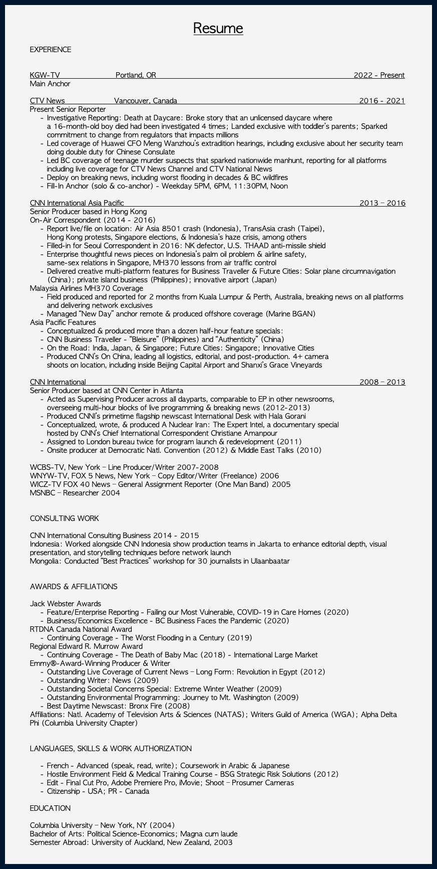  Resume EXPERIENCE KGW-TV Portland, OR 2022 - Present Main Anchor CTV News Vancouver, Canada 2016 - 2021 Present Senior Reporter Investigative Reporting: Death at Daycare: Broke story that an unlicensed daycare where  a 16-month-old boy died had been investigated 4 times; Landed exclusive with toddler’s parents; Sparked commitment to change from regulators that impacts millions Led coverage of Huawei CFO Meng Wanzhou’s extradition hearings, including exclusive about her security team doing double duty for Chinese Consulate Led BC coverage of teenage murder suspects that sparked nationwide manhunt, reporting for all platforms including live coverage for CTV News Channel and CTV National News Deploy on breaking news, including worst flooding in decades & BC wildfires Fill-In Anchor (solo & co-anchor) - Weekday 5PM, 6PM, 11:30PM, Noon   CNN International Asia Pacific 2013 – 2016 Senior Producer based in Hong Kong On-Air Correspondent (2014 - 2016) Report live/file on location: Air Asia 8501 crash (Indonesia), TransAsia crash (Taipei),  Hong Kong protests, Singapore elections, & Indonesia’s haze crisis, among others Filled-in for Seoul Correspondent in 2016: NK defector, U.S. THAAD anti-missile shield Enterprise thoughtful news pieces on Indonesia’s palm oil problem & airline safety,  same-sex relations in Singapore, MH370 lessons from air traffic control Delivered creative multi-platform features for Business Traveller & Future Cities: Solar plane circumnavigation (China); private island business (Philippines); innovative airport (Japan) Malaysia Airlines MH370 Coverage Field produced and reported for 2 months from Kuala Lumpur & Perth, Australia, breaking news on all platforms and delivering network exclusives Managed “New Day” anchor remote & produced offshore coverage (Marine BGAN) Asia Pacific Features Conceptualized & produced more than a dozen half-hour feature specials: CNN Business Traveller - “Bleisure” (Philippines) and “Authenticity” (China) On the Road: India, Japan, & Singapore; Future Cities: Singapore; Innovative Cities Produced CNN’s On China, leading all logistics, editorial, and post-production. 4+ camera  shoots on location, including inside Beijing Capital Airport and Shanxi’s Grace Vineyards   CNN International 2008 – 2013 Senior Producer based at CNN Center in Atlanta Acted as Supervising Producer across all dayparts, comparable to EP in other newsrooms,  overseeing multi-hour blocks of live programming & breaking news (2012-2013) Produced CNNI’s primetime flagship newscast International Desk with Hala Gorani Conceptualized, wrote, & produced A Nuclear Iran: The Expert Intel, a documentary special  hosted by CNN’s Chief International Correspondent Christiane Amanpour Assigned to London bureau twice for program launch & redevelopment (2011) Onsite producer at Democratic Natl. Convention (2012) & Middle East Talks (2010)   WCBS-TV, New York – Line Producer/Writer 2007-2008 WNYW-TV, FOX 5 News, New York – Copy Editor/Writer (Freelance) 2006 WICZ-TV FOX 40 News – General Assignment Reporter (One Man Band) 2005 MSNBC – Researcher 2004 CONSULTING WORK CNN International Consulting Business 2014 - 2015 Indonesia: Worked alongside CNN Indonesia show production teams in Jakarta to enhance editorial depth, visual presentation, and storytelling techniques before network launch Mongolia: Conducted “Best Practices” workshop for 30 journalists in Ulaanbaatar AWARDS & AFFILIATIONS Jack Webster Awards Feature/Enterprise Reporting - Failing our Most Vulnerable, COVID-19 in Care Homes (2020) Business/Economics Excellence - BC Business Faces the Pandemic (2020) RTDNA Canada National Award Continuing Coverage - The Worst Flooding in a Century (2019) Regional Edward R. Murrow Award Continuing Coverage - The Death of Baby Mac (2018) - International Large Market Emmy®-Award-Winning Producer & Writer Outstanding Live Coverage of Current News – Long Form: Revolution in Egypt (2012) Outstanding Writer: News (2009) Outstanding Societal Concerns Special: Extreme Winter Weather (2009) Outstanding Environmental Programming: Journey to Mt. Washington (2009) Best Daytime Newscast: Bronx Fire (2008) Affiliations: Natl. Academy of Television Arts & Sciences (NATAS); Writers Guild of America (WGA); Alpha Delta Phi (Columbia University Chapter)  LANGUAGES, SKILLS & WORK AUTHORIZATION French - Advanced (speak, read, write); Coursework in Arabic & Japanese Hostile Environment Field & Medical Training Course - BSG Strategic Risk Solutions (2012) Edit - Final Cut Pro, Adobe Premiere Pro, iMovie; Shoot – Prosumer Cameras Citizenship - USA; PR - Canada   EDUCATION Columbia University – New York, NY (2004) Bachelor of Arts: Political Science-Economics; Magna cum laude Semester Abroad: University of Auckland, New Zealand, 2003 