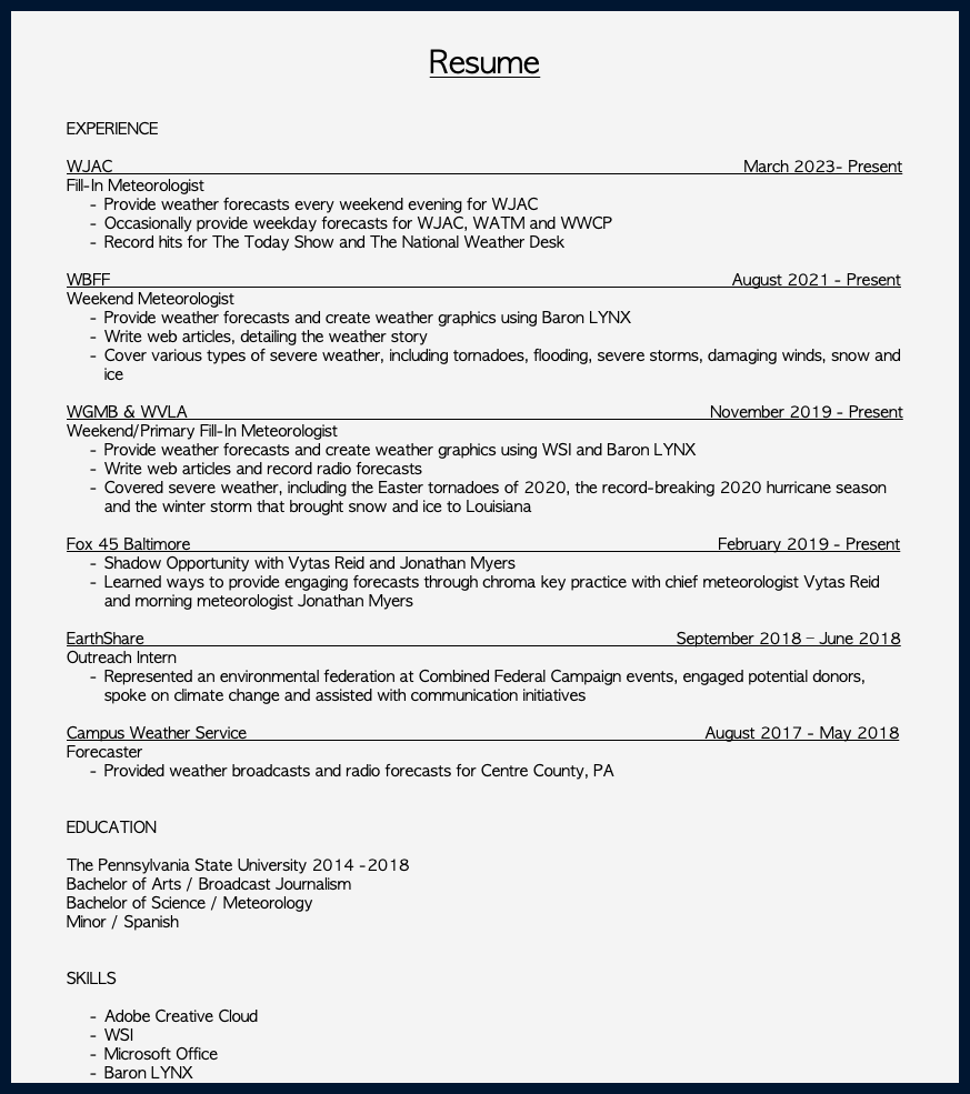  Resume EXPERIENCE WJAC_____________________________________________________ March 2023- Present Fill-In Meteorologist Provide weather forecasts every weekend evening for WJAC Occasionally provide weekday forecasts for WJAC, WATM and WWCP Record hits for The Today Show and The National Weather Desk WBFF_____________________________________________________ August 2021 - Present Weekend Meteorologist Provide weather forecasts and create weather graphics using Baron LYNX Write web articles, detailing the weather story Cover various types of severe weather, including tornadoes, flooding, severe storms, damaging winds, snow and ice WGMB & WVLA November 2019 - Present Weekend/Primary Fill-In Meteorologist Provide weather forecasts and create weather graphics using WSI and Baron LYNX Write web articles and record radio forecasts Covered severe weather, including the Easter tornadoes of 2020, the record-breaking 2020 hurricane season and the winter storm that brought snow and ice to Louisiana Fox 45 Baltimore February 2019 - Present Shadow Opportunity with Vytas Reid and Jonathan Myers Learned ways to provide engaging forecasts through chroma key practice with chief meteorologist Vytas Reid and morning meteorologist Jonathan Myers EarthShare September 2018 – June 2018 Outreach Intern Represented an environmental federation at Combined Federal Campaign events, engaged potential donors, spoke on climate change and assisted with communication initiatives Campus Weather Service August 2017 - May 2018 Forecaster Provided weather broadcasts and radio forecasts for Centre County, PA EDUCATION The Pennsylvania State University 2014 -2018 Bachelor of Arts / Broadcast Journalism Bachelor of Science / Meteorology Minor / Spanish SKILLS Adobe Creative Cloud WSI Microsoft Office Baron LYNX